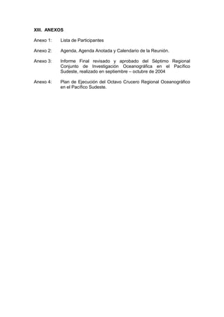 XIII. ANEXOS
Anexo 1: Lista de Participantes
Anexo 2: Agenda, Agenda Anotada y Calendario de la Reunión.
Anexo 3: Informe Final revisado y aprobado del Séptimo Regional
Conjunto de Investigación Oceanográfica en el Pacífico
Sudeste, realizado en septiembre – octubre de 2004
Anexo 4: Plan de Ejecución del Octavo Crucero Regional Oceanográfico
en el Pacífico Sudeste.
 