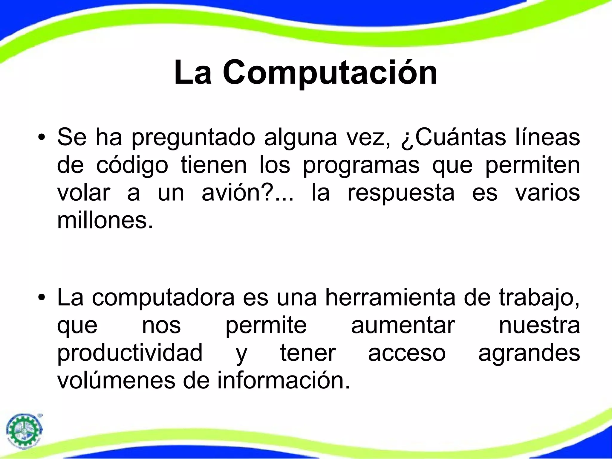 La Computación
● Se ha preguntado alguna vez, ¿Cuántas líneas
de código tienen los programas que permiten
volar a un avión?... la respuesta es varios
millones.
● La computadora es una herramienta de trabajo,
que nos permite aumentar nuestra
productividad y tener acceso agrandes
volúmenes de información.
 