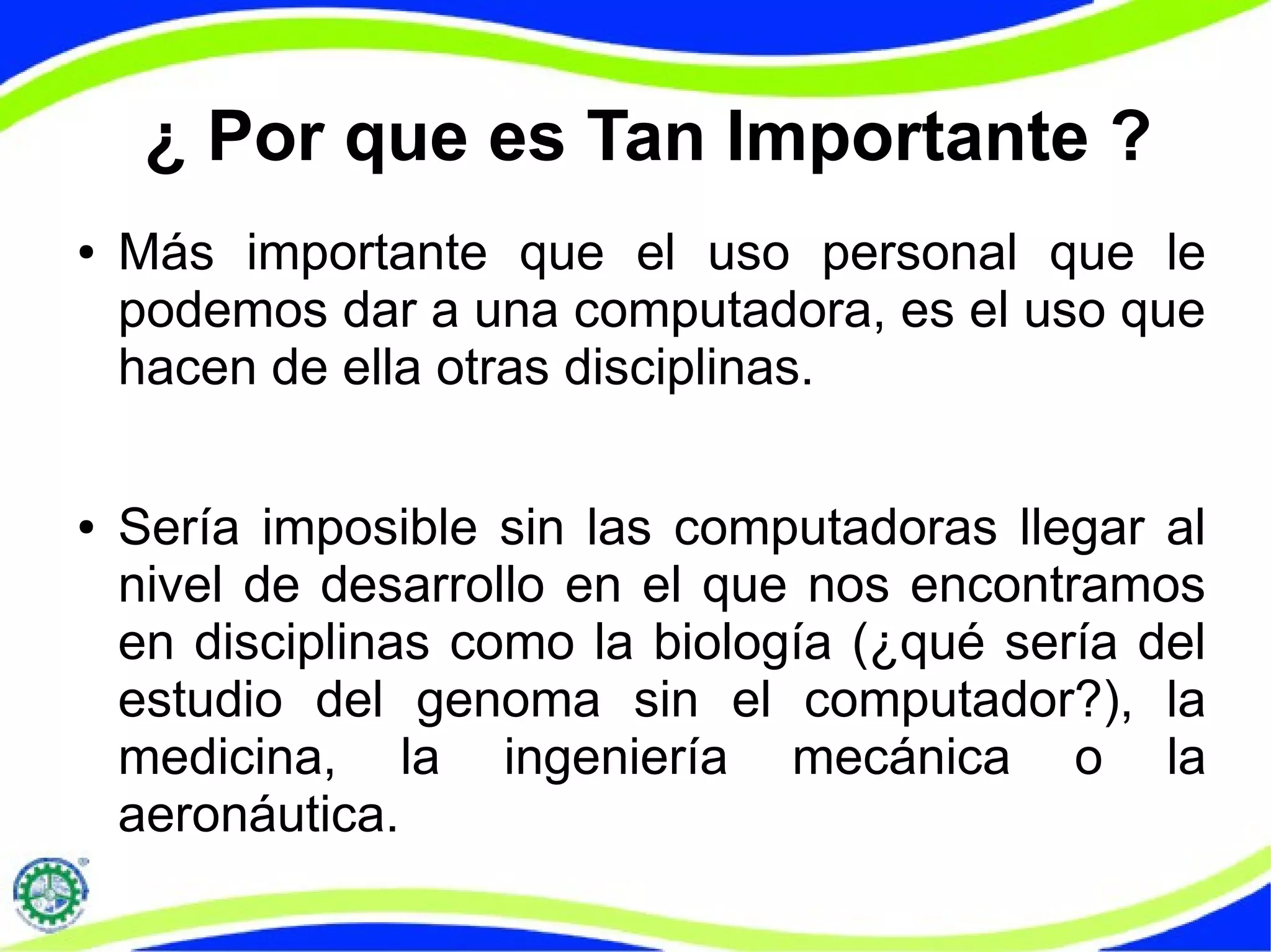 ¿ Por que es Tan Importante ?
● Más importante que el uso personal que le
podemos dar a una computadora, es el uso que
hacen de ella otras disciplinas.
● Sería imposible sin las computadoras llegar al
nivel de desarrollo en el que nos encontramos
en disciplinas como la biología (¿qué sería del
estudio del genoma sin el computador?), la
medicina, la ingeniería mecánica o la
aeronáutica.
 
