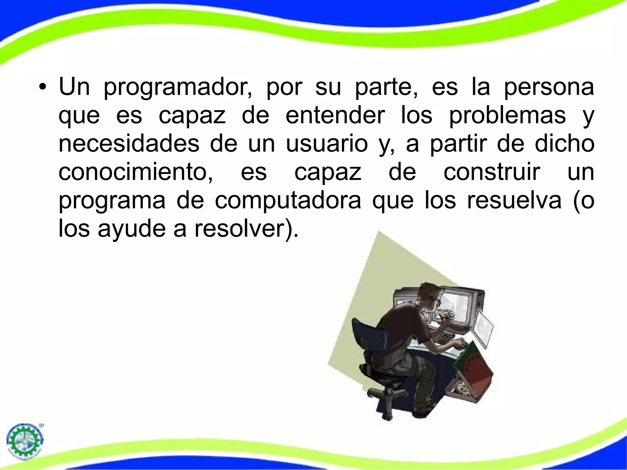 ● Un programador, por su parte, es la persona
que es capaz de entender los problemas y
necesidades de un usuario y, a partir de dicho
conocimiento, es capaz de construir un
programa de computadora que los resuelva (o
los ayude a resolver).
 