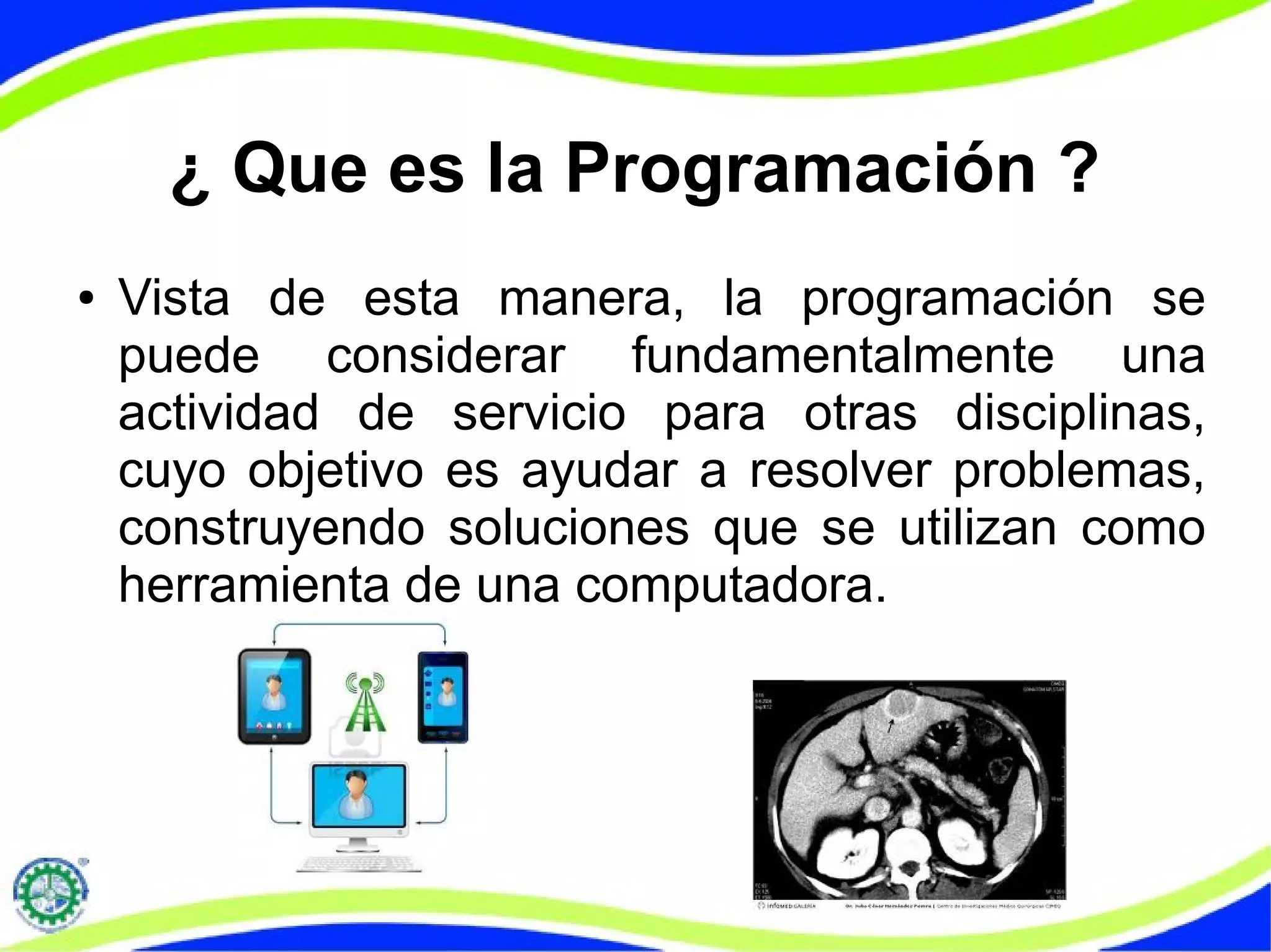 ¿ Que es la Programación ?
● Vista de esta manera, la programación se
puede considerar fundamentalmente una
actividad de servicio para otras disciplinas,
cuyo objetivo es ayudar a resolver problemas,
construyendo soluciones que se utilizan como
herramienta de una computadora.
 