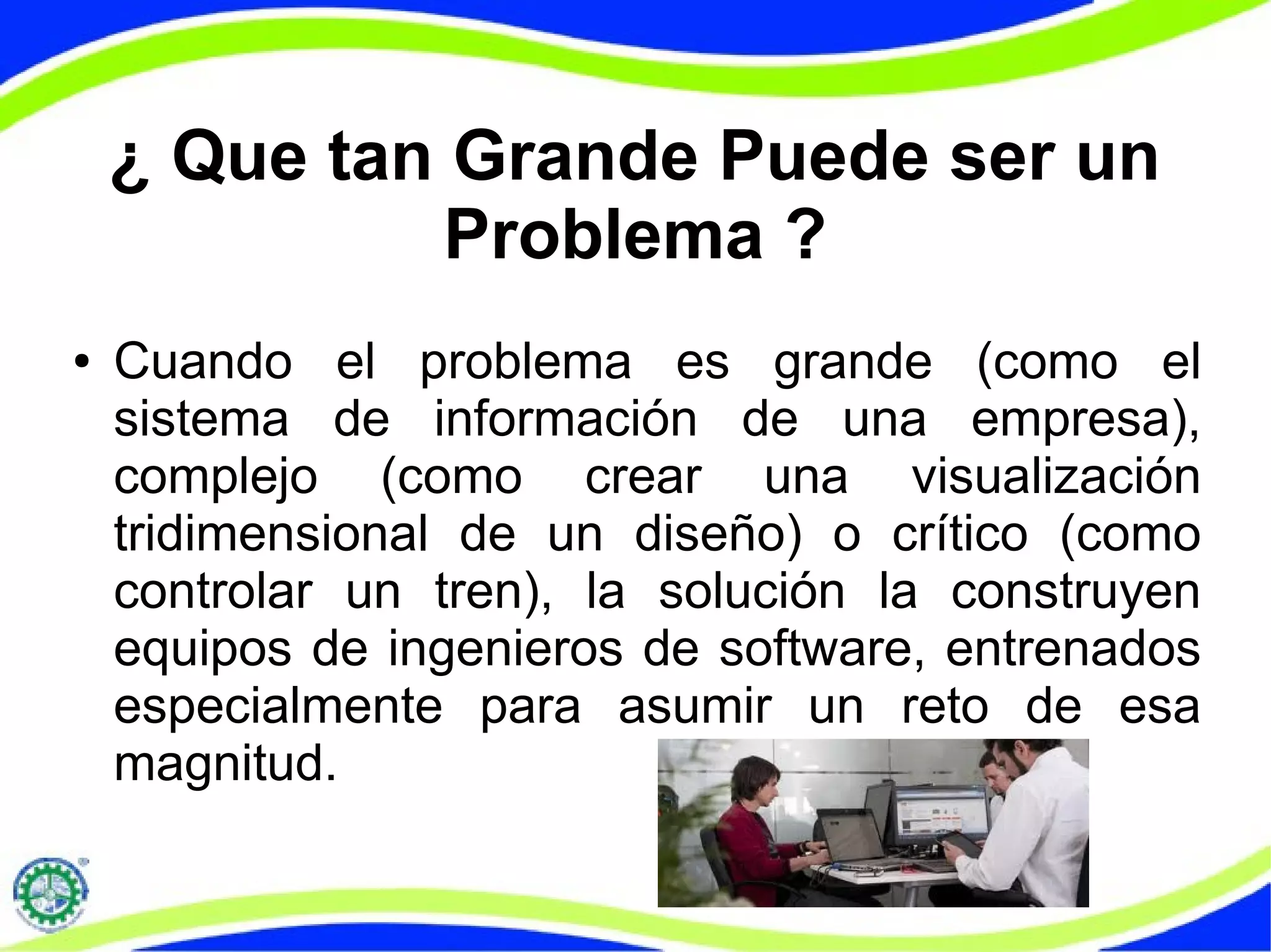 ¿ Que tan Grande Puede ser un
Problema ?
● Cuando el problema es grande (como el
sistema de información de una empresa),
complejo (como crear una visualización
tridimensional de un diseño) o crítico (como
controlar un tren), la solución la construyen
equipos de ingenieros de software, entrenados
especialmente para asumir un reto de esa
magnitud.
 