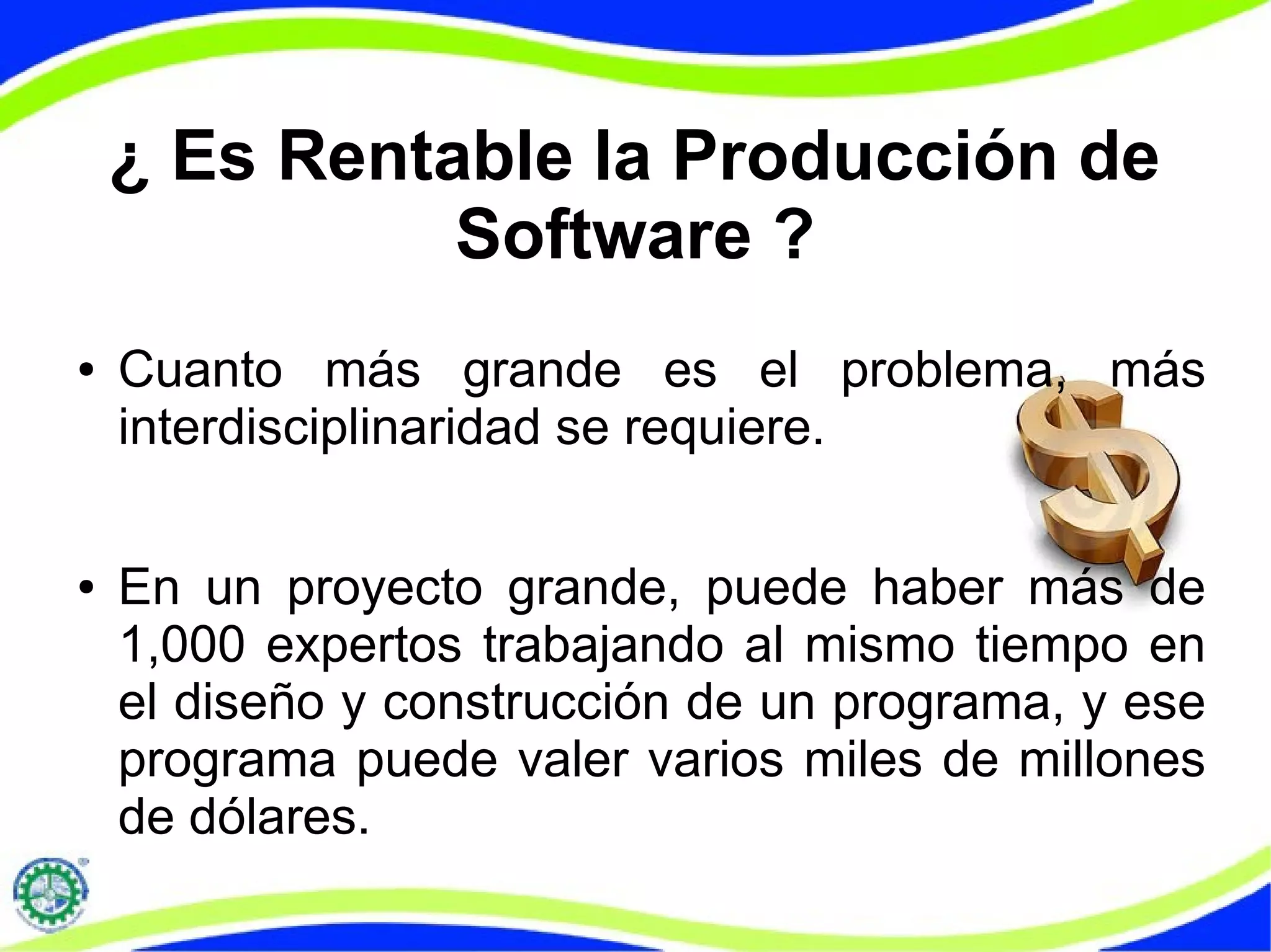 ¿ Es Rentable la Producción de
Software ?
● Cuanto más grande es el problema, más
interdisciplinaridad se requiere.
● En un proyecto grande, puede haber más de
1,000 expertos trabajando al mismo tiempo en
el diseño y construcción de un programa, y ese
programa puede valer varios miles de millones
de dólares.
 