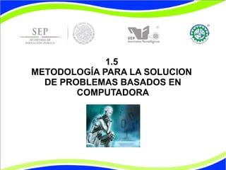 1.5
METODOLOGÍA PARA LA SOLUCION
DE PROBLEMAS BASADOS EN
COMPUTADORA
 