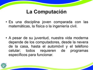 La Computación
● Es una disciplina joven comparada con las
matemáticas, la física o la ingeniería civil.
● A pesar de su juventud, nuestra vida moderna
depende de los computadores, desde la nevera
de la casa, hasta el automóvil y el teléfono
celular; todos requieren de programas
específicos para funcionar.
 