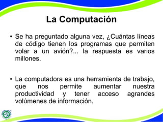 La Computación
● Se ha preguntado alguna vez, ¿Cuántas líneas
de código tienen los programas que permiten
volar a un avión?... la respuesta es varios
millones.
● La computadora es una herramienta de trabajo,
que nos permite aumentar nuestra
productividad y tener acceso agrandes
volúmenes de información.
 