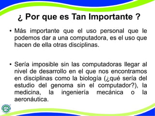 ¿ Por que es Tan Importante ?
● Más importante que el uso personal que le
podemos dar a una computadora, es el uso que
hacen de ella otras disciplinas.
● Sería imposible sin las computadoras llegar al
nivel de desarrollo en el que nos encontramos
en disciplinas como la biología (¿qué sería del
estudio del genoma sin el computador?), la
medicina, la ingeniería mecánica o la
aeronáutica.
 