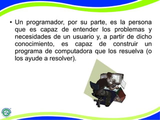 ● Un programador, por su parte, es la persona
que es capaz de entender los problemas y
necesidades de un usuario y, a partir de dicho
conocimiento, es capaz de construir un
programa de computadora que los resuelva (o
los ayude a resolver).
 