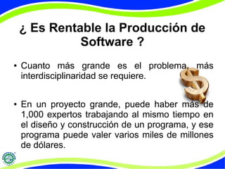 ¿ Es Rentable la Producción de
Software ?
● Cuanto más grande es el problema, más
interdisciplinaridad se requiere.
● En un proyecto grande, puede haber más de
1,000 expertos trabajando al mismo tiempo en
el diseño y construcción de un programa, y ese
programa puede valer varios miles de millones
de dólares.
 