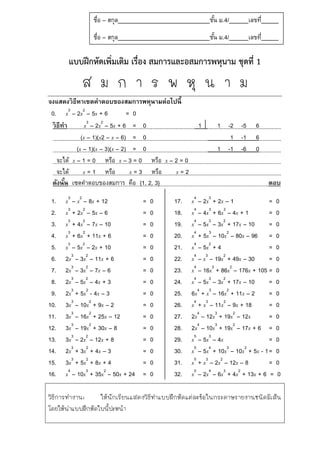 แบบฝึกหัดเพิ่มเติม เรื่อง สมการและอสมการพหุนาม ชุดที่ 1
ส ม ก า ร พ หุ น า ม
จงแสดงวิธีหาเซตคาตอบของสมการพหุนามต่อไปนี้
0. x3
– 2x2
– 5x + 6 = 0
วิธีทำ x3
– 2x2
– 5x + 6 = 0 1  1 -2 -5 6
(x – 1)(x2 – x – 6) = 0 1 -1 6
(x – 1)(x – 3)(x – 2) = 0 1 -1 -6 0
จะได้ x – 1 = 0 หรือ x – 3 = 0 หรือ x – 2 = 0
จะได้ x = 1 หรือ x = 3 หรือ x = 2
ดังนั้น เซตคำตอบของสมกำร คือ {1, 2, 3} ตอบ
1. x3
– x2
– 8x + 12 = 0
2. x3
+ 2x2
– 5x – 6 = 0
3. x3
+ 4x2
– 7x – 10 = 0
4. x3
+ 6x2
+ 11x + 6 = 0
5. x3
– 5x2
– 2x + 10 = 0
6. 2x3
– 3x2
– 11x + 6 = 0
7. 2x3
– 3x2
– 7x – 6 = 0
8. 2x3
– 5x2
– 4x + 3 = 0
9. 2x3
+ 5x2
- 4x – 3 = 0
10. 3x3
– 10x2
+ 9x – 2 = 0
11. 3x3
– 16x2
+ 25x – 12 = 0
12. 3x3
– 19x2
+ 30x – 8 = 0
13. 3x3
– 2x2
– 12x + 8 = 0
14. 2x3
+ 3x2
+ 4x – 3 = 0
15. 3x3
+ 5x2
+ 8x + 4 = 0
16. x4
– 10x3
+ 35x2
– 50x + 24 = 0
17. x4
– 2x3
+ 2x – 1 = 0
18. x4
– 4x3
+ 6x2
– 4x + 1 = 0
19. x4
– 5x3
– 3x2
+ 17x – 10 = 0
20. x4
+ 5x3
– 10x2
– 80x – 96 = 0
21. x4
– 5x2
+ 4 = 0
22. x4
– x3
– 19x2
+ 49x – 30 = 0
23. x4
– 16x3
+ 86x2
– 176x + 105 = 0
24. x4
– 5x3
– 3x2
+ 17x – 10 = 0
25. 6x4
+ x3
– 16x2
+ 11x – 2 = 0
26. x4
+ x3
– 11x2
– 9x + 18 = 0
27. 2x4
– 12x3
+ 19x2
– 12x = 0
28. 2x4
– 10x3
+ 19x2
– 17x + 6 = 0
29. x5
– 5x3
– 4x = 0
30. x5
– 5x4
+ 10x3
– 10x2
+ 5x - 1= 0
31. x5
+ x3
– 2x2
– 12x – 8 = 0
32. x5
– 2x4
– 6x3
+ 4x2
+ 13x + 6 = 0
วิธีการทางาน: ให้นักเรียนแสดงวิธีทาแบบฝึกหัดแต่ละข้อในกระดาษรายงานชนิดมีเส้น
โดยให้นาแบบฝึกหัดใบนี้ปะหน้า
ชื่อ – สกุล ชั้น ม.4/ เลขที่
ชื่อ – สกุล ชั้น ม.4/ เลขที่
 