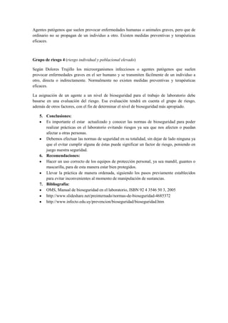 Agentes patógenos que suelen provocar enfermedades humanas o animales graves, pero que de
ordinario no se propagan de un individuo a otro. Existen medidas preventivas y terapéuticas
eficaces.
Grupo de riesgo 4 (riesgo individual y poblacional elevado)
Según Dolores Trujillo los microorganismos infecciosos o agentes patógenos que suelen
provocar enfermedades graves en el ser humano y se transmiten fácilmente de un individuo a
otro, directa o indirectamente. Normalmente no existen medidas preventivas y terapéuticas
eficaces.
La asignación de un agente a un nivel de bioseguridad para el trabajo de laboratorio debe
basarse en una evaluación del riesgo. Esa evaluación tendrá en cuenta el grupo de riesgo,
además de otros factores, con el fin de determinar el nivel de bioseguridad más apropiado.
5. Conclusiones:
Es importante el estar actualizado y conocer las normas de bioseguridad para poder
realizar prácticas en el laboratorio evitando riesgos ya sea que nos afecten o puedan
afectar a otras personas.
Debemos efectuar las normas de seguridad en su totalidad, sin dejar de lado ninguna ya
que el evitar cumplir alguna de éstas puede significar un factor de riesgo, poniendo en
juego nuestra seguridad.
6. Recomendaciones:
Hacer un uso correcto de los equipos de protección personal, ya sea mandil, guantes o
mascarilla, para de esta manera estar bien protegidos.
Llevar la práctica de manera ordenada, siguiendo los pasos previamente establecidos
para evitar inconvenientes al momento de manipulación de sustancias.
7. Bibliografía:
OMS, Manual de bioseguridad en el laboratorio, ISBN 92 4 3546 50 3, 2005
http://www.slideshare.net/preinternado/normas-de-bioseguridad-4685372
http://www.infecto.edu.uy/prevencion/bioseguridad/bioseguridad.htm
 