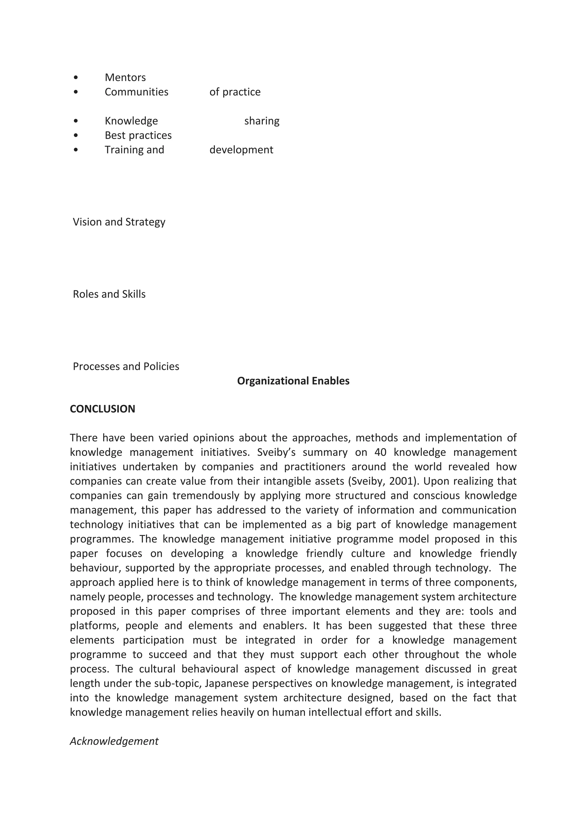• Mentors
• Communities of practice
• Knowledge sharing
• Best practices
• Training and development
Vision and Strategy
Roles and Skills
Processes and Policies
Organizational Enables
CONCLUSION
There have been varied opinions about the approaches, methods and implementation of
knowledge management initiatives. Sveiby’s summary on 40 knowledge management
initiatives undertaken by companies and practitioners around the world revealed how
companies can create value from their intangible assets (Sveiby, 2001). Upon realizing that
companies can gain tremendously by applying more structured and conscious knowledge
management, this paper has addressed to the variety of information and communication
technology initiatives that can be implemented as a big part of knowledge management
programmes. The knowledge management initiative programme model proposed in this
paper focuses on developing a knowledge friendly culture and knowledge friendly
behaviour, supported by the appropriate processes, and enabled through technology. The
approach applied here is to think of knowledge management in terms of three components,
namely people, processes and technology. The knowledge management system architecture
proposed in this paper comprises of three important elements and they are: tools and
platforms, people and elements and enablers. It has been suggested that these three
elements participation must be integrated in order for a knowledge management
programme to succeed and that they must support each other throughout the whole
process. The cultural behavioural aspect of knowledge management discussed in great
length under the sub-topic, Japanese perspectives on knowledge management, is integrated
into the knowledge management system architecture designed, based on the fact that
knowledge management relies heavily on human intellectual effort and skills.
Acknowledgement
 