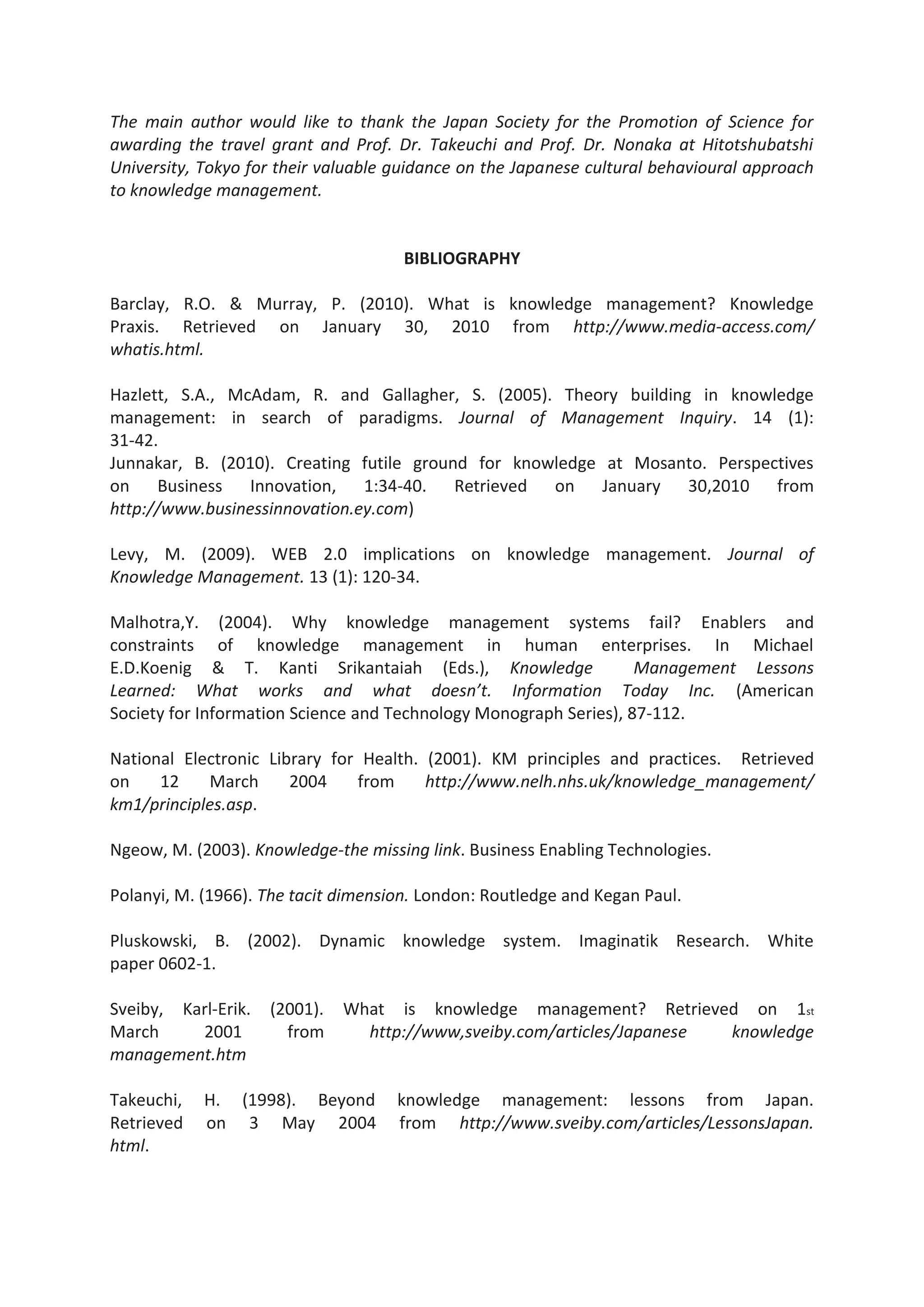 The main author would like to thank the Japan Society for the Promotion of Science for
awarding the travel grant and Prof. Dr. Takeuchi and Prof. Dr. Nonaka at Hitotshubatshi
University, Tokyo for their valuable guidance on the Japanese cultural behavioural approach
to knowledge management.
BIBLIOGRAPHY
Barclay, R.O. & Murray, P. (2010). What is knowledge management? Knowledge
Praxis. Retrieved on January 30, 2010 from http://www.media-access.com/
whatis.html.
Hazlett, S.A., McAdam, R. and Gallagher, S. (2005). Theory building in knowledge
management: in search of paradigms. Journal of Management Inquiry. 14 (1):
31-42.
Junnakar, B. (2010). Creating futile ground for knowledge at Mosanto. Perspectives
on Business Innovation, 1:34-40. Retrieved on January 30,2010 from
http://www.businessinnovation.ey.com)
Levy, M. (2009). WEB 2.0 implications on knowledge management. Journal of
Knowledge Management. 13 (1): 120-34.
Malhotra,Y. (2004). Why knowledge management systems fail? Enablers and
constraints of knowledge management in human enterprises. In Michael
E.D.Koenig & T. Kanti Srikantaiah (Eds.), Knowledge Management Lessons
Learned: What works and what doesn’t. Information Today Inc. (American
Society for Information Science and Technology Monograph Series), 87-112.
National Electronic Library for Health. (2001). KM principles and practices. Retrieved
on 12 March 2004 from http://www.nelh.nhs.uk/knowledge_management/
km1/principles.asp.
Ngeow, M. (2003). Knowledge-the missing link. Business Enabling Technologies.
Polanyi, M. (1966). The tacit dimension. London: Routledge and Kegan Paul.
Pluskowski, B. (2002). Dynamic knowledge system. Imaginatik Research. White
paper 0602-1.
Sveiby, Karl-Erik. (2001). What is knowledge management? Retrieved on 1st
March 2001 from http://www,sveiby.com/articles/Japanese knowledge
management.htm
Takeuchi, H. (1998). Beyond knowledge management: lessons from Japan.
Retrieved on 3 May 2004 from http://www.sveiby.com/articles/LessonsJapan.
html.
 