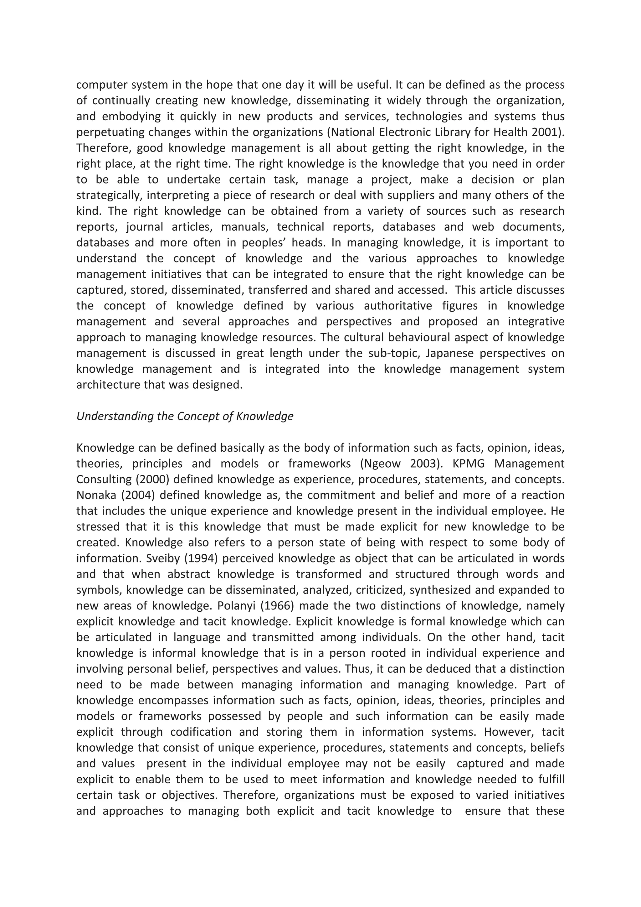 computer system in the hope that one day it will be useful. It can be defined as the process
of continually creating new knowledge, disseminating it widely through the organization,
and embodying it quickly in new products and services, technologies and systems thus
perpetuating changes within the organizations (National Electronic Library for Health 2001).
Therefore, good knowledge management is all about getting the right knowledge, in the
right place, at the right time. The right knowledge is the knowledge that you need in order
to be able to undertake certain task, manage a project, make a decision or plan
strategically, interpreting a piece of research or deal with suppliers and many others of the
kind. The right knowledge can be obtained from a variety of sources such as research
reports, journal articles, manuals, technical reports, databases and web documents,
databases and more often in peoples’ heads. In managing knowledge, it is important to
understand the concept of knowledge and the various approaches to knowledge
management initiatives that can be integrated to ensure that the right knowledge can be
captured, stored, disseminated, transferred and shared and accessed. This article discusses
the concept of knowledge defined by various authoritative figures in knowledge
management and several approaches and perspectives and proposed an integrative
approach to managing knowledge resources. The cultural behavioural aspect of knowledge
management is discussed in great length under the sub-topic, Japanese perspectives on
knowledge management and is integrated into the knowledge management system
architecture that was designed.
Understanding the Concept of Knowledge
Knowledge can be defined basically as the body of information such as facts, opinion, ideas,
theories, principles and models or frameworks (Ngeow 2003). KPMG Management
Consulting (2000) defined knowledge as experience, procedures, statements, and concepts.
Nonaka (2004) defined knowledge as, the commitment and belief and more of a reaction
that includes the unique experience and knowledge present in the individual employee. He
stressed that it is this knowledge that must be made explicit for new knowledge to be
created. Knowledge also refers to a person state of being with respect to some body of
information. Sveiby (1994) perceived knowledge as object that can be articulated in words
and that when abstract knowledge is transformed and structured through words and
symbols, knowledge can be disseminated, analyzed, criticized, synthesized and expanded to
new areas of knowledge. Polanyi (1966) made the two distinctions of knowledge, namely
explicit knowledge and tacit knowledge. Explicit knowledge is formal knowledge which can
be articulated in language and transmitted among individuals. On the other hand, tacit
knowledge is informal knowledge that is in a person rooted in individual experience and
involving personal belief, perspectives and values. Thus, it can be deduced that a distinction
need to be made between managing information and managing knowledge. Part of
knowledge encompasses information such as facts, opinion, ideas, theories, principles and
models or frameworks possessed by people and such information can be easily made
explicit through codification and storing them in information systems. However, tacit
knowledge that consist of unique experience, procedures, statements and concepts, beliefs
and values present in the individual employee may not be easily captured and made
explicit to enable them to be used to meet information and knowledge needed to fulfill
certain task or objectives. Therefore, organizations must be exposed to varied initiatives
and approaches to managing both explicit and tacit knowledge to ensure that these
 