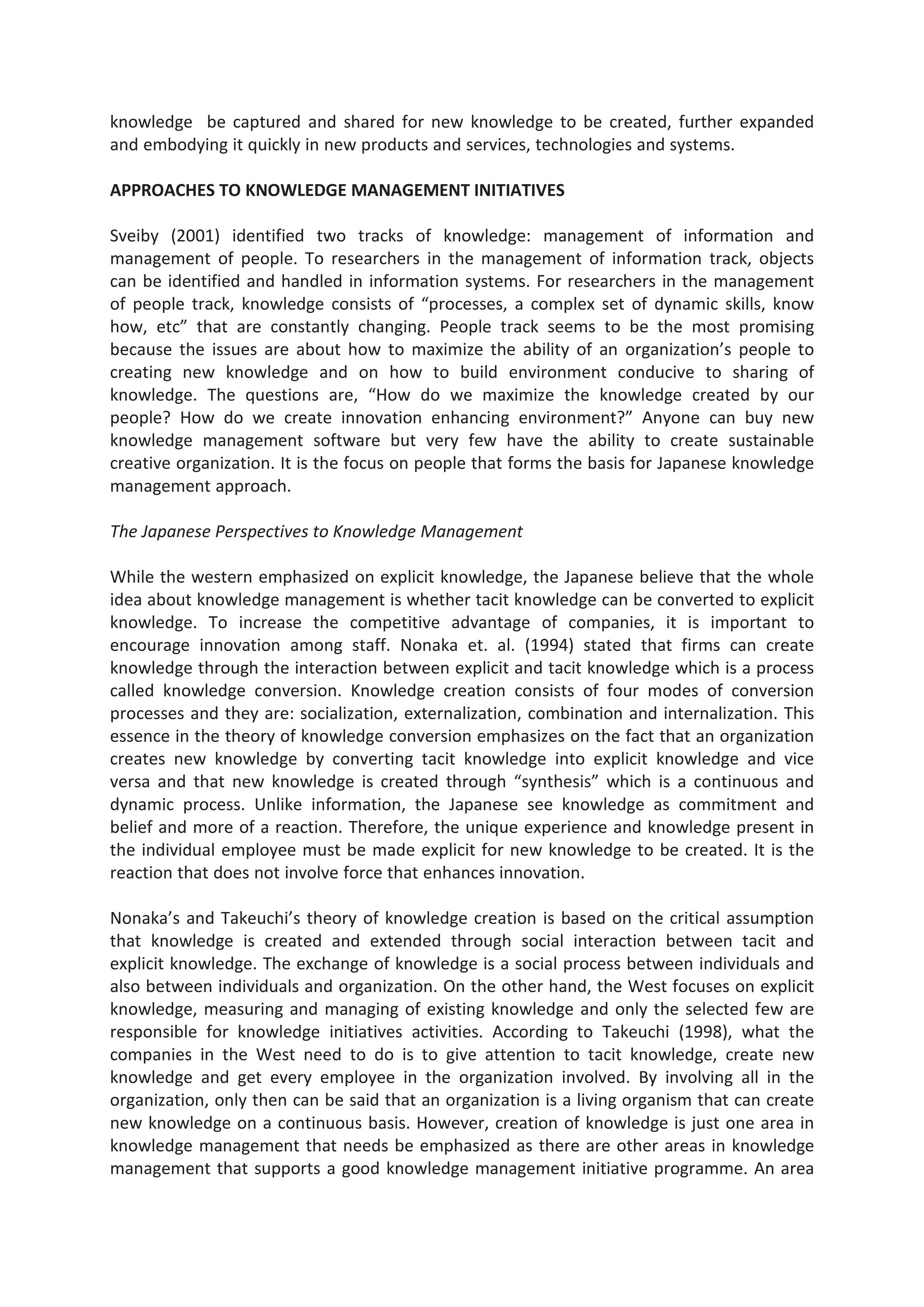 knowledge be captured and shared for new knowledge to be created, further expanded
and embodying it quickly in new products and services, technologies and systems.
APPROACHES TO KNOWLEDGE MANAGEMENT INITIATIVES
Sveiby (2001) identified two tracks of knowledge: management of information and
management of people. To researchers in the management of information track, objects
can be identified and handled in information systems. For researchers in the management
of people track, knowledge consists of “processes, a complex set of dynamic skills, know
how, etc” that are constantly changing. People track seems to be the most promising
because the issues are about how to maximize the ability of an organization’s people to
creating new knowledge and on how to build environment conducive to sharing of
knowledge. The questions are, “How do we maximize the knowledge created by our
people? How do we create innovation enhancing environment?” Anyone can buy new
knowledge management software but very few have the ability to create sustainable
creative organization. It is the focus on people that forms the basis for Japanese knowledge
management approach.
The Japanese Perspectives to Knowledge Management
While the western emphasized on explicit knowledge, the Japanese believe that the whole
idea about knowledge management is whether tacit knowledge can be converted to explicit
knowledge. To increase the competitive advantage of companies, it is important to
encourage innovation among staff. Nonaka et. al. (1994) stated that firms can create
knowledge through the interaction between explicit and tacit knowledge which is a process
called knowledge conversion. Knowledge creation consists of four modes of conversion
processes and they are: socialization, externalization, combination and internalization. This
essence in the theory of knowledge conversion emphasizes on the fact that an organization
creates new knowledge by converting tacit knowledge into explicit knowledge and vice
versa and that new knowledge is created through “synthesis” which is a continuous and
dynamic process. Unlike information, the Japanese see knowledge as commitment and
belief and more of a reaction. Therefore, the unique experience and knowledge present in
the individual employee must be made explicit for new knowledge to be created. It is the
reaction that does not involve force that enhances innovation.
Nonaka’s and Takeuchi’s theory of knowledge creation is based on the critical assumption
that knowledge is created and extended through social interaction between tacit and
explicit knowledge. The exchange of knowledge is a social process between individuals and
also between individuals and organization. On the other hand, the West focuses on explicit
knowledge, measuring and managing of existing knowledge and only the selected few are
responsible for knowledge initiatives activities. According to Takeuchi (1998), what the
companies in the West need to do is to give attention to tacit knowledge, create new
knowledge and get every employee in the organization involved. By involving all in the
organization, only then can be said that an organization is a living organism that can create
new knowledge on a continuous basis. However, creation of knowledge is just one area in
knowledge management that needs be emphasized as there are other areas in knowledge
management that supports a good knowledge management initiative programme. An area
 