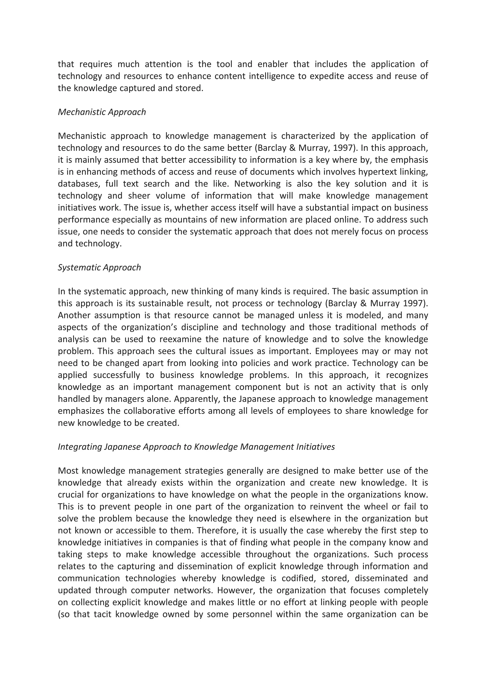 that requires much attention is the tool and enabler that includes the application of
technology and resources to enhance content intelligence to expedite access and reuse of
the knowledge captured and stored.
Mechanistic Approach
Mechanistic approach to knowledge management is characterized by the application of
technology and resources to do the same better (Barclay & Murray, 1997). In this approach,
it is mainly assumed that better accessibility to information is a key where by, the emphasis
is in enhancing methods of access and reuse of documents which involves hypertext linking,
databases, full text search and the like. Networking is also the key solution and it is
technology and sheer volume of information that will make knowledge management
initiatives work. The issue is, whether access itself will have a substantial impact on business
performance especially as mountains of new information are placed online. To address such
issue, one needs to consider the systematic approach that does not merely focus on process
and technology.
Systematic Approach
In the systematic approach, new thinking of many kinds is required. The basic assumption in
this approach is its sustainable result, not process or technology (Barclay & Murray 1997).
Another assumption is that resource cannot be managed unless it is modeled, and many
aspects of the organization’s discipline and technology and those traditional methods of
analysis can be used to reexamine the nature of knowledge and to solve the knowledge
problem. This approach sees the cultural issues as important. Employees may or may not
need to be changed apart from looking into policies and work practice. Technology can be
applied successfully to business knowledge problems. In this approach, it recognizes
knowledge as an important management component but is not an activity that is only
handled by managers alone. Apparently, the Japanese approach to knowledge management
emphasizes the collaborative efforts among all levels of employees to share knowledge for
new knowledge to be created.
Integrating Japanese Approach to Knowledge Management Initiatives
Most knowledge management strategies generally are designed to make better use of the
knowledge that already exists within the organization and create new knowledge. It is
crucial for organizations to have knowledge on what the people in the organizations know.
This is to prevent people in one part of the organization to reinvent the wheel or fail to
solve the problem because the knowledge they need is elsewhere in the organization but
not known or accessible to them. Therefore, it is usually the case whereby the first step to
knowledge initiatives in companies is that of finding what people in the company know and
taking steps to make knowledge accessible throughout the organizations. Such process
relates to the capturing and dissemination of explicit knowledge through information and
communication technologies whereby knowledge is codified, stored, disseminated and
updated through computer networks. However, the organization that focuses completely
on collecting explicit knowledge and makes little or no effort at linking people with people
(so that tacit knowledge owned by some personnel within the same organization can be
 