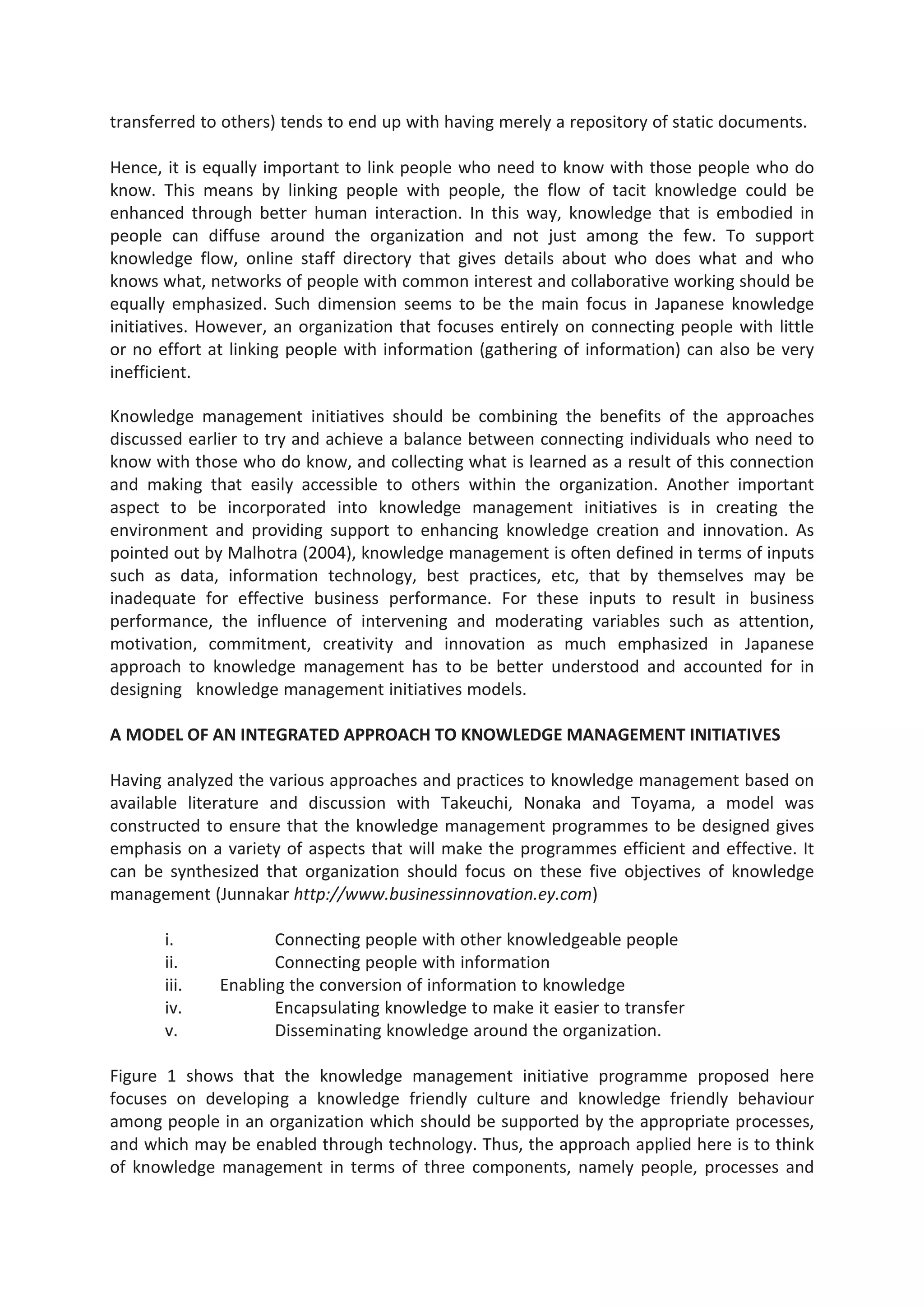 transferred to others) tends to end up with having merely a repository of static documents.
Hence, it is equally important to link people who need to know with those people who do
know. This means by linking people with people, the flow of tacit knowledge could be
enhanced through better human interaction. In this way, knowledge that is embodied in
people can diffuse around the organization and not just among the few. To support
knowledge flow, online staff directory that gives details about who does what and who
knows what, networks of people with common interest and collaborative working should be
equally emphasized. Such dimension seems to be the main focus in Japanese knowledge
initiatives. However, an organization that focuses entirely on connecting people with little
or no effort at linking people with information (gathering of information) can also be very
inefficient.
Knowledge management initiatives should be combining the benefits of the approaches
discussed earlier to try and achieve a balance between connecting individuals who need to
know with those who do know, and collecting what is learned as a result of this connection
and making that easily accessible to others within the organization. Another important
aspect to be incorporated into knowledge management initiatives is in creating the
environment and providing support to enhancing knowledge creation and innovation. As
pointed out by Malhotra (2004), knowledge management is often defined in terms of inputs
such as data, information technology, best practices, etc, that by themselves may be
inadequate for effective business performance. For these inputs to result in business
performance, the influence of intervening and moderating variables such as attention,
motivation, commitment, creativity and innovation as much emphasized in Japanese
approach to knowledge management has to be better understood and accounted for in
designing knowledge management initiatives models.
A MODEL OF AN INTEGRATED APPROACH TO KNOWLEDGE MANAGEMENT INITIATIVES
Having analyzed the various approaches and practices to knowledge management based on
available literature and discussion with Takeuchi, Nonaka and Toyama, a model was
constructed to ensure that the knowledge management programmes to be designed gives
emphasis on a variety of aspects that will make the programmes efficient and effective. It
can be synthesized that organization should focus on these five objectives of knowledge
management (Junnakar http://www.businessinnovation.ey.com)
i. Connecting people with other knowledgeable people
ii. Connecting people with information
iii. Enabling the conversion of information to knowledge
iv. Encapsulating knowledge to make it easier to transfer
v. Disseminating knowledge around the organization.
Figure 1 shows that the knowledge management initiative programme proposed here
focuses on developing a knowledge friendly culture and knowledge friendly behaviour
among people in an organization which should be supported by the appropriate processes,
and which may be enabled through technology. Thus, the approach applied here is to think
of knowledge management in terms of three components, namely people, processes and
 