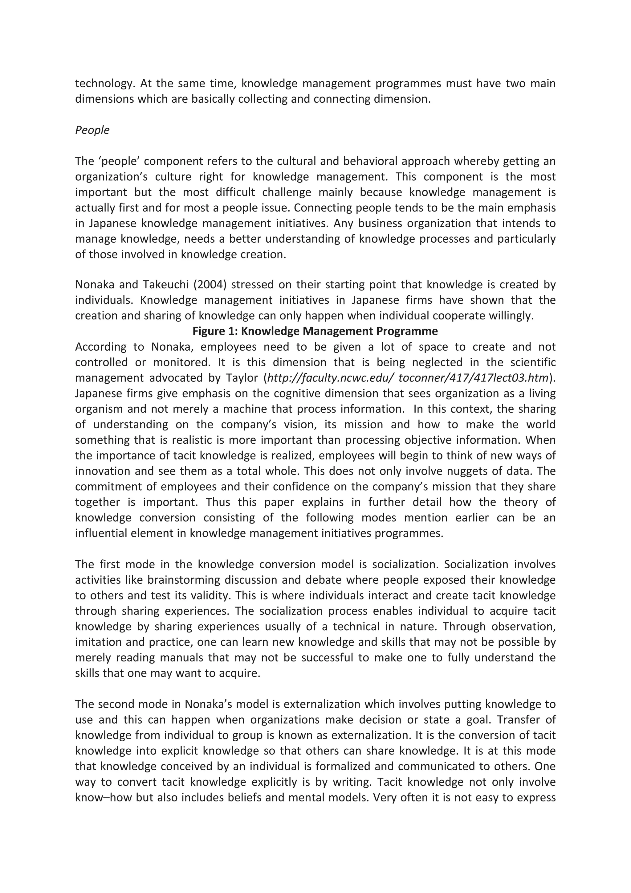 technology. At the same time, knowledge management programmes must have two main
dimensions which are basically collecting and connecting dimension.
People
The ‘people’ component refers to the cultural and behavioral approach whereby getting an
organization’s culture right for knowledge management. This component is the most
important but the most difficult challenge mainly because knowledge management is
actually first and for most a people issue. Connecting people tends to be the main emphasis
in Japanese knowledge management initiatives. Any business organization that intends to
manage knowledge, needs a better understanding of knowledge processes and particularly
of those involved in knowledge creation.
Nonaka and Takeuchi (2004) stressed on their starting point that knowledge is created by
individuals. Knowledge management initiatives in Japanese firms have shown that the
creation and sharing of knowledge can only happen when individual cooperate willingly.
Figure 1: Knowledge Management Programme
According to Nonaka, employees need to be given a lot of space to create and not
controlled or monitored. It is this dimension that is being neglected in the scientific
management advocated by Taylor (http://faculty.ncwc.edu/ toconner/417/417lect03.htm).
Japanese firms give emphasis on the cognitive dimension that sees organization as a living
organism and not merely a machine that process information. In this context, the sharing
of understanding on the company’s vision, its mission and how to make the world
something that is realistic is more important than processing objective information. When
the importance of tacit knowledge is realized, employees will begin to think of new ways of
innovation and see them as a total whole. This does not only involve nuggets of data. The
commitment of employees and their confidence on the company’s mission that they share
together is important. Thus this paper explains in further detail how the theory of
knowledge conversion consisting of the following modes mention earlier can be an
influential element in knowledge management initiatives programmes.
The first mode in the knowledge conversion model is socialization. Socialization involves
activities like brainstorming discussion and debate where people exposed their knowledge
to others and test its validity. This is where individuals interact and create tacit knowledge
through sharing experiences. The socialization process enables individual to acquire tacit
knowledge by sharing experiences usually of a technical in nature. Through observation,
imitation and practice, one can learn new knowledge and skills that may not be possible by
merely reading manuals that may not be successful to make one to fully understand the
skills that one may want to acquire.
The second mode in Nonaka’s model is externalization which involves putting knowledge to
use and this can happen when organizations make decision or state a goal. Transfer of
knowledge from individual to group is known as externalization. It is the conversion of tacit
knowledge into explicit knowledge so that others can share knowledge. It is at this mode
that knowledge conceived by an individual is formalized and communicated to others. One
way to convert tacit knowledge explicitly is by writing. Tacit knowledge not only involve
know–how but also includes beliefs and mental models. Very often it is not easy to express
 