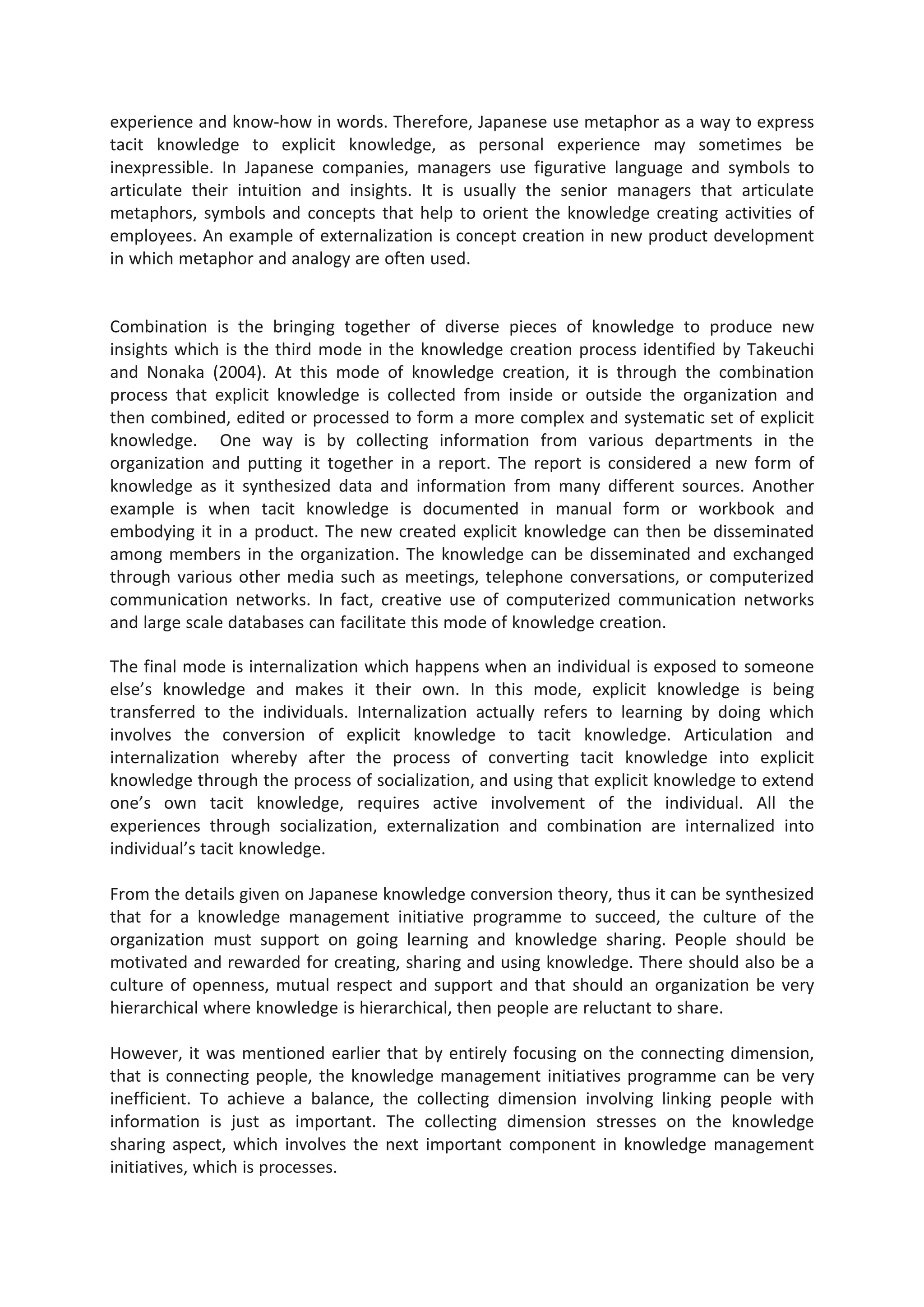 experience and know-how in words. Therefore, Japanese use metaphor as a way to express
tacit knowledge to explicit knowledge, as personal experience may sometimes be
inexpressible. In Japanese companies, managers use figurative language and symbols to
articulate their intuition and insights. It is usually the senior managers that articulate
metaphors, symbols and concepts that help to orient the knowledge creating activities of
employees. An example of externalization is concept creation in new product development
in which metaphor and analogy are often used.
Combination is the bringing together of diverse pieces of knowledge to produce new
insights which is the third mode in the knowledge creation process identified by Takeuchi
and Nonaka (2004). At this mode of knowledge creation, it is through the combination
process that explicit knowledge is collected from inside or outside the organization and
then combined, edited or processed to form a more complex and systematic set of explicit
knowledge. One way is by collecting information from various departments in the
organization and putting it together in a report. The report is considered a new form of
knowledge as it synthesized data and information from many different sources. Another
example is when tacit knowledge is documented in manual form or workbook and
embodying it in a product. The new created explicit knowledge can then be disseminated
among members in the organization. The knowledge can be disseminated and exchanged
through various other media such as meetings, telephone conversations, or computerized
communication networks. In fact, creative use of computerized communication networks
and large scale databases can facilitate this mode of knowledge creation.
The final mode is internalization which happens when an individual is exposed to someone
else’s knowledge and makes it their own. In this mode, explicit knowledge is being
transferred to the individuals. Internalization actually refers to learning by doing which
involves the conversion of explicit knowledge to tacit knowledge. Articulation and
internalization whereby after the process of converting tacit knowledge into explicit
knowledge through the process of socialization, and using that explicit knowledge to extend
one’s own tacit knowledge, requires active involvement of the individual. All the
experiences through socialization, externalization and combination are internalized into
individual’s tacit knowledge.
From the details given on Japanese knowledge conversion theory, thus it can be synthesized
that for a knowledge management initiative programme to succeed, the culture of the
organization must support on going learning and knowledge sharing. People should be
motivated and rewarded for creating, sharing and using knowledge. There should also be a
culture of openness, mutual respect and support and that should an organization be very
hierarchical where knowledge is hierarchical, then people are reluctant to share.
However, it was mentioned earlier that by entirely focusing on the connecting dimension,
that is connecting people, the knowledge management initiatives programme can be very
inefficient. To achieve a balance, the collecting dimension involving linking people with
information is just as important. The collecting dimension stresses on the knowledge
sharing aspect, which involves the next important component in knowledge management
initiatives, which is processes.
 