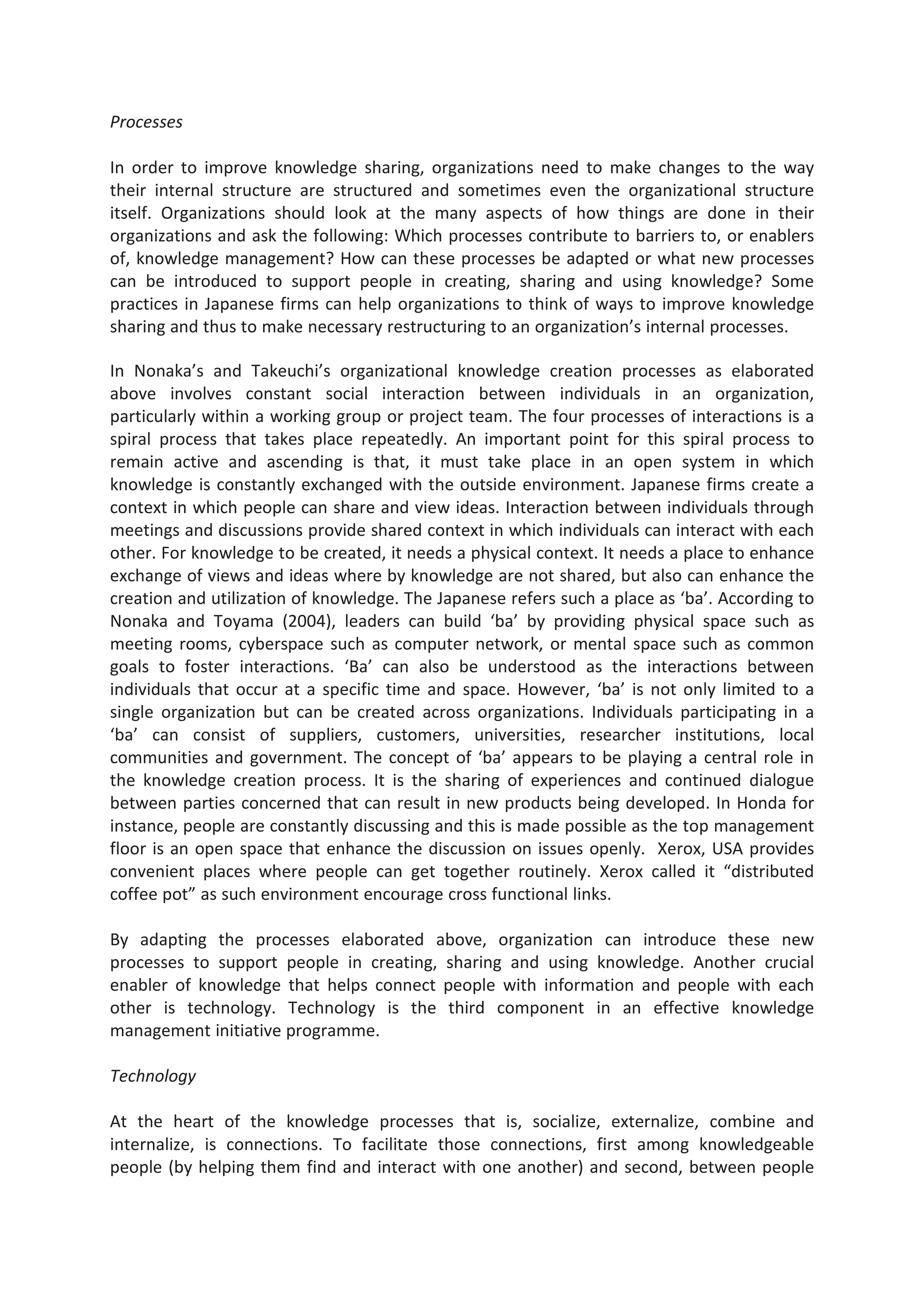 Processes
In order to improve knowledge sharing, organizations need to make changes to the way
their internal structure are structured and sometimes even the organizational structure
itself. Organizations should look at the many aspects of how things are done in their
organizations and ask the following: Which processes contribute to barriers to, or enablers
of, knowledge management? How can these processes be adapted or what new processes
can be introduced to support people in creating, sharing and using knowledge? Some
practices in Japanese firms can help organizations to think of ways to improve knowledge
sharing and thus to make necessary restructuring to an organization’s internal processes.
In Nonaka’s and Takeuchi’s organizational knowledge creation processes as elaborated
above involves constant social interaction between individuals in an organization,
particularly within a working group or project team. The four processes of interactions is a
spiral process that takes place repeatedly. An important point for this spiral process to
remain active and ascending is that, it must take place in an open system in which
knowledge is constantly exchanged with the outside environment. Japanese firms create a
context in which people can share and view ideas. Interaction between individuals through
meetings and discussions provide shared context in which individuals can interact with each
other. For knowledge to be created, it needs a physical context. It needs a place to enhance
exchange of views and ideas where by knowledge are not shared, but also can enhance the
creation and utilization of knowledge. The Japanese refers such a place as ‘ba’. According to
Nonaka and Toyama (2004), leaders can build ‘ba’ by providing physical space such as
meeting rooms, cyberspace such as computer network, or mental space such as common
goals to foster interactions. ‘Ba’ can also be understood as the interactions between
individuals that occur at a specific time and space. However, ‘ba’ is not only limited to a
single organization but can be created across organizations. Individuals participating in a
‘ba’ can consist of suppliers, customers, universities, researcher institutions, local
communities and government. The concept of ‘ba’ appears to be playing a central role in
the knowledge creation process. It is the sharing of experiences and continued dialogue
between parties concerned that can result in new products being developed. In Honda for
instance, people are constantly discussing and this is made possible as the top management
floor is an open space that enhance the discussion on issues openly. Xerox, USA provides
convenient places where people can get together routinely. Xerox called it “distributed
coffee pot” as such environment encourage cross functional links.
By adapting the processes elaborated above, organization can introduce these new
processes to support people in creating, sharing and using knowledge. Another crucial
enabler of knowledge that helps connect people with information and people with each
other is technology. Technology is the third component in an effective knowledge
management initiative programme.
Technology
At the heart of the knowledge processes that is, socialize, externalize, combine and
internalize, is connections. To facilitate those connections, first among knowledgeable
people (by helping them find and interact with one another) and second, between people
 