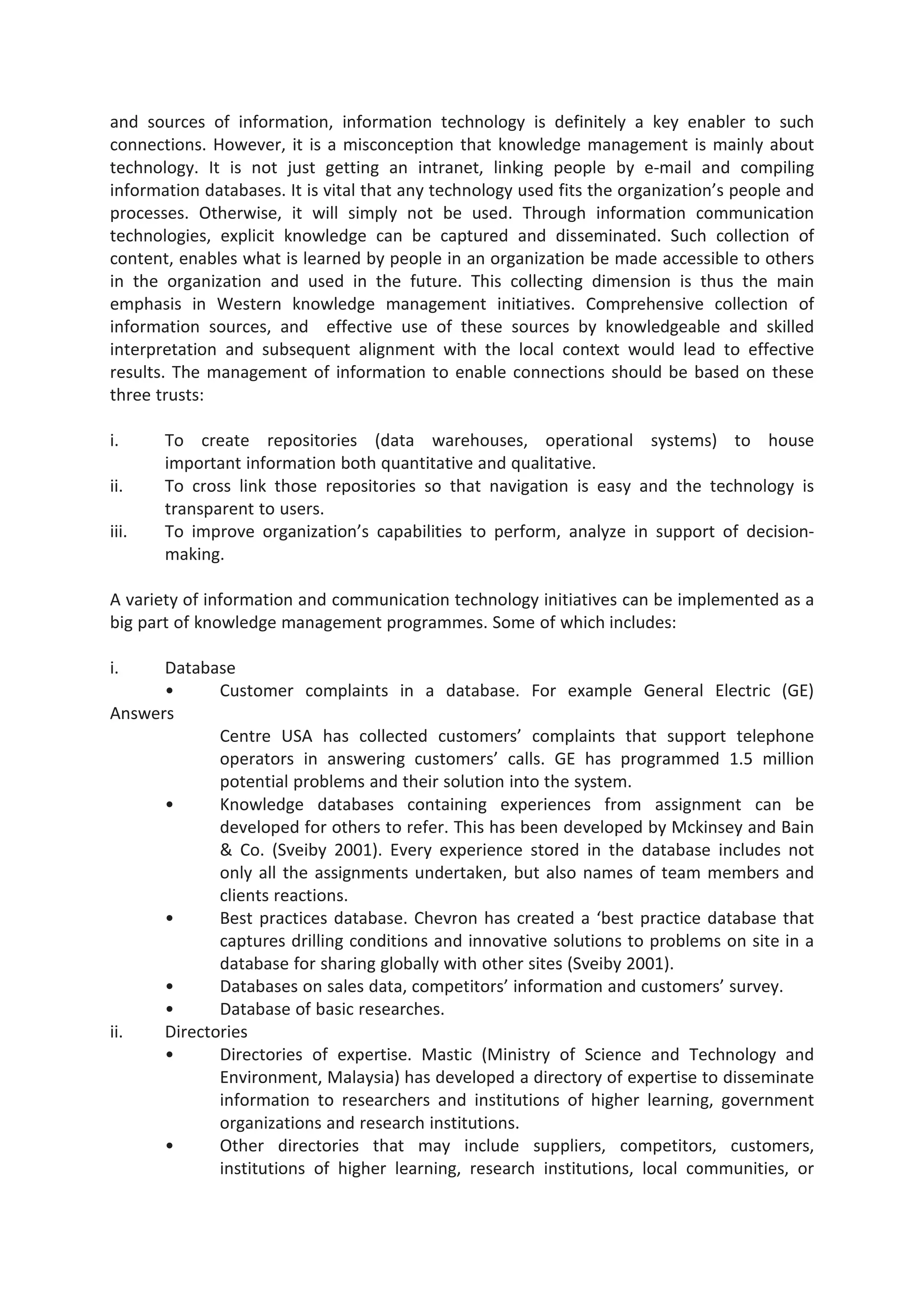 and sources of information, information technology is definitely a key enabler to such
connections. However, it is a misconception that knowledge management is mainly about
technology. It is not just getting an intranet, linking people by e-mail and compiling
information databases. It is vital that any technology used fits the organization’s people and
processes. Otherwise, it will simply not be used. Through information communication
technologies, explicit knowledge can be captured and disseminated. Such collection of
content, enables what is learned by people in an organization be made accessible to others
in the organization and used in the future. This collecting dimension is thus the main
emphasis in Western knowledge management initiatives. Comprehensive collection of
information sources, and effective use of these sources by knowledgeable and skilled
interpretation and subsequent alignment with the local context would lead to effective
results. The management of information to enable connections should be based on these
three trusts:
i. To create repositories (data warehouses, operational systems) to house
important information both quantitative and qualitative.
ii. To cross link those repositories so that navigation is easy and the technology is
transparent to users.
iii. To improve organization’s capabilities to perform, analyze in support of decision-
making.
A variety of information and communication technology initiatives can be implemented as a
big part of knowledge management programmes. Some of which includes:
i. Database
• Customer complaints in a database. For example General Electric (GE)
Answers
Centre USA has collected customers’ complaints that support telephone
operators in answering customers’ calls. GE has programmed 1.5 million
potential problems and their solution into the system.
• Knowledge databases containing experiences from assignment can be
developed for others to refer. This has been developed by Mckinsey and Bain
& Co. (Sveiby 2001). Every experience stored in the database includes not
only all the assignments undertaken, but also names of team members and
clients reactions.
• Best practices database. Chevron has created a ‘best practice database that
captures drilling conditions and innovative solutions to problems on site in a
database for sharing globally with other sites (Sveiby 2001).
• Databases on sales data, competitors’ information and customers’ survey.
• Database of basic researches.
ii. Directories
• Directories of expertise. Mastic (Ministry of Science and Technology and
Environment, Malaysia) has developed a directory of expertise to disseminate
information to researchers and institutions of higher learning, government
organizations and research institutions.
• Other directories that may include suppliers, competitors, customers,
institutions of higher learning, research institutions, local communities, or
 