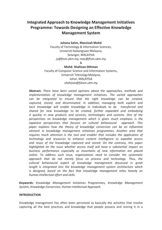 Integrated Approach to Knowledge Management Initiatives
Programme: Towards Designing an Effective Knowledge
Management System
Juhana Salim, Masnizah Mohd
Faculty of Technology & Information Sciences,
Universiti Kebangsaan Malaysia,
Selangor, MALAYSIA
js@ftsm.ukm.my; mas@ftsm.ukm.my
&
Mohd. Shahizan Othman
Faculty of Computer Science and Information Systems,
Universiti Teknologi Malaysia,
Johor, MALAYSIA
shahizan@fsksm.utm.my
Abstract: There have been varied opinions about the approaches, methods and
implementation of knowledge management initiatives. The varied approaches
can be integrated to ensure that the right knowledge can be created,
captured, stored, and disseminated. In addition, managing both explicit and
tacit knowledge will enable knowledge in individuals to be transferred and
shared for new knowledge to be created, further expanded and embodying
it quickly in new products and services, technologies and systems. One of the
perspectives on knowledge management which is given much emphasis is the
Japanese perspectives that focuses on cultural behavioural approach. This
paper explains how the theory of knowledge conversion can be an influential
element in knowledge management initiatives programmes. Another area that
requires much attention is the tool and enabler that includes the application of
technology and resources to enhance content intelligence to expedite access
and reuse of the knowledge captured and stored. On the contrary, this paper
highlighted on the issue whether access itself will have a substantial impact on
business performance especially as mountains of new information are placed
online. To address such issue, organizations need to consider the systematic
approach that do not merely focus on process and technology. Thus, the
cultural behavioural aspect of knowledge management discussed in great
length is integrated into the knowledge management system architecture which
is designed, based on the fact that knowledge management relies heavily on
human intellectual effort and skills.
Keywords: Knowledge Management Initiatives Programmes, Knowledge Management
System, Knowledge Conversion, Human Intellectual Approach.
INTRODUCTION
Knowledge management has often been perceived as basically the activities that involve
capturing all the best practices and knowledge that people possess and storing it in a
 