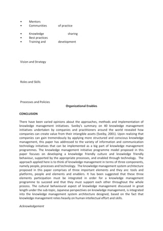 • Mentors
• Communities of practice
• Knowledge sharing
• Best practices
• Training and development
Vision and Strategy
Roles and Skills
Processes and Policies
Organizational Enables
CONCLUSION
There have been varied opinions about the approaches, methods and implementation of
knowledge management initiatives. Sveiby’s summary on 40 knowledge management
initiatives undertaken by companies and practitioners around the world revealed how
companies can create value from their intangible assets (Sveiby, 2001). Upon realizing that
companies can gain tremendously by applying more structured and conscious knowledge
management, this paper has addressed to the variety of information and communication
technology initiatives that can be implemented as a big part of knowledge management
programmes. The knowledge management initiative programme model proposed in this
paper focuses on developing a knowledge friendly culture and knowledge friendly
behaviour, supported by the appropriate processes, and enabled through technology. The
approach applied here is to think of knowledge management in terms of three components,
namely people, processes and technology. The knowledge management system architecture
proposed in this paper comprises of three important elements and they are: tools and
platforms, people and elements and enablers. It has been suggested that these three
elements participation must be integrated in order for a knowledge management
programme to succeed and that they must support each other throughout the whole
process. The cultural behavioural aspect of knowledge management discussed in great
length under the sub-topic, Japanese perspectives on knowledge management, is integrated
into the knowledge management system architecture designed, based on the fact that
knowledge management relies heavily on human intellectual effort and skills.
Acknowledgement
 