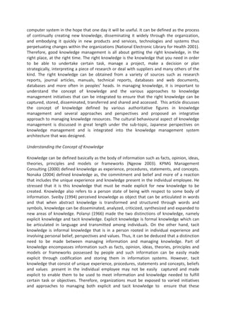 computer system in the hope that one day it will be useful. It can be defined as the process
of continually creating new knowledge, disseminating it widely through the organization,
and embodying it quickly in new products and services, technologies and systems thus
perpetuating changes within the organizations (National Electronic Library for Health 2001).
Therefore, good knowledge management is all about getting the right knowledge, in the
right place, at the right time. The right knowledge is the knowledge that you need in order
to be able to undertake certain task, manage a project, make a decision or plan
strategically, interpreting a piece of research or deal with suppliers and many others of the
kind. The right knowledge can be obtained from a variety of sources such as research
reports, journal articles, manuals, technical reports, databases and web documents,
databases and more often in peoples’ heads. In managing knowledge, it is important to
understand the concept of knowledge and the various approaches to knowledge
management initiatives that can be integrated to ensure that the right knowledge can be
captured, stored, disseminated, transferred and shared and accessed. This article discusses
the concept of knowledge defined by various authoritative figures in knowledge
management and several approaches and perspectives and proposed an integrative
approach to managing knowledge resources. The cultural behavioural aspect of knowledge
management is discussed in great length under the sub-topic, Japanese perspectives on
knowledge management and is integrated into the knowledge management system
architecture that was designed.
Understanding the Concept of Knowledge
Knowledge can be defined basically as the body of information such as facts, opinion, ideas,
theories, principles and models or frameworks (Ngeow 2003). KPMG Management
Consulting (2000) defined knowledge as experience, procedures, statements, and concepts.
Nonaka (2004) defined knowledge as, the commitment and belief and more of a reaction
that includes the unique experience and knowledge present in the individual employee. He
stressed that it is this knowledge that must be made explicit for new knowledge to be
created. Knowledge also refers to a person state of being with respect to some body of
information. Sveiby (1994) perceived knowledge as object that can be articulated in words
and that when abstract knowledge is transformed and structured through words and
symbols, knowledge can be disseminated, analyzed, criticized, synthesized and expanded to
new areas of knowledge. Polanyi (1966) made the two distinctions of knowledge, namely
explicit knowledge and tacit knowledge. Explicit knowledge is formal knowledge which can
be articulated in language and transmitted among individuals. On the other hand, tacit
knowledge is informal knowledge that is in a person rooted in individual experience and
involving personal belief, perspectives and values. Thus, it can be deduced that a distinction
need to be made between managing information and managing knowledge. Part of
knowledge encompasses information such as facts, opinion, ideas, theories, principles and
models or frameworks possessed by people and such information can be easily made
explicit through codification and storing them in information systems. However, tacit
knowledge that consist of unique experience, procedures, statements and concepts, beliefs
and values present in the individual employee may not be easily captured and made
explicit to enable them to be used to meet information and knowledge needed to fulfill
certain task or objectives. Therefore, organizations must be exposed to varied initiatives
and approaches to managing both explicit and tacit knowledge to ensure that these
 