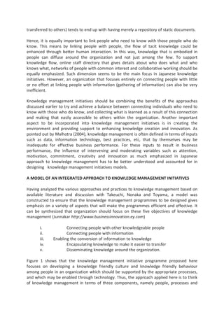 transferred to others) tends to end up with having merely a repository of static documents.
Hence, it is equally important to link people who need to know with those people who do
know. This means by linking people with people, the flow of tacit knowledge could be
enhanced through better human interaction. In this way, knowledge that is embodied in
people can diffuse around the organization and not just among the few. To support
knowledge flow, online staff directory that gives details about who does what and who
knows what, networks of people with common interest and collaborative working should be
equally emphasized. Such dimension seems to be the main focus in Japanese knowledge
initiatives. However, an organization that focuses entirely on connecting people with little
or no effort at linking people with information (gathering of information) can also be very
inefficient.
Knowledge management initiatives should be combining the benefits of the approaches
discussed earlier to try and achieve a balance between connecting individuals who need to
know with those who do know, and collecting what is learned as a result of this connection
and making that easily accessible to others within the organization. Another important
aspect to be incorporated into knowledge management initiatives is in creating the
environment and providing support to enhancing knowledge creation and innovation. As
pointed out by Malhotra (2004), knowledge management is often defined in terms of inputs
such as data, information technology, best practices, etc, that by themselves may be
inadequate for effective business performance. For these inputs to result in business
performance, the influence of intervening and moderating variables such as attention,
motivation, commitment, creativity and innovation as much emphasized in Japanese
approach to knowledge management has to be better understood and accounted for in
designing knowledge management initiatives models.
A MODEL OF AN INTEGRATED APPROACH TO KNOWLEDGE MANAGEMENT INITIATIVES
Having analyzed the various approaches and practices to knowledge management based on
available literature and discussion with Takeuchi, Nonaka and Toyama, a model was
constructed to ensure that the knowledge management programmes to be designed gives
emphasis on a variety of aspects that will make the programmes efficient and effective. It
can be synthesized that organization should focus on these five objectives of knowledge
management (Junnakar http://www.businessinnovation.ey.com)
i. Connecting people with other knowledgeable people
ii. Connecting people with information
iii. Enabling the conversion of information to knowledge
iv. Encapsulating knowledge to make it easier to transfer
v. Disseminating knowledge around the organization.
Figure 1 shows that the knowledge management initiative programme proposed here
focuses on developing a knowledge friendly culture and knowledge friendly behaviour
among people in an organization which should be supported by the appropriate processes,
and which may be enabled through technology. Thus, the approach applied here is to think
of knowledge management in terms of three components, namely people, processes and
 