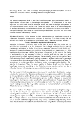 technology. At the same time, knowledge management programmes must have two main
dimensions which are basically collecting and connecting dimension.
People
The ‘people’ component refers to the cultural and behavioral approach whereby getting an
organization’s culture right for knowledge management. This component is the most
important but the most difficult challenge mainly because knowledge management is
actually first and for most a people issue. Connecting people tends to be the main emphasis
in Japanese knowledge management initiatives. Any business organization that intends to
manage knowledge, needs a better understanding of knowledge processes and particularly
of those involved in knowledge creation.
Nonaka and Takeuchi (2004) stressed on their starting point that knowledge is created by
individuals. Knowledge management initiatives in Japanese firms have shown that the
creation and sharing of knowledge can only happen when individual cooperate willingly.
Figure 1: Knowledge Management Programme
According to Nonaka, employees need to be given a lot of space to create and not
controlled or monitored. It is this dimension that is being neglected in the scientific
management advocated by Taylor (http://faculty.ncwc.edu/ toconner/417/417lect03.htm).
Japanese firms give emphasis on the cognitive dimension that sees organization as a living
organism and not merely a machine that process information. In this context, the sharing
of understanding on the company’s vision, its mission and how to make the world
something that is realistic is more important than processing objective information. When
the importance of tacit knowledge is realized, employees will begin to think of new ways of
innovation and see them as a total whole. This does not only involve nuggets of data. The
commitment of employees and their confidence on the company’s mission that they share
together is important. Thus this paper explains in further detail how the theory of
knowledge conversion consisting of the following modes mention earlier can be an
influential element in knowledge management initiatives programmes.
The first mode in the knowledge conversion model is socialization. Socialization involves
activities like brainstorming discussion and debate where people exposed their knowledge
to others and test its validity. This is where individuals interact and create tacit knowledge
through sharing experiences. The socialization process enables individual to acquire tacit
knowledge by sharing experiences usually of a technical in nature. Through observation,
imitation and practice, one can learn new knowledge and skills that may not be possible by
merely reading manuals that may not be successful to make one to fully understand the
skills that one may want to acquire.
The second mode in Nonaka’s model is externalization which involves putting knowledge to
use and this can happen when organizations make decision or state a goal. Transfer of
knowledge from individual to group is known as externalization. It is the conversion of tacit
knowledge into explicit knowledge so that others can share knowledge. It is at this mode
that knowledge conceived by an individual is formalized and communicated to others. One
way to convert tacit knowledge explicitly is by writing. Tacit knowledge not only involve
know–how but also includes beliefs and mental models. Very often it is not easy to express
 