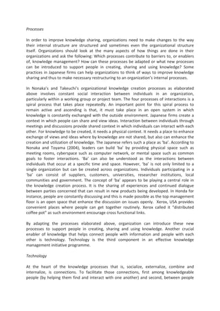 Processes
In order to improve knowledge sharing, organizations need to make changes to the way
their internal structure are structured and sometimes even the organizational structure
itself. Organizations should look at the many aspects of how things are done in their
organizations and ask the following: Which processes contribute to barriers to, or enablers
of, knowledge management? How can these processes be adapted or what new processes
can be introduced to support people in creating, sharing and using knowledge? Some
practices in Japanese firms can help organizations to think of ways to improve knowledge
sharing and thus to make necessary restructuring to an organization’s internal processes.
In Nonaka’s and Takeuchi’s organizational knowledge creation processes as elaborated
above involves constant social interaction between individuals in an organization,
particularly within a working group or project team. The four processes of interactions is a
spiral process that takes place repeatedly. An important point for this spiral process to
remain active and ascending is that, it must take place in an open system in which
knowledge is constantly exchanged with the outside environment. Japanese firms create a
context in which people can share and view ideas. Interaction between individuals through
meetings and discussions provide shared context in which individuals can interact with each
other. For knowledge to be created, it needs a physical context. It needs a place to enhance
exchange of views and ideas where by knowledge are not shared, but also can enhance the
creation and utilization of knowledge. The Japanese refers such a place as ‘ba’. According to
Nonaka and Toyama (2004), leaders can build ‘ba’ by providing physical space such as
meeting rooms, cyberspace such as computer network, or mental space such as common
goals to foster interactions. ‘Ba’ can also be understood as the interactions between
individuals that occur at a specific time and space. However, ‘ba’ is not only limited to a
single organization but can be created across organizations. Individuals participating in a
‘ba’ can consist of suppliers, customers, universities, researcher institutions, local
communities and government. The concept of ‘ba’ appears to be playing a central role in
the knowledge creation process. It is the sharing of experiences and continued dialogue
between parties concerned that can result in new products being developed. In Honda for
instance, people are constantly discussing and this is made possible as the top management
floor is an open space that enhance the discussion on issues openly. Xerox, USA provides
convenient places where people can get together routinely. Xerox called it “distributed
coffee pot” as such environment encourage cross functional links.
By adapting the processes elaborated above, organization can introduce these new
processes to support people in creating, sharing and using knowledge. Another crucial
enabler of knowledge that helps connect people with information and people with each
other is technology. Technology is the third component in an effective knowledge
management initiative programme.
Technology
At the heart of the knowledge processes that is, socialize, externalize, combine and
internalize, is connections. To facilitate those connections, first among knowledgeable
people (by helping them find and interact with one another) and second, between people
 