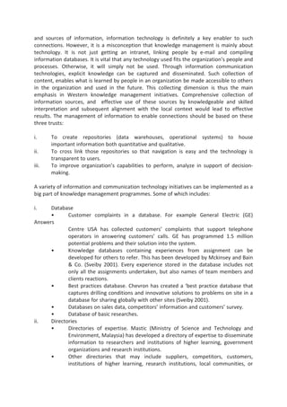 and sources of information, information technology is definitely a key enabler to such
connections. However, it is a misconception that knowledge management is mainly about
technology. It is not just getting an intranet, linking people by e-mail and compiling
information databases. It is vital that any technology used fits the organization’s people and
processes. Otherwise, it will simply not be used. Through information communication
technologies, explicit knowledge can be captured and disseminated. Such collection of
content, enables what is learned by people in an organization be made accessible to others
in the organization and used in the future. This collecting dimension is thus the main
emphasis in Western knowledge management initiatives. Comprehensive collection of
information sources, and effective use of these sources by knowledgeable and skilled
interpretation and subsequent alignment with the local context would lead to effective
results. The management of information to enable connections should be based on these
three trusts:
i. To create repositories (data warehouses, operational systems) to house
important information both quantitative and qualitative.
ii. To cross link those repositories so that navigation is easy and the technology is
transparent to users.
iii. To improve organization’s capabilities to perform, analyze in support of decision-
making.
A variety of information and communication technology initiatives can be implemented as a
big part of knowledge management programmes. Some of which includes:
i. Database
• Customer complaints in a database. For example General Electric (GE)
Answers
Centre USA has collected customers’ complaints that support telephone
operators in answering customers’ calls. GE has programmed 1.5 million
potential problems and their solution into the system.
• Knowledge databases containing experiences from assignment can be
developed for others to refer. This has been developed by Mckinsey and Bain
& Co. (Sveiby 2001). Every experience stored in the database includes not
only all the assignments undertaken, but also names of team members and
clients reactions.
• Best practices database. Chevron has created a ‘best practice database that
captures drilling conditions and innovative solutions to problems on site in a
database for sharing globally with other sites (Sveiby 2001).
• Databases on sales data, competitors’ information and customers’ survey.
• Database of basic researches.
ii. Directories
• Directories of expertise. Mastic (Ministry of Science and Technology and
Environment, Malaysia) has developed a directory of expertise to disseminate
information to researchers and institutions of higher learning, government
organizations and research institutions.
• Other directories that may include suppliers, competitors, customers,
institutions of higher learning, research institutions, local communities, or
 