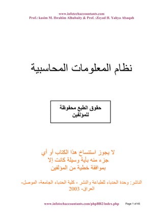 www.infotechaccountants.com
Prof.: kasim M. Ibrahim Alhubaity & Prof. :Zeyad H. Yahya Alsaqah
‫اﻟﻤﺤﺎﺳﺒﻴﺔ‬ ‫اﻟﻤﻌﻠﻮﻣﺎت‬ ‫ﻧﻈﺎم‬
‫أي‬ ‫أو‬ ‫اﻟﻜﺘﺎب‬ ‫هﺬا‬ ‫اﺳﺘﻨﺴﺎخ‬ ‫ﻳﺠﻮز‬ ‫ﻻ‬
‫إﻻ‬ ‫آﺎﻧﺖ‬ ‫وﺳﻴﻠﺔ‬ ‫ﺑﺄﻳﺔ‬ ‫ﻣﻨﻪ‬ ‫ﺟﺰء‬
‫اﻟﻤﺆﻟﻔﻴﻦ‬ ‫ﻣﻦ‬ ‫ﺧﻄﻴﺔ‬ ‫ﺑﻤﻮاﻓﻘﺔ‬
‫اﻟﻨﺎﺷﺮ‬:‫واﻟﻨﺸﺮ‬ ‫ﻟﻠﻄﺒﺎﻋﺔ‬ ‫اﻟﺤﺪﺑﺎء‬ ‫وﺣﺪة‬-‫اﻟﺠﺎﻣﻌﺔ‬ ‫اﻟﺤﺪﺑﺎء‬ ‫آﻠﻴﺔ‬-‫اﻟﻤﻮﺻﻞ‬-
‫اﻟﻌﺮاق‬-2003
‫ﻣﺤﻔﻮﻇﺔ‬ ‫اﻟﻄﺒﻊ‬ ‫ﺣﻘﻮق‬
‫ﻟﻠﻤﺆﻟﻔﻴﻦ‬
www.infotechaccountants.com/phpBB2/index.php Page 1 of 45
 