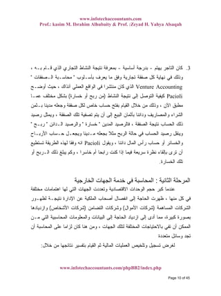 www.infotechaccountants.com
Prof.: kasim M. Ibrahim Alhubaity & Prof. :Zeyad H. Yahya Alsaqah
www.infotechaccountants.com/phpBB2/index.php
3.‫ﻴﻬﺘﻡ‬ ‫ﺍﻟﺘﺎﺠﺭ‬ ‫ﻜﺎﻥ‬-‫ﺃﺴﺎﺴﻴﺔ‬ ‫ﺒﺩﺭﺠﺔ‬-، ‫ﺒـﻪ‬ ‫ﻗـﺎﻡ‬ ‫ﺍﻟﺫﻱ‬ ‫ﺍﻟﺘﺠﺎﺭﻱ‬ ‫ﺍﻟﻨﺸﺎﻁ‬ ‫ﻨﺘﻴﺠﺔ‬ ‫ﺒﻤﻌﺭﻓﺔ‬
‫ﺒﺄﺴـﻠﻭﺏ‬ ‫ﻴﻌﺭﻑ‬ ‫ﻤﺎ‬ ‫ﻭﻓﻕ‬ ‫ﺘﺠﺎﺭﻴﺔ‬ ‫ﺼﻔﻘﺔ‬ ‫ﻜل‬ ‫ﻨﻬﺎﻴﺔ‬ ‫ﻓﻲ‬ ‫ﻭﺫﻟﻙ‬"‫ﺍﻟـﺼﻔﻘﺎﺕ‬ ‫ﻤﺤﺎﺴـﺒﺔ‬"
‫ﺃﻭﻀـﺢ‬ ‫ﺤﻴﺙ‬ ، ‫ﺁﻨﺫﺍﻙ‬ ‫ﺍﻟﻌﻤﻠﻲ‬ ‫ﺍﻟﻭﺍﻗﻊ‬ ‫ﻓﻲ‬ ‫ﹰ‬‫ﺍ‬‫ﻤﻨﺘﺸﺭ‬ ‫ﻜﺎﻥ‬ ‫ﺍﻟﺫﻱ‬ Venture Accounting
Pacioli‫ﺍﻟﻨﺸﺎﻁ‬ ‫ﻨﺘﻴﺠﺔ‬ ‫ﺇﻟﻰ‬ ‫ﺍﻟﺘﻭﺼل‬ ‫ﻜﻴﻔﻴﺔ‬)‫ﺨﺴﺎﺭﺓ‬ ‫ﺃﻭ‬ ‫ﺭﺒﺢ‬ ‫ﻤﻥ‬(‫ﻋﻤـﺎ‬ ‫ﻤﺨﺘﻠﻑ‬ ‫ﺒﺸﻜل‬
‫ﺒـﺜﻤﻥ‬ ‫ﹰ‬‫ﺎ‬‫ﻤﺩﻴﻨ‬ ‫ﻭﺠﻌﻠﻪ‬ ‫ﺼﻔﻘﺔ‬ ‫ﻟﻜل‬ ‫ﺨﺎﺹ‬ ‫ﺤﺴﺎﺏ‬ ‫ﺒﻔﺘﺢ‬ ‫ﺍﻟﻘﻴﺎﻡ‬ ‫ﺨﻼل‬ ‫ﻤﻥ‬ ‫ﻭﺫﻟﻙ‬ ، ‫ﺍﻵﻥ‬ ‫ﻤﻁﺒﻕ‬
‫ﺭﺼﻴﺩ‬ ‫ﻭﻴﻤﺜل‬ ، ‫ﺍﻟﺼﻔﻘﺔ‬ ‫ﺘﻠﻙ‬ ‫ﺘﺼﻔﻴﺔ‬ ‫ﻴﺘﻡ‬ ‫ﺃﻥ‬ ‫ﺇﻟﻰ‬ ‫ﺍﻟﺒﻴﻊ‬ ‫ﺒﺄﺜﻤﺎﻥ‬ ‫ﹰ‬‫ﺎ‬‫ﻭﺩﺍﺌﻨ‬ ‫ﻭﺍﻟﻤﺼﺎﺭﻴﻑ‬ ‫ﺍﻟﺸﺭﺍﺀ‬
‫ﺍﻟﻤﺩﻴﻥ‬ ‫ﻓﺎﻟﺭﺼﻴﺩ‬ ، ‫ﺍﻟﺼﻔﻘﺔ‬ ‫ﻨﺘﻴﺠﺔ‬ ‫ﺍﻟﺤﺴﺎﺏ‬ ‫ﺫﻟﻙ‬"‫ﺨﺴﺎﺭﺓ‬"‫ﺍﻟـﺩﺍﺌﻥ‬ ‫ﻭﺍﻟﺭﺼﻴﺩ‬"‫ﺭﺒـﺢ‬"
‫ﺍﻷﺭﺒـﺎﺡ‬ ‫ﺤـﺴﺎﺏ‬ ‫ﻭﻴﺠﻌـل‬ ‫ﹰ‬‫ﺎ‬‫ﻤـﺩﻴﻨ‬ ‫ﺒﺠﻌﻠﻪ‬ ‫ﹰ‬‫ﻼ‬‫ﻤﺜ‬ ‫ﺍﻟﺭﺒﺢ‬ ‫ﺤﺎﻟﺔ‬ ‫ﻓﻲ‬ ‫ﺍﻟﺤﺴﺎﺏ‬ ‫ﺭﺼﻴﺩ‬ ‫ﻭﻴﻨﻘل‬
‫ﻭﻴﻘﻭل‬ ، ‫ﹰ‬‫ﺎ‬‫ﺩﺍﺌﻨ‬ ‫ﺍﻟﻤﺎل‬ ‫ﺭﺃﺱ‬ ‫ﺤﺴﺎﺏ‬ ‫ﺃﻭ‬ ‫ﻭﺍﻟﺨﺴﺎﺌﺭ‬Pacioli‫ﺘﺴﺘﻁﻴﻊ‬ ‫ﺍﻟﻁﺭﻴﻘﺔ‬ ‫ﻟﻬﺫﻩ‬ ‫ﹰ‬‫ﺎ‬‫ﻭﻓﻘ‬ ‫ﺍﻨﻪ‬
‫ﺃﻭ‬ ‫ﺍﻟـﺭﺒﺢ‬ ‫ﺫﻟﻙ‬ ‫ﻴﺒﻠﻎ‬ ‫ﻭﻜﻡ‬ ، ‫ﹰ‬‫ﺍ‬‫ﺨﺎﺴﺭ‬ ‫ﺃﻡ‬ ‫ﹰ‬‫ﺎ‬‫ﺭﺍﺒﺤ‬ ‫ﻜﻨﺕ‬ ‫ﺇﺫﺍ‬ ‫ﻓﻴﻤﺎ‬ ‫ﺴﺭﻴﻌﺔ‬ ‫ﻨﻅﺭﺓ‬ ‫ﺒﺈﻟﻘﺎﺀ‬ ‫ﺘﺭﻯ‬ ‫ﺃﻥ‬
‫ﺍﻟﺨﺴﺎﺭﺓ‬ ‫ﺘﻠﻙ‬.
‫ا‬ ‫اﻟﻤﺮﺣﻠﺔ‬‫ﻟﺜﺎﻧﻴﺔ‬:‫اﻟﺨﺎرﺟﻴﺔ‬ ‫اﻟﺠﻬﺎت‬ ‫ﺧﺪﻣﺔ‬ ‫ﻓﻲ‬ ‫اﻟﻤﺤﺎﺳﺒﺔ‬
‫ﻤﺨﺘﻠﻔﺔ‬ ‫ﺍﻫﺘﻤﺎﻤﺎﺕ‬ ‫ﻟﻬﺎ‬ ‫ﺍﻟﺘﻲ‬ ‫ﺍﻟﺠﻬﺎﺕ‬ ‫ﻭﺘﻌﺩﺩﺕ‬ ‫ﺍﻻﻗﺘﺼﺎﺩﻴﺔ‬ ‫ﺍﻟﻭﺤﺩﺍﺕ‬ ‫ﺤﺠﻡ‬ ‫ﻜﺒﺭ‬ ‫ﻋﻨﺩﻤﺎ‬
‫ﻟﻅﻬـﻭﺭ‬ ‫ﻨﺘﻴﺠـﺔ‬ ‫ﺍﻹﺩﺍﺭﺓ‬ ‫ﻋﻥ‬ ‫ﺍﻟﻤﻠﻜﻴﺔ‬ ‫ﺃﺼﺤﺎﺏ‬ ‫ﺍﻨﻔﺼﺎل‬ ‫ﺇﻟﻰ‬ ‫ﺍﻟﺤﺎﺠﺔ‬ ‫ﻅﻬﺭﺕ‬ ، ‫ﻤﻨﻬﺎ‬ ‫ﻜل‬ ‫ﻓﻲ‬
‫ﺍﻟﻤﺴﺎﻫﻤﺔ‬ ‫ﺍﻟﺸﺭﻜﺎﺕ‬)‫ﺍﻷﻤﻭﺍل‬ ‫ﺸﺭﻜﺎﺕ‬(‫ﺍﻟﺘﻀﺎﻤﻥ‬ ‫ﻭﺸﺭﻜﺎﺕ‬)‫ﺍﻷﺸﺨﺎﺹ‬ ‫ﺸﺭﻜﺎﺕ‬(‫ﻭﺍﺯ‬‫ﺩﻴﺎﺩﻫﺎ‬
‫ﻤـﻥ‬ ‫ﺍﻟﺘﻲ‬ ‫ﺍﻟﻤﺤﺎﺴﺒﻴﺔ‬ ‫ﻭﺍﻟﻤﻌﻠﻭﻤﺎﺕ‬ ‫ﺍﻟﺒﻴﺎﻨﺎﺕ‬ ‫ﺇﻟﻰ‬ ‫ﺍﻟﺤﺎﺠﺔ‬ ‫ﺍﺯﺩﻴﺎﺩ‬ ‫ﺇﻟﻰ‬ ‫ﺃﺩﻯ‬ ‫ﻤﻤﺎ‬ ،‫ﻜﺒﻴﺭﺓ‬ ‫ﺒﺼﻭﺭﺓ‬
‫ﺃﻥ‬ ‫ﺍﻟﻤﺤﺎﺴﺒﺔ‬ ‫ﻋﻠﻰ‬ ‫ﹰ‬‫ﺎ‬‫ﻟﺯﺍﻤ‬ ‫ﻜﺎﻥ‬ ‫ﻫﻨﺎ‬ ‫ﻭﻤﻥ‬ ، ‫ﺍﻟﺠﻬﺎﺕ‬ ‫ﻟﺘﻠﻙ‬ ‫ﺍﻟﻤﺨﺘﻠﻔﺔ‬ ‫ﺒﺎﻻﺤﺘﻴﺎﺠﺎﺕ‬ ‫ﺘﻔﻲ‬ ‫ﺃﻥ‬ ‫ﺍﻟﻤﻤﻜﻥ‬
‫ﻤﺘﻌﺩﺩﺓ‬ ‫ﻭﺴﺎﺌل‬ ‫ﺘﺠﺩ‬
‫ﺨﻼ‬ ‫ﻤﻥ‬ ‫ﻨﺘﺎﺌﺠﻬﺎ‬ ‫ﺒﺘﻔﺴﻴﺭ‬ ‫ﺍﻟﻘﻴﺎﻡ‬ ‫ﺜﻡ‬ ‫ﺍﻟﻤﺎﻟﻴﺔ‬ ‫ﺍﻟﻌﻤﻠﻴﺎﺕ‬ ‫ﻭﺘﻠﺨﻴﺹ‬ ‫ﺘﺴﺠﻴل‬ ‫ﻟﻐﺭﺽ‬‫ل‬:
Page 10 of 45
 