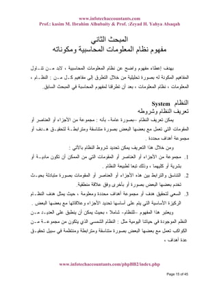 www.infotechaccountants.com
Prof.: kasim M. Ibrahim Alhubaity & Prof. :Zeyad H. Yahya Alsaqah
www.infotechaccountants.com/phpBB2/index.php
‫اﻟﺜﺎﻧﻲ‬ ‫اﻟﻤﺒﺤﺚ‬
‫وﻣﻜﻮﻧﺎﺗﻪ‬ ‫اﻟﻤﺤﺎﺳﺒﻴﺔ‬ ‫اﻟﻤﻌﻠﻮﻣﺎت‬ ‫ﻧﻈﺎم‬ ‫ﻣﻔﻬﻮم‬
‫ﺘﻨـﺎﻭل‬ ‫ﻤـﻥ‬ ‫ﻻﺒﺩ‬ ، ‫ﺍﻟﻤﺤﺎﺴﺒﻴﺔ‬ ‫ﺍﻟﻤﻌﻠﻭﻤﺎﺕ‬ ‫ﻨﻅﺎﻡ‬ ‫ﻋﻥ‬ ‫ﻭﺍﻀﺢ‬ ‫ﻤﻔﻬﻭﻡ‬ ‫ﺇﻋﻁﺎﺀ‬ ‫ﺒﻬﺩﻑ‬
‫ﻤـﻥ‬ ‫ﻜـل‬ ‫ﻤﻔﺎﻫﻴﻡ‬ ‫ﺇﻟﻰ‬ ‫ﺍﻟﺘﻁﺭﻕ‬ ‫ﺨﻼل‬ ‫ﻤﻥ‬ ‫ﺘﺤﻠﻴﻠﻴﺔ‬ ‫ﺒﺼﻭﺭﺓ‬ ‫ﻟﻪ‬ ‫ﺍﻟﻤﻜﻭﻨﺔ‬ ‫ﺍﻟﻤﻔﺎﻫﻴﻡ‬:، ‫ﺍﻟﻨﻅـﺎﻡ‬
‫ﺘﻁﺭﻗﻨﺎ‬ ‫ﺃﻥ‬ ‫ﺒﻌﺩ‬ ، ‫ﺍﻟﻤﻌﻠﻭﻤﺎﺕ‬ ‫ﻨﻅﺎﻡ‬ ، ‫ﺍﻟﻤﻌﻠﻭﻤﺎﺕ‬‫ﺍﻟﺴﺎﺒﻕ‬ ‫ﺍﻟﻤﺒﺤﺙ‬ ‫ﻓﻲ‬ ‫ﺍﻟﻤﺤﺎﺴﺒﺔ‬ ‫ﻟﻤﻔﻬﻭﻡ‬.
‫اﻟﻨﻈﺎم‬System
‫وﺷﺮوﻃﻪ‬ ‫اﻟﻨﻈﺎم‬ ‫ﺗﻌﺮﻳﻒ‬
‫ﺍﻟﻨﻅﺎﻡ‬ ‫ﺘﻌﺭﻴﻑ‬ ‫ﻴﻤﻜﻥ‬–‫ﻋﺎﻤﺔ‬ ‫ﺒﺼﻭﺭﺓ‬-‫ﺒﺄﻨﻪ‬:‫ﺃﻭ‬ ‫ﺍﻟﻌﻨﺎﺼﺭ‬ ‫ﺃﻭ‬ ‫ﺍﻷﺠﺯﺍﺀ‬ ‫ﻤﻥ‬ ‫ﻤﺠﻤﻭﻋﺔ‬
‫ﺃﻭ‬ ‫ﻫـﺩﻑ‬ ‫ﻟﺘﺤﻘﻴـﻕ‬ ‫ﻭﻤﺘﺭﺍﺒﻁـﺔ‬ ‫ﻤﺘﻨﺎﺴﻘﺔ‬ ‫ﺒﺼﻭﺭﺓ‬ ‫ﺍﻟﺒﻌﺽ‬ ‫ﺒﻌﻀﻬﺎ‬ ‫ﻤﻊ‬ ‫ﺘﻌﻤل‬ ‫ﺍﻟﺘﻲ‬ ‫ﺍﻟﻤﻘﻭﻤﺎﺕ‬
‫ﻤﺤﺩﺩﺓ‬ ‫ﺃﻫﺩﺍﻑ‬ ‫ﻤﺠﻤﻭﻋﺔ‬.
‫ﺍﻟﺘﻌﺭﻴ‬ ‫ﻫﺫﺍ‬ ‫ﺨﻼل‬ ‫ﻭﻤﻥ‬‫ﺒﺎﻵﺘﻲ‬ ‫ﺍﻟﻨﻅﺎﻡ‬ ‫ﺸﺭﻭﻁ‬ ‫ﺘﺤﺩﻴﺩ‬ ‫ﻴﻤﻜﻥ‬ ‫ﻑ‬:
1.‫ﺃﻭ‬ ‫ﻤﺎﺩﻴـﺔ‬ ‫ﺘﻜﻭﻥ‬ ‫ﺃﻥ‬ ‫ﺍﻟﻤﻤﻜﻥ‬ ‫ﻤﻥ‬ ‫ﺍﻟﺘﻲ‬ ‫ﺍﻟﻤﻘﻭﻤﺎﺕ‬ ‫ﺃﻭ‬ ‫ﺍﻟﻌﻨﺎﺼﺭ‬ ‫ﺃﻭ‬ ‫ﺍﻷﺠﺯﺍﺀ‬ ‫ﻤﻥ‬ ‫ﻤﺠﻤﻭﻋﺔ‬
‫ﺍﻟﻨﻅﺎﻡ‬ ‫ﻟﻁﺒﻴﻌﺔ‬ ‫ﹰ‬‫ﺎ‬‫ﺘﺒﻌ‬ ‫ﻭﺫﻟﻙ‬ ، ‫ﻜﻠﻴﻬﻤﺎ‬ ‫ﺃﻭ‬ ‫ﺒﺸﺭﻴﺔ‬.
2.‫ﺒﺤﻴـﺙ‬ ‫ﻤﺘﺒﺎﺩﻟﺔ‬ ‫ﺒﺼﻭﺭﺓ‬ ‫ﺍﻟﻤﻘﻭﻤﺎﺕ‬ ‫ﺃﻭ‬ ‫ﺍﻟﻌﻨﺎﺼﺭ‬ ‫ﺃﻭ‬ ‫ﺍﻷﺠﺯﺍﺀ‬ ‫ﻫﺫﻩ‬ ‫ﺒﻴﻥ‬ ‫ﻭﺍﻟﺘﺭﺍﺒﻁ‬ ‫ﺍﻟﺘﻨﺎﺴﻕ‬
‫ﺒﺄ‬ ‫ﺃﻭ‬ ‫ﺒﺼﻭﺭﺓ‬ ‫ﺍﻟﺒﻌﺽ‬ ‫ﺒﻌﻀﻬﺎ‬ ‫ﺘﺨﺩﻡ‬‫ﻤﻨﻁﻘﻴﺔ‬ ‫ﻋﻼﻗﺔ‬ ‫ﻭﻓﻕ‬ ‫ﺨﺭﻯ‬.
3.‫ﺍﻟﻨﻅـﺎﻡ‬ ‫ﻫﺩﻑ‬ ‫ﻴﻤﺜل‬ ‫ﺤﻴﺙ‬ ، ‫ﻭﻤﻌﻠﻭﻤﺔ‬ ‫ﻤﺤﺩﺩﺓ‬ ‫ﺃﻫﺩﺍﻑ‬ ‫ﻤﺠﻤﻭﻋﺔ‬ ‫ﺃﻭ‬ ‫ﻫﺩﻑ‬ ‫ﻟﺘﺤﻘﻴﻕ‬ ‫ﺍﻟﺴﻌﻲ‬
‫ﺍﻟﺒﻌﺽ‬ ‫ﺒﻌﻀﻬﺎ‬ ‫ﻤﻊ‬ ‫ﻭﻋﻼﻗﺎﺘﻬﺎ‬ ‫ﺍﻷﺠﺯﺍﺀ‬ ‫ﺘﺤﺩﻴﺩ‬ ‫ﺃﺴﺎﺴﻬﺎ‬ ‫ﻋﻠﻰ‬ ‫ﻴﺘﻡ‬ ‫ﺍﻟﺘﻲ‬ ‫ﺍﻷﺴﺎﺴﻴﺔ‬ ‫ﺍﻟﺭﻜﻴﺯﺓ‬.
‫ﺍﻟﻤﻔﻬﻭﻡ‬ ‫ﻫﺫﺍ‬ ‫ﻭﻴﻌﺘﺒﺭ‬–‫ﻟﻠﻨﻅﺎﻡ‬-‫ﻤـﻥ‬ ‫ﺍﻟﻌﺩﻴـﺩ‬ ‫ﻋﻠﻰ‬ ‫ﻴﻨﻁﺒﻕ‬ ‫ﺃﻥ‬ ‫ﻴﻤﻜﻥ‬ ‫ﺒﺤﻴﺙ‬ ، ‫ﹰ‬‫ﻼ‬‫ﺸﺎﻤ‬
‫ﺍﻟﻤﻭﺠﻭﺩﺓ‬ ‫ﺍﻟﻨﻅﻡ‬‫ﻤﺜل‬ ‫ﺍﻟﻴﻭﻤﻴﺔ‬ ‫ﺤﻴﺎﺘﻨﺎ‬ ‫ﻓﻲ‬:‫ﻤـﻥ‬ ‫ﻤﺠﻤﻭﻋـﺔ‬ ‫ﻤﻥ‬ ‫ﻴﺘﻜﻭﻥ‬ ‫ﺍﻟﺫﻱ‬ ‫ﺍﻟﺸﻤﺴﻲ‬ ‫ﺍﻟﻨﻅﺎﻡ‬
‫ﺘﺤﻘﻴـﻕ‬ ‫ﺴﺒﻴل‬ ‫ﻓﻲ‬ ‫ﻭﻤﻨﺘﻅﻤﺔ‬ ‫ﻭﻤﺘﺭﺍﺒﻁﺔ‬ ‫ﻤﺘﻨﺎﺴﻘﺔ‬ ‫ﺒﺼﻭﺭﺓ‬ ‫ﺍﻟﺒﻌﺽ‬ ‫ﺒﻌﻀﻬﺎ‬ ‫ﻤﻊ‬ ‫ﺘﻌﻤل‬ ‫ﺍﻟﻜﻭﺍﻜﺏ‬
، ‫ﺃﻫﺩﺍﻑ‬ ‫ﻋﺩﺓ‬
Page 15 of 45
 