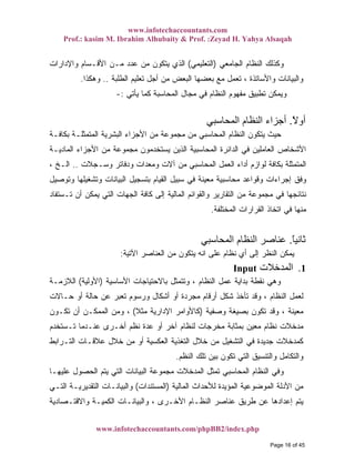 www.infotechaccountants.com
Prof.: kasim M. Ibrahim Alhubaity & Prof. :Zeyad H. Yahya Alsaqah
www.infotechaccountants.com/phpBB2/index.php
‫ﺍﻟﺠﺎﻤﻌﻲ‬ ‫ﺍﻟﻨﻅﺎﻡ‬ ‫ﻭﻜﺫﻟﻙ‬)‫ﺍﻟﺘﻌﻠﻴﻤﻲ‬(‫ﻭﺍﻹﺩﺍﺭﺍﺕ‬ ‫ﺍﻷﻗـﺴﺎﻡ‬ ‫ﻤـﻥ‬ ‫ﻋﺩﺩ‬ ‫ﻤﻥ‬ ‫ﻴﺘﻜﻭﻥ‬ ‫ﺍﻟﺫﻱ‬
‫ﺒﻌﻀﻬ‬ ‫ﻤﻊ‬ ‫ﺘﻌﻤل‬ ، ‫ﻭﺍﻷﺴﺎﺘﺫﺓ‬ ‫ﻭﺍﻟﺒﻴﺎﻨﺎﺕ‬‫ﺍﻟﻁﻠﺒﺔ‬ ‫ﺘﻌﻠﻴﻡ‬ ‫ﺃﺠل‬ ‫ﻤﻥ‬ ‫ﺍﻟﺒﻌﺽ‬ ‫ﺎ‬..‫ﻭﻫﻜﺫﺍ‬.
‫ﻴﺄﺘﻲ‬ ‫ﻜﻤﺎ‬ ‫ﺍﻟﻤﺤﺎﺴﺒﺔ‬ ‫ﻤﺠﺎل‬ ‫ﻓﻲ‬ ‫ﺍﻟﻨﻅﺎﻡ‬ ‫ﻤﻔﻬﻭﻡ‬ ‫ﺘﻁﺒﻴﻕ‬ ‫ﻭﻴﻤﻜﻥ‬:-
ً‫ﻻ‬‫أو‬.‫اﻟﻤﺤﺎﺳﺒﻲ‬ ‫اﻟﻨﻈﺎم‬ ‫أﺟﺰاء‬
‫ﺒﻜﺎﻓـﺔ‬ ‫ﺍﻟﻤﺘﻤﺜﻠـﺔ‬ ‫ﺍﻟﺒﺸﺭﻴﺔ‬ ‫ﺍﻷﺠﺯﺍﺀ‬ ‫ﻤﻥ‬ ‫ﻤﺠﻤﻭﻋﺔ‬ ‫ﻤﻥ‬ ‫ﺍﻟﻤﺤﺎﺴﺒﻲ‬ ‫ﺍﻟﻨﻅﺎﻡ‬ ‫ﻴﺘﻜﻭﻥ‬ ‫ﺤﻴﺙ‬
‫ﻤ‬ ‫ﻤﺠﻤﻭﻋﺔ‬ ‫ﻴﺴﺘﺨﺩﻤﻭﻥ‬ ‫ﺍﻟﺫﻴﻥ‬ ‫ﺍﻟﻤﺤﺎﺴﺒﻴﺔ‬ ‫ﺍﻟﺩﺍﺌﺭﺓ‬ ‫ﻓﻲ‬ ‫ﺍﻟﻌﺎﻤﻠﻴﻥ‬ ‫ﺍﻷﺸﺨﺎﺹ‬‫ﺍﻟﻤﺎﺩﻴـﺔ‬ ‫ﺍﻷﺠﺯﺍﺀ‬ ‫ﻥ‬
‫ﻭﺴـﺠﻼﺕ‬ ‫ﻭﺩﻓﺎﺘﺭ‬ ‫ﻭﻤﻌﺩﺍﺕ‬ ‫ﺁﻻﺕ‬ ‫ﻤﻥ‬ ‫ﺍﻟﻤﺤﺎﺴﺒﻲ‬ ‫ﺍﻟﻌﻤل‬ ‫ﺃﺩﺍﺀ‬ ‫ﻟﻭﺍﺯﻡ‬ ‫ﺒﻜﺎﻓﺔ‬ ‫ﺍﻟﻤﺘﻤﺜﻠﺔ‬..، ‫ﺍﻟـﺦ‬
‫ﻭﺘﻭﺼﻴل‬ ‫ﻭﺘﺸﻐﻴﻠﻬﺎ‬ ‫ﺍﻟﺒﻴﺎﻨﺎﺕ‬ ‫ﺒﺘﺴﺠﻴل‬ ‫ﺍﻟﻘﻴﺎﻡ‬ ‫ﺴﺒﻴل‬ ‫ﻓﻲ‬ ‫ﻤﻌﻴﻨﺔ‬ ‫ﻤﺤﺎﺴﺒﻴﺔ‬ ‫ﻭﻗﻭﺍﻋﺩ‬ ‫ﺇﺠﺭﺍﺀﺍﺕ‬ ‫ﻭﻓﻕ‬
‫ﺘـﺴﺘ‬ ‫ﺃﻥ‬ ‫ﻴﻤﻜﻥ‬ ‫ﺍﻟﺘﻲ‬ ‫ﺍﻟﺠﻬﺎﺕ‬ ‫ﻜﺎﻓﺔ‬ ‫ﺇﻟﻰ‬ ‫ﺍﻟﻤﺎﻟﻴﺔ‬ ‫ﻭﺍﻟﻘﻭﺍﺌﻡ‬ ‫ﺍﻟﺘﻘﺎﺭﻴﺭ‬ ‫ﻤﻥ‬ ‫ﻤﺠﻤﻭﻋﺔ‬ ‫ﻓﻲ‬ ‫ﻨﺘﺎﺌﺠﻬﺎ‬‫ﻔﺎﺩ‬
‫ﺍﻟﻤﺨﺘﻠﻔﺔ‬ ‫ﺍﻟﻘﺭﺍﺭﺍﺕ‬ ‫ﺍﺘﺨﺎﺫ‬ ‫ﻓﻲ‬ ‫ﻤﻨﻬﺎ‬.
ً‫ﺎ‬‫ﺛﺎﻧﻴ‬.‫اﻟﻤﺤﺎﺳﺒﻲ‬ ‫اﻟﻨﻈﺎم‬ ‫ﻋﻨﺎﺻﺮ‬
‫ﺍﻵﺘﻴﺔ‬ ‫ﺍﻟﻌﻨﺎﺼﺭ‬ ‫ﻤﻥ‬ ‫ﻴﺘﻜﻭﻥ‬ ‫ﺍﻨﻪ‬ ‫ﻋﻠﻰ‬ ‫ﻨﻅﺎﻡ‬ ‫ﺃﻱ‬ ‫ﺇﻟﻰ‬ ‫ﺍﻟﻨﻅﺭ‬ ‫ﻴﻤﻜﻥ‬:
Input ‫اﻟﻤﺪﺧﻼت‬ 1.
‫ﺍﻷﺴﺎﺴﻴﺔ‬ ‫ﺒﺎﻻﺤﺘﻴﺎﺠﺎﺕ‬ ‫ﻭﺘﺘﻤﺜل‬ ، ‫ﺍﻟﻨﻅﺎﻡ‬ ‫ﻋﻤل‬ ‫ﺒﺩﺍﻴﺔ‬ ‫ﻨﻘﻁﺔ‬ ‫ﻭﻫﻲ‬)‫ﺍﻷﻭﻟﻴﺔ‬(‫ﺍﻟﻼﺯﻤـﺔ‬
‫ﻤﺠﺭ‬ ‫ﺃﺭﻗﺎﻡ‬ ‫ﺸﻜل‬ ‫ﺘﺄﺨﺫ‬ ‫ﻭﻗﺩ‬ ، ‫ﺍﻟﻨﻅﺎﻡ‬ ‫ﻟﻌﻤل‬‫ﺤـﺎﻻﺕ‬ ‫ﺃﻭ‬ ‫ﺤﺎﻟﺔ‬ ‫ﻋﻥ‬ ‫ﺘﻌﺒﺭ‬ ‫ﻭﺭﺴﻭﻡ‬ ‫ﺃﺸﻜﺎل‬ ‫ﺃﻭ‬ ‫ﺩﺓ‬
‫ﻭﺼﻔﻴﺔ‬ ‫ﺒﺼﻴﻐﺔ‬ ‫ﺘﻜﻭﻥ‬ ‫ﻭﻗﺩ‬ ، ‫ﻤﻌﻴﻨﺔ‬)‫ﹰ‬‫ﻼ‬‫ﻤﺜ‬ ‫ﺍﻹﺩﺍﺭﻴﺔ‬ ‫ﻜﺎﻷﻭﺍﻤﺭ‬(‫ﺘﻜـﻭﻥ‬ ‫ﺃﻥ‬ ‫ﺍﻟﻤﻤﻜـﻥ‬ ‫ﻭﻤﻥ‬ ،
‫ﺘـﺴﺘﺨﺩﻡ‬ ‫ﻋﻨـﺩﻤﺎ‬ ‫ﺃﺨـﺭﻯ‬ ‫ﻨﻅﻡ‬ ‫ﻋﺩﺓ‬ ‫ﺃﻭ‬ ‫ﺁﺨﺭ‬ ‫ﻟﻨﻅﺎﻡ‬ ‫ﻤﺨﺭﺠﺎﺕ‬ ‫ﺒﻤﺜﺎﺒﺔ‬ ‫ﻤﻌﻴﻥ‬ ‫ﻨﻅﺎﻡ‬ ‫ﻤﺩﺨﻼﺕ‬
‫ﺍﻟﺘـ‬ ‫ﻋﻼﻗـﺎﺕ‬ ‫ﺨﻼل‬ ‫ﻤﻥ‬ ‫ﺃﻭ‬ ‫ﺍﻟﻌﻜﺴﻴﺔ‬ ‫ﺍﻟﺘﻐﺫﻴﺔ‬ ‫ﺨﻼل‬ ‫ﻤﻥ‬ ‫ﺍﻟﺘﺸﻐﻴل‬ ‫ﻓﻲ‬ ‫ﺠﺩﻴﺩﺓ‬ ‫ﻜﻤﺩﺨﻼﺕ‬‫ﺭﺍﺒﻁ‬
‫ﺍﻟﻨﻅﻡ‬ ‫ﺘﻠﻙ‬ ‫ﺒﻴﻥ‬ ‫ﺘﻜﻭﻥ‬ ‫ﺍﻟﺘﻲ‬ ‫ﻭﺍﻟﺘﻨﺴﻴﻕ‬ ‫ﻭﺍﻟﺘﻜﺎﻤل‬.
‫ﻋﻠﻴﻬـﺎ‬ ‫ﺍﻟﺤﺼﻭل‬ ‫ﻴﺘﻡ‬ ‫ﺍﻟﺘﻲ‬ ‫ﺍﻟﺒﻴﺎﻨﺎﺕ‬ ‫ﻤﺠﻤﻭﻋﺔ‬ ‫ﺍﻟﻤﺩﺨﻼﺕ‬ ‫ﺘﻤﺜل‬ ‫ﺍﻟﻤﺤﺎﺴﺒﻲ‬ ‫ﺍﻟﻨﻅﺎﻡ‬ ‫ﻭﻓﻲ‬
‫ﺍﻟﻤﺎﻟﻴﺔ‬ ‫ﻟﻸﺤﺩﺍﺙ‬ ‫ﺍﻟﻤﺅﻴﺩﺓ‬ ‫ﺍﻟﻤﻭﻀﻭﻋﻴﺔ‬ ‫ﺍﻷﺩﻟﺔ‬ ‫ﻤﻥ‬)‫ﺍﻟﻤﺴﺘﻨﺩﺍﺕ‬(‫ﺍﻟﺘـﻲ‬ ‫ﺍﻟﺘﻘﺩﻴﺭﻴـﺔ‬ ‫ﻭﺍﻟﺒﻴﺎﻨـﺎﺕ‬
‫ﺍ‬ ‫ﻭﺍﻟﺒﻴﺎﻨـﺎﺕ‬ ، ‫ﺍﻷﺨـﺭﻯ‬ ‫ﺍﻟﻨﻅـﺎﻡ‬ ‫ﻋﻨﺎﺼﺭ‬ ‫ﻁﺭﻴﻕ‬ ‫ﻋﻥ‬ ‫ﺇﻋﺩﺍﺩﻫﺎ‬ ‫ﻴﺘﻡ‬‫ﻭﺍﻻﻗﺘـﺼﺎﺩﻴﺔ‬ ‫ﻟﻜﻤﻴـﺔ‬
Page 16 of 45
 