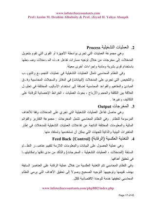 www.infotechaccountants.com
Prof.: kasim M. Ibrahim Alhubaity & Prof. :Zeyad H. Yahya Alsaqah
www.infotechaccountants.com/phpBB2/index.php
Process ‫اﻟﺘﺸﻐﻴﻠﻴﺔ‬ ‫اﻟﻌﻤﻠﻴﺎت‬ 2.
‫ﺒﺘﺤﻭﻴل‬ ‫ﺘﻘﻭﻡ‬ ‫ﺍﻟﺘﻲ‬ ‫ﺍﻟﻘﻭﻯ‬ ‫ﺃﻭ‬ ‫ﺍﻷﺠﻬﺯﺓ‬ ‫ﺒﻭﺍﺴﻁﺔ‬ ‫ﺘﺠﺭﻯ‬ ‫ﺍﻟﺘﻲ‬ ‫ﺍﻟﻌﻤﻠﻴﺎﺕ‬ ‫ﻤﺠﻤﻭﻋﺔ‬ ‫ﻭﻫﻲ‬
‫ﺘﻔﺎﻋل‬ ‫ﻤﺴﺎﺭﺍﺕ‬ ‫ﺘﻭﺠﻴﻪ‬ ‫ﺨﻼل‬ ‫ﻤﻥ‬ ‫ﻤﺨﺭﺠﺎﺕ‬ ‫ﺇﻟﻰ‬ ‫ﺍﻟﻤﺩﺨﻼﺕ‬‫ﻭﻀـﺒﻁﻬﺎ‬ ‫ﺍﻟﻤـﺩﺨﻼﺕ‬ ‫ﻫـﺫﻩ‬
‫ﻤﻌﻴﻨﺔ‬ ‫ﺃﺨﺭﻯ‬ ‫ﻭﺇﺠﺭﺍﺀﺍﺕ‬ ‫ﻭﻤﺎﺩﻴﺔ‬ ‫ﺒﺸﺭﻴﺔ‬ ‫ﻗﻭﻯ‬ ‫ﺒﺎﺴﺘﺨﺩﺍﻡ‬.
‫ﻭﺍﻟﺘﺒﻭﻴـﺏ‬ ‫ﺍﻟﺘﺠﻤﻴـﻊ‬ ‫ﻋﻤﻠﻴﺎﺕ‬ ‫ﻓﻲ‬ ‫ﺍﻟﺘﺸﻐﻴﻠﻴﺔ‬ ‫ﺍﻟﻌﻤﻠﻴﺎﺕ‬ ‫ﺘﺘﻤﺜل‬ ‫ﺍﻟﻤﺤﺎﺴﺒﻲ‬ ‫ﺍﻟﻨﻅﺎﻡ‬ ‫ﻭﻓﻲ‬
‫ﺍﻟﻤﺩﺨﻼﺕ‬ ‫ﻋﻠﻰ‬ ‫ﺘﺠﺭﻯ‬ ‫ﺍﻟﺘﻲ‬ ‫ﻭﺍﻟﺘﻠﺨﻴﺹ‬)‫ﺍﻟﺒﻴﺎﻨﺎﺕ‬(‫ﻭﻓـﻕ‬ ‫ﺍﻟﻤﺤﺎﺴﺒﻴﺔ‬ ‫ﻭﺍﻟﺴﺠﻼﺕ‬ ‫ﺍﻟﺩﻓﺎﺘﺭ‬ ‫ﻓﻲ‬
‫ﺇﻀ‬ ‫ﺍﻟﻤﺤﺎﺴﺒﻴﺔ‬ ‫ﻭﺍﻟﻘﻭﺍﻋﺩ‬ ‫ﻭﺍﻟﻤﻔﺎﻫﻴﻡ‬ ‫ﺍﻟﻤﺒﺎﺩﺉ‬‫ﺘﺤﻠﻴـل‬ ‫ﻓﻲ‬ ‫ﺍﻟﻤﺨﺘﻠﻔﺔ‬ ‫ﺍﻷﺴﺎﻟﻴﺏ‬ ‫ﺍﺴﺘﺨﺩﺍﻡ‬ ‫ﺇﻟﻰ‬ ‫ﺎﻓﺔ‬
‫ﻋﻠﻰ‬ ‫ﻟﻠﺭﻗﺎﺒﺔ‬ ‫ﺍﻹﺤﺼﺎﺌﻴﺔ‬ ‫ﺍﻟﺨﺭﺍﺌﻁ‬ ، ‫ﺍﻟﻌﻤﻠﻴﺎﺕ‬ ‫ﺒﺤﻭﺙ‬ ، ‫ﻭﺍﻷﺭﺒﺎﺡ‬ ‫ﻭﺍﻟﺤﺠﻡ‬ ‫ﺍﻟﺘﻜﻠﻔﺔ‬ ‫ﺒﻴﻥ‬ ‫ﺍﻟﻌﻼﻗﺔ‬
‫ﻭﻏﻴﺭﻫﺎ‬ ‫ﺘﻜﺎﻟﻴﻑ‬. ‫ﺍﻟ‬
3.Output ‫اﻟﻤﺨﺮﺟﺎت‬
‫ﻟﻸﻫﺩﺍﻑ‬ ‫ﹰ‬‫ﺎ‬‫ﻭﻓﻘ‬ ‫ﺍﻟﻤﺩﺨﻼﺕ‬ ‫ﻋﻠﻰ‬ ‫ﺘﺠﺭﻱ‬ ‫ﺍﻟﺘﻲ‬ ‫ﺍﻟﺘﺸﻐﻴﻠﻴﺔ‬ ‫ﺍﻟﻌﻤﻠﻴﺎﺕ‬ ‫ﺘﻔﺎﻋل‬ ‫ﺤﺎﺼل‬ ‫ﻭﻫﻲ‬
‫ﻟﻠﻨﻅﺎﻡ‬ ‫ﺍﻟﻤﺭﺴﻭﻤﺔ‬.‫ﻭﻓﻲ‬‫ﺍﻟﻤﺨﺭﺠﺎﺕ‬ ‫ﺘﺸﻤل‬ ‫ﺍﻟﻤﺤﺎﺴﺒﻲ‬ ‫ﺍﻟﻨﻅﺎﻡ‬:‫ﻭﺍﻟﻘﻭﺍﺌﻡ‬ ‫ﺍﻟﺘﻘﺎﺭﻴﺭ‬ ‫ﻤﺠﻤﻭﻋﺔ‬
‫ﺇﻁﺎﺭ‬ ‫ﻓﻲ‬ ‫ﻟﻠﻤﺩﺨﻼﺕ‬ ‫ﺍﻟﺘﺸﻐﻴﻠﻴﺔ‬ ‫ﺍﻟﻌﻤﻠﻴﺎﺕ‬ ‫ﺘﻔﺎﻋﻼﺕ‬ ‫ﻋﻥ‬ ‫ﺍﻟﻨﺎﺘﺠﺔ‬ ‫ﺍﻟﻤﺨﺘﻠﻔﺔ‬ ‫ﻭﺍﻟﻤﻌﻠﻭﻤﺎﺕ‬ ‫ﺍﻟﻤﺎﻟﻴﺔ‬
‫ﻤﻨﻬﺎ‬ ‫ﻭﺘﺴﺘﻔﺎﺩ‬ ‫ﺘﺴﺘﺨﺩﻤﻬﺎ‬ ‫ﺃﻥ‬ ‫ﻴﻤﻜﻥ‬ ‫ﺍﻟﺘﻲ‬ ‫ﻟﻠﺠﻬﺎﺕ‬ ‫ﻭﺍﻟﺫﺍﺘﻴﺔ‬ ‫ﺍﻟﺒﻴﺌﻴﺔ‬ ‫ﺍﻟﻤﺘﻐﻴﺭﺍﺕ‬.
( ‫اﻟﻌﻜﺴﻴﺔ‬ ‫اﻟﺘﻐﺬﻳﺔ‬)‫اﻟﺮﻗﺎﺑﺔ‬() 4.Feed Back Control
‫ﺍﻟﻨﻅـﺎﻡ‬ ‫ﻋﻨﺎﺼـﺭ‬ ‫ﻟﺘﻘﻴﻴﻡ‬ ‫ﺍﻟﻼﺯﻤﺔ‬ ‫ﻭﺍﻟﻤﻌﻠﻭﻤﺎﺕ‬ ‫ﺍﻟﺒﻴﺎﻨﺎﺕ‬ ‫ﻋﻠﻰ‬ ‫ﺍﻟﺤﺼﻭل‬ ‫ﻋﻤﻠﻴﺔ‬ ‫ﻭﻫﻲ‬
‫ﺍﻟﺴﺎﺒﻘﺔ‬)‫ﺍﻟﻤﺨﺭﺠﺎﺕ‬ ، ‫ﺍﻟﺘﺸﻐﻴﻠﻴﺔ‬ ‫ﺍﻟﻌﻤﻠﻴﺎﺕ‬ ، ‫ﺍﻟﻤﺩﺨﻼﺕ‬(‫ﻭﺇﻤﻜﺎﻨﻴﺘﻬـﺎ‬ ‫ﺩﻗﺘﻬﺎ‬ ‫ﻤﺩﻯ‬ ‫ﻤﻥ‬ ‫ﻭﺍﻟﺘﺄﻜﺩ‬
‫ﺃﻫﺩﺍﻓﻬﺎ‬ ‫ﺘﺤﻘﻴﻕ‬ ‫ﻓﻲ‬.
‫ﺍﻟﺴﺎﺒﻘﺔ‬ ‫ﺍﻟﻌﻨﺎﺼﺭ‬ ‫ﻋﻠﻰ‬ ‫ﺍﻟﺭﻗﺎﺒﺔ‬ ‫ﻋﻤﻠﻴﺔ‬ ‫ﺨﻼل‬ ‫ﻤﻥ‬ ‫ﺍﻟﻌﻜﺴﻴﺔ‬ ‫ﺍﻟﺘﻐﺫﻴﺔ‬ ‫ﺘﺘﻡ‬ ‫ﺍﻟﻤﺤﺎﺴﺒﻲ‬ ‫ﺍﻟﻨﻅﺎﻡ‬ ‫ﻭﻓﻲ‬
‫ﺒ‬‫ﺍﻟﻨﻅﺎﻡ‬ ‫ﻴﺭﻤﻲ‬ ‫ﺍﻟﺘﻲ‬ ‫ﺍﻷﻫﺩﺍﻑ‬ ‫ﺘﺤﻘﻴﻕ‬ ‫ﺇﻟﻰ‬ ‫ﹰ‬‫ﻻ‬‫ﻭﺼﻭ‬ ‫ﺍﻟﺼﺤﻴﺢ‬ ‫ﺍﻟﺘﻭﺠﻴﻪ‬ ‫ﻭﺘﻭﺠﻴﻬﻬﺎ‬ ‫ﺘﻘﻴﻴﻤﻬﺎ‬ ‫ﻬﺩﻑ‬
‫ﻜﻜل‬ ‫ﺍﻻﻗﺘﺼﺎﺩﻴﺔ‬ ‫ﻟﻠﻭﺤﺩﺓ‬ ‫ﺨﺩﻤﺔ‬ ‫ﺘﺤﻘﻴﻘﻬﺎ‬ ‫ﺍﻟﻤﺤﺎﺴﺒﻲ‬.
Page 17 of 45
 