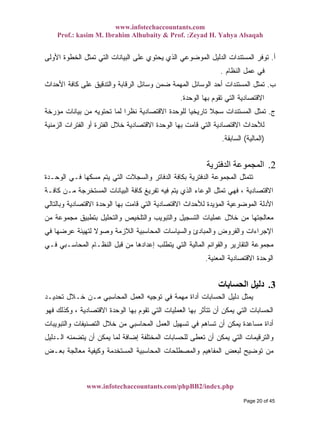 www.infotechaccountants.com
Prof.: kasim M. Ibrahim Alhubaity & Prof. :Zeyad H. Yahya Alsaqah
www.infotechaccountants.com/phpBB2/index.php
‫ﺃ‬.‫ﺍﻷﻭﻟﻰ‬ ‫ﺍﻟﺨﻁﻭﺓ‬ ‫ﺘﻤﺜل‬ ‫ﺍﻟﺘﻲ‬ ‫ﺍﻟﺒﻴﺎﻨﺎﺕ‬ ‫ﻋﻠﻰ‬ ‫ﻴﺤﺘﻭﻱ‬ ‫ﺍﻟﺫﻱ‬ ‫ﺍﻟﻤﻭﻀﻭﻋﻲ‬ ‫ﺍﻟﺩﻟﻴل‬ ‫ﺍﻟﻤﺴﺘﻨﺩﺍﺕ‬ ‫ﺘﻭﻓﺭ‬
‫ﺍﻟﻨﻅﺎﻡ‬ ‫ﻋﻤل‬ ‫ﻓﻲ‬.
‫ﺏ‬.‫ﺍﻷﺤﺩﺍﺙ‬ ‫ﻜﺎﻓﺔ‬ ‫ﻋﻠﻰ‬ ‫ﻭﺍﻟﺘﺩﻗﻴﻕ‬ ‫ﺍﻟﺭﻗﺎﺒﺔ‬ ‫ﻭﺴﺎﺌل‬ ‫ﻀﻤﻥ‬ ‫ﺍﻟﻤﻬﻤﺔ‬ ‫ﺍﻟﻭﺴﺎﺌل‬ ‫ﺃﺤﺩ‬ ‫ﺍﻟﻤﺴﺘﻨﺩﺍﺕ‬ ‫ﺘﻤﺜل‬
‫ﺍﻟﻭﺤﺩﺓ‬ ‫ﺒﻬﺎ‬ ‫ﺘﻘﻭﻡ‬ ‫ﺍﻟﺘﻲ‬ ‫ﺍﻻﻗﺘﺼﺎﺩﻴﺔ‬.
‫ﺝ‬.‫ﺘﺎﺭﻴ‬ ‫ﹰ‬‫ﻼ‬‫ﺴﺠ‬ ‫ﺍﻟﻤﺴﺘﻨﺩﺍﺕ‬ ‫ﺘﻤﺜل‬‫ﻤﺅﺭﺨﺔ‬ ‫ﺒﻴﺎﻨﺎﺕ‬ ‫ﻤﻥ‬ ‫ﺘﺤﺘﻭﻴﻪ‬ ‫ﻟﻤﺎ‬ ‫ﹰ‬‫ﺍ‬‫ﻨﻅﺭ‬ ‫ﺍﻻﻗﺘﺼﺎﺩﻴﺔ‬ ‫ﻟﻠﻭﺤﺩﺓ‬ ‫ﹰ‬‫ﺎ‬‫ﺨﻴ‬
‫ﺍﻟﺯﻤﻨﻴﺔ‬ ‫ﺍﻟﻔﺘﺭﺍﺕ‬ ‫ﺃﻭ‬ ‫ﺍﻟﻔﺘﺭﺓ‬ ‫ﺨﻼل‬ ‫ﺍﻻﻗﺘﺼﺎﺩﻴﺔ‬ ‫ﺍﻟﻭﺤﺩﺓ‬ ‫ﺒﻬﺎ‬ ‫ﻗﺎﻤﺕ‬ ‫ﺍﻟﺘﻲ‬ ‫ﺍﻻﻗﺘﺼﺎﺩﻴﺔ‬ ‫ﻟﻸﺤﺩﺍﺙ‬
)‫ﺍﻟﻤﺎﻟﻴﺔ‬(‫ﺍﻟﺴﺎﺒﻘﺔ‬.
2.‫اﻟﺪﻓﺘﺮﻳﺔ‬ ‫اﻟﻤﺠﻤﻮﻋﺔ‬
‫ﺍﻟﻭﺤـﺩﺓ‬ ‫ﻓـﻲ‬ ‫ﻤﺴﻜﻬﺎ‬ ‫ﻴﺘﻡ‬ ‫ﺍﻟﺘﻲ‬ ‫ﻭﺍﻟﺴﺠﻼﺕ‬ ‫ﺍﻟﺩﻓﺎﺘﺭ‬ ‫ﺒﻜﺎﻓﺔ‬ ‫ﺍﻟﺩﻓﺘﺭﻴﺔ‬ ‫ﺍﻟﻤﺠﻤﻭﻋﺔ‬ ‫ﺘﺘﻤﺜل‬
‫ﺍﻻﻗﺘﺼ‬‫ﻜﺎﻓـﺔ‬ ‫ﻤـﻥ‬ ‫ﺍﻟﻤﺴﺘﺨﺭﺠﺔ‬ ‫ﺍﻟﺒﻴﺎﻨﺎﺕ‬ ‫ﻜﺎﻓﺔ‬ ‫ﺘﻔﺭﻴﻎ‬ ‫ﻓﻴﻪ‬ ‫ﻴﺘﻡ‬ ‫ﺍﻟﺫﻱ‬ ‫ﺍﻟﻭﻋﺎﺀ‬ ‫ﺘﻤﺜل‬ ‫ﻓﻬﻲ‬ ، ‫ﺎﺩﻴﺔ‬
‫ﻭﺒﺎﻟﺘﺎﻟﻲ‬ ‫ﺍﻻﻗﺘﺼﺎﺩﻴﺔ‬ ‫ﺍﻟﻭﺤﺩﺓ‬ ‫ﺒﻬﺎ‬ ‫ﻗﺎﻤﺕ‬ ‫ﺍﻟﺘﻲ‬ ‫ﺍﻻﻗﺘﺼﺎﺩﻴﺔ‬ ‫ﻟﻸﺤﺩﺍﺙ‬ ‫ﺍﻟﻤﺅﻴﺩﺓ‬ ‫ﺍﻟﻤﻭﻀﻭﻋﻴﺔ‬ ‫ﺍﻷﺩﻟﺔ‬
‫ﻤﻥ‬ ‫ﻤﺠﻤﻭﻋﺔ‬ ‫ﺒﺘﻁﺒﻴﻕ‬ ‫ﻭﺍﻟﺘﺤﻠﻴل‬ ‫ﻭﺍﻟﺘﻠﺨﻴﺹ‬ ‫ﻭﺍﻟﺘﺒﻭﻴﺏ‬ ‫ﺍﻟﺘﺴﺠﻴل‬ ‫ﻋﻤﻠﻴﺎﺕ‬ ‫ﺨﻼل‬ ‫ﻤﻥ‬ ‫ﻤﻌﺎﻟﺠﺘﻬﺎ‬
‫ﻭﺍﻟ‬ ‫ﻭﺍﻟﻔﺭﻭﺽ‬ ‫ﺍﻹﺠﺭﺍﺀﺍﺕ‬‫ﻓﻲ‬ ‫ﻋﺭﻀﻬﺎ‬ ‫ﻟﺘﻬﻴﺌﺔ‬ ‫ﹰ‬‫ﻻ‬‫ﻭﺼﻭ‬ ‫ﺍﻟﻼﺯﻤﺔ‬ ‫ﺍﻟﻤﺤﺎﺴﺒﻴﺔ‬ ‫ﻭﺍﻟﺴﻴﺎﺴﺎﺕ‬ ‫ﻤﺒﺎﺩﺉ‬
‫ﻓـﻲ‬ ‫ﺍﻟﻤﺤﺎﺴـﺒﻲ‬ ‫ﺍﻟﻨﻅـﺎﻡ‬ ‫ﻗﺒل‬ ‫ﻤﻥ‬ ‫ﺇﻋﺩﺍﺩﻫﺎ‬ ‫ﻴﺘﻁﻠﺏ‬ ‫ﺍﻟﺘﻲ‬ ‫ﺍﻟﻤﺎﻟﻴﺔ‬ ‫ﻭﺍﻟﻘﻭﺍﺌﻡ‬ ‫ﺍﻟﺘﻘﺎﺭﻴﺭ‬ ‫ﻤﺠﻤﻭﻋﺔ‬
‫ﺍﻟﻤﻌﻨﻴﺔ‬ ‫ﺍﻻﻗﺘﺼﺎﺩﻴﺔ‬ ‫ﺍﻟﻭﺤﺩﺓ‬.
3.‫اﻟﺤﺴﺎﺑﺎت‬ ‫دﻟﻴﻞ‬
‫ﺘﺤﺩﻴـﺩ‬ ‫ﺨـﻼل‬ ‫ﻤـﻥ‬ ‫ﺍﻟﻤﺤﺎﺴﺒﻲ‬ ‫ﺍﻟﻌﻤل‬ ‫ﺘﻭﺠﻴﻪ‬ ‫ﻓﻲ‬ ‫ﻤﻬﻤﺔ‬ ‫ﺃﺩﺍﺓ‬ ‫ﺍﻟﺤﺴﺎﺒﺎﺕ‬ ‫ﺩﻟﻴل‬ ‫ﻴﻤﺜل‬
‫ﺍ‬ ‫ﺍﻟﺤﺴﺎﺒﺎﺕ‬‫ﻓﻬﻭ‬ ‫ﻭﻜﺫﻟﻙ‬ ، ‫ﺍﻻﻗﺘﺼﺎﺩﻴﺔ‬ ‫ﺍﻟﻭﺤﺩﺓ‬ ‫ﺒﻬﺎ‬ ‫ﺘﻘﻭﻡ‬ ‫ﺍﻟﺘﻲ‬ ‫ﺍﻟﻌﻤﻠﻴﺎﺕ‬ ‫ﺒﻬﺎ‬ ‫ﺘﺘﺄﺜﺭ‬ ‫ﺃﻥ‬ ‫ﻴﻤﻜﻥ‬ ‫ﻟﺘﻲ‬
‫ﻭﺍﻟﺘﺒﻭﻴﺒﺎﺕ‬ ‫ﺍﻟﺘﺼﻨﻴﻔﺎﺕ‬ ‫ﺨﻼل‬ ‫ﻤﻥ‬ ‫ﺍﻟﻤﺤﺎﺴﺒﻲ‬ ‫ﺍﻟﻌﻤل‬ ‫ﺘﺴﻬﻴل‬ ‫ﻓﻲ‬ ‫ﺘﺴﺎﻫﻡ‬ ‫ﺃﻥ‬ ‫ﻴﻤﻜﻥ‬ ‫ﻤﺴﺎﻋﺩﺓ‬ ‫ﺃﺩﺍﺓ‬
‫ﺍﻟـﺩﻟﻴل‬ ‫ﻴﺘﻀﻤﻨﻪ‬ ‫ﺃﻥ‬ ‫ﻴﻤﻜﻥ‬ ‫ﻟﻤﺎ‬ ‫ﺇﻀﺎﻓﺔ‬ ‫ﺍﻟﻤﺨﺘﻠﻔﺔ‬ ‫ﻟﻠﺤﺴﺎﺒﺎﺕ‬ ‫ﺘﻌﻁﻰ‬ ‫ﺃﻥ‬ ‫ﻴﻤﻜﻥ‬ ‫ﺍﻟﺘﻲ‬ ‫ﻭﺍﻟﺘﺭﻗﻴﻤﺎﺕ‬
‫ﺍﻟﻤﻔﺎﻫﻴﻡ‬ ‫ﻟﺒﻌﺽ‬ ‫ﺘﻭﻀﻴﺢ‬ ‫ﻤﻥ‬‫ﺒﻌـﺽ‬ ‫ﻤﻌﺎﻟﺠﺔ‬ ‫ﻭﻜﻴﻔﻴﺔ‬ ‫ﺍﻟﻤﺴﺘﺨﺩﻤﺔ‬ ‫ﺍﻟﻤﺤﺎﺴﺒﻴﺔ‬ ‫ﻭﺍﻟﻤﺼﻁﻠﺤﺎﺕ‬
Page 20 of 45
 