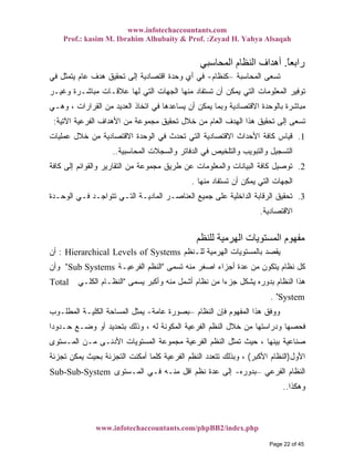 www.infotechaccountants.com
Prof.: kasim M. Ibrahim Alhubaity & Prof. :Zeyad H. Yahya Alsaqah
www.infotechaccountants.com/phpBB2/index.php
ً‫ﺎ‬‫راﺑﻌ‬.‫اﻟﻤﺤﺎﺳﺒﻲ‬ ‫اﻟﻨﻈﺎم‬ ‫أهﺪاف‬
‫ﺍﻟﻤﺤﺎﺴﺒﺔ‬ ‫ﺘﺴﻌﻰ‬–‫ﻜﻨﻅﺎﻡ‬-‫ﻓﻲ‬ ‫ﻴﺘﻤﺜل‬ ‫ﻋﺎﻡ‬ ‫ﻫﺩﻑ‬ ‫ﺘﺤﻘﻴﻕ‬ ‫ﺇﻟﻰ‬ ‫ﺍﻗﺘﺼﺎﺩﻴﺔ‬ ‫ﻭﺤﺩﺓ‬ ‫ﺃﻱ‬ ‫ﻓﻲ‬
‫ﺍﻟ‬ ‫ﻤﻨﻬﺎ‬ ‫ﺘﺴﺘﻔﺎﺩ‬ ‫ﺃﻥ‬ ‫ﻴﻤﻜﻥ‬ ‫ﺍﻟﺘﻲ‬ ‫ﺍﻟﻤﻌﻠﻭﻤﺎﺕ‬ ‫ﺘﻭﻓﻴﺭ‬‫ﻭﻏﻴـﺭ‬ ‫ﻤﺒﺎﺸـﺭﺓ‬ ‫ﻋﻼﻗـﺎﺕ‬ ‫ﻟﻬﺎ‬ ‫ﺍﻟﺘﻲ‬ ‫ﺠﻬﺎﺕ‬
‫ﻭﻫـﻲ‬ ، ‫ﺍﻟﻘﺭﺍﺭﺍﺕ‬ ‫ﻤﻥ‬ ‫ﺍﻟﻌﺩﻴﺩ‬ ‫ﺍﺘﺨﺎﺫ‬ ‫ﻓﻲ‬ ‫ﻴﺴﺎﻋﺩﻫﺎ‬ ‫ﺃﻥ‬ ‫ﻴﻤﻜﻥ‬ ‫ﻭﺒﻤﺎ‬ ‫ﺍﻻﻗﺘﺼﺎﺩﻴﺔ‬ ‫ﺒﺎﻟﻭﺤﺩﺓ‬ ‫ﻤﺒﺎﺸﺭﺓ‬
‫ﺍﻵﺘﻴﺔ‬ ‫ﺍﻟﻔﺭﻋﻴﺔ‬ ‫ﺍﻷﻫﺩﺍﻑ‬ ‫ﻤﻥ‬ ‫ﻤﺠﻤﻭﻋﺔ‬ ‫ﺘﺤﻘﻴﻕ‬ ‫ﺨﻼل‬ ‫ﻤﻥ‬ ‫ﺍﻟﻌﺎﻡ‬ ‫ﺍﻟﻬﺩﻑ‬ ‫ﻫﺫﺍ‬ ‫ﺘﺤﻘﻴﻕ‬ ‫ﺇﻟﻰ‬ ‫ﺘﺴﻌﻰ‬:
1.‫ﻤﻥ‬ ‫ﺍﻻﻗﺘﺼﺎﺩﻴﺔ‬ ‫ﺍﻟﻭﺤﺩﺓ‬ ‫ﻓﻲ‬ ‫ﺘﺤﺩﺙ‬ ‫ﺍﻟﺘﻲ‬ ‫ﺍﻻﻗﺘﺼﺎﺩﻴﺔ‬ ‫ﺍﻷﺤﺩﺍﺙ‬ ‫ﻜﺎﻓﺔ‬ ‫ﻗﻴﺎﺱ‬‫ﻋﻤﻠﻴﺎﺕ‬ ‫ﺨﻼل‬
‫ﺍﻟﻤﺤﺎﺴﺒﻴﺔ‬ ‫ﻭﺍﻟﺴﺠﻼﺕ‬ ‫ﺍﻟﺩﻓﺎﺘﺭ‬ ‫ﻓﻲ‬ ‫ﻭﺍﻟﺘﻠﺨﻴﺹ‬ ‫ﻭﺍﻟﺘﺒﻭﻴﺏ‬ ‫ﺍﻟﺘﺴﺠﻴل‬..
2.‫ﻜﺎﻓﺔ‬ ‫ﺇﻟﻰ‬ ‫ﻭﺍﻟﻘﻭﺍﺌﻡ‬ ‫ﺍﻟﺘﻘﺎﺭﻴﺭ‬ ‫ﻤﻥ‬ ‫ﻤﺠﻤﻭﻋﺔ‬ ‫ﻁﺭﻴﻕ‬ ‫ﻋﻥ‬ ‫ﻭﺍﻟﻤﻌﻠﻭﻤﺎﺕ‬ ‫ﺍﻟﺒﻴﺎﻨﺎﺕ‬ ‫ﻜﺎﻓﺔ‬ ‫ﺘﻭﺼﻴل‬
‫ﻤﻨﻬﺎ‬ ‫ﺘﺴﺘﻔﺎﺩ‬ ‫ﺃﻥ‬ ‫ﻴﻤﻜﻥ‬ ‫ﺍﻟﺘﻲ‬ ‫ﺍﻟﺠﻬﺎﺕ‬.
3.‫ﺍﻟﻭﺤـﺩﺓ‬ ‫ﻓـﻲ‬ ‫ﺘﺘﻭﺍﺠـﺩ‬ ‫ﺍﻟﺘـﻲ‬ ‫ﺍﻟﻤﺎﺩﻴـﺔ‬ ‫ﺍﻟﻌﻨﺎﺼـﺭ‬ ‫ﺠﻤﻴﻊ‬ ‫ﻋﻠﻰ‬ ‫ﺍﻟﺩﺍﺨﻠﻴﺔ‬ ‫ﺍﻟﺭﻗﺎﺒﺔ‬ ‫ﺘﺤﻘﻴﻕ‬
‫ﺍﻻﻗ‬‫ﺘﺼﺎﺩﻴﺔ‬.
‫ﻟﻠﻨﻈﻢ‬ ‫اﻟﻬﺮﻣﻴﺔ‬ ‫اﻟﻤﺴﺘﻮﻳﺎت‬ ‫ﻣﻔﻬﻮم‬
‫ﻟﻠـﻨﻅﻡ‬ ‫ﺍﻟﻬﺭﻤﻴﺔ‬ ‫ﺒﺎﻟﻤﺴﺘﻭﻴﺎﺕ‬ ‫ﻴﻘﺼﺩ‬Hierarchical Levels of Systems:‫ﺃﻥ‬
‫ﺘﺴﻤﻰ‬ ‫ﻤﻨﻪ‬ ‫ﺍﺼﻐﺭ‬ ‫ﺃﺠﺯﺍﺀ‬ ‫ﻋﺩﺓ‬ ‫ﻤﻥ‬ ‫ﻴﺘﻜﻭﻥ‬ ‫ﻨﻅﺎﻡ‬ ‫ﻜل‬"‫ﺍﻟﻔﺭﻋﻴـﺔ‬ ‫ﺍﻟﻨﻅﻡ‬Sub Systems"‫ﻭﺃﻥ‬
‫ﻴﺴﻤﻰ‬ ‫ﻭﺃﻜﺒﺭ‬ ‫ﻤﻨﻪ‬ ‫ﺃﺸﻤل‬ ‫ﻨﻅﺎﻡ‬ ‫ﻤﻥ‬ ‫ﹰ‬‫ﺍ‬‫ﺠﺯﺀ‬ ‫ﻴﺸﻜل‬ ‫ﺒﺩﻭﺭﻩ‬ ‫ﺍﻟﻨﻅﺎﻡ‬ ‫ﻫﺫﺍ‬"‫ﺍﻟﻜﻠـﻲ‬ ‫ﺍﻟﻨﻅـﺎﻡ‬Total
System. "
‫ﺍﻟﻨﻅﺎﻡ‬ ‫ﻓﺈﻥ‬ ‫ﺍﻟﻤﻔﻬﻭﻡ‬ ‫ﻫﺫﺍ‬ ‫ﻭﻭﻓﻕ‬–‫ﻋﺎﻤﺔ‬ ‫ﺒﺼﻭﺭﺓ‬-‫ﺍﻟﻤﻁﻠـﻭﺏ‬ ‫ﺍﻟﻜﻠﻴـﺔ‬ ‫ﺍﻟﻤﺴﺎﺤﺔ‬ ‫ﻴﻤﺜل‬
‫ﹰ‬‫ﺍ‬‫ﺤـﺩﻭﺩ‬ ‫ﻭﻀـﻊ‬ ‫ﺃﻭ‬ ‫ﺒﺘﺤﺩﻴﺩ‬ ‫ﻭﺫﻟﻙ‬ ، ‫ﻟﻪ‬ ‫ﺍﻟﻤﻜﻭﻨﺔ‬ ‫ﺍﻟﻔﺭﻋﻴﺔ‬ ‫ﺍﻟﻨﻅﻡ‬ ‫ﺨﻼل‬ ‫ﻤﻥ‬ ‫ﻭﺩﺭﺍﺴﺘﻬﺎ‬ ‫ﻓﺤﺼﻬﺎ‬
‫ﺍﻟﻤـﺴﺘﻭﻯ‬ ‫ﻤـﻥ‬ ‫ﺍﻷﺩﻨـﻰ‬ ‫ﺍﻟﻤﺴﺘﻭﻴﺎﺕ‬ ‫ﻤﺠﻤﻭﻋﺔ‬ ‫ﺍﻟﻔﺭﻋﻴﺔ‬ ‫ﺍﻟﻨﻅﻡ‬ ‫ﺘﻤﺜل‬ ‫ﺤﻴﺙ‬ ، ‫ﺒﻴﻨﻬﺎ‬ ‫ﺼﻨﺎﻋﻴﺔ‬
‫ﺍﻷﻭل‬)‫ﺍﻷﻜﺒﺭ‬ ‫ﺍﻟﻨﻅﺎﻡ‬(‫ﻭﺒﺫ‬ ،‫ﺘﺠﺯﺌﺔ‬ ‫ﻴﻤﻜﻥ‬ ‫ﺒﺤﻴﺙ‬ ‫ﺍﻟﺘﺠﺯﺌﺔ‬ ‫ﺃﻤﻜﻨﺕ‬ ‫ﻜﻠﻤﺎ‬ ‫ﺍﻟﻔﺭﻋﻴﺔ‬ ‫ﺍﻟﻨﻅﻡ‬ ‫ﺘﺘﻌﺩﺩ‬ ‫ﻟﻙ‬
‫ﺍﻟﻔﺭﻋﻲ‬ ‫ﺍﻟﻨﻅﺎﻡ‬‫ﺒﺩﻭﺭﻩ‬-‫ﺍﻟﻤـﺴﺘﻭﻯ‬ ‫ﻓـﻲ‬ ‫ﻤﻨـﻪ‬ ‫ﺍﻗل‬ ‫ﻨﻅﻡ‬ ‫ﻋﺩﺓ‬ ‫ﺇﻟﻰ‬Sub-Sub-System –
‫ﻭﻫﻜﺫﺍ‬..
Page 22 of 45
 