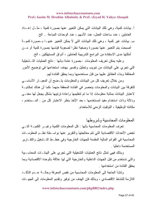 www.infotechaccountants.com
Prof.: kasim M. Ibrahim Alhubaity & Prof. :Zeyad H. Yahya Alsaqah
www.infotechaccountants.com/phpBB2/index.php
‫ﺃ‬.‫ﺇﻋـﺩﺍﺩ‬ ‫ﻤﺜـل‬ ، ‫ﻜﻤﻴﺔ‬ ‫ﺒﺼﻭﺭﺓ‬ ‫ﻋﻨﻬﺎ‬ ‫ﺍﻟﺘﻌﺒﻴﺭ‬ ‫ﻴﻤﻜﻥ‬ ‫ﺍﻟﺘﻲ‬ ‫ﺍﻟﺒﻴﺎﻨﺎﺕ‬ ‫ﺘﻠﻙ‬ ‫ﻭﻫﻲ‬ ،‫ﻜﻤﻴﺔ‬ ‫ﺒﻴﺎﻨﺎﺕ‬
‫ﺍﻷﺴﻬﻡ‬ ‫ﻋﺩﺩ‬ ،‫ﺍﻟﻌﻤل‬ ‫ﺴﺎﻋﺎﺕ‬ ‫ﻋﺩﺩ‬ ، ‫ﺍﻟﻌﺎﻤﻠﻴﻥ‬‫ﺍﻟﻤﺒﺎﻋﺔ‬ ‫ﺍﻟﻭﺤﺩﺍﺕ‬ ‫ﻋﺩﺩ‬ ،..‫ﺍﻟﺦ‬.
‫ﺏ‬.‫ﻜﻤﻴـﺔ‬ ‫ﺒـﺼﻭﺭﺓ‬ ‫ﻋﻨﻬـﺎ‬ ‫ﺍﻟﺘﻌﺒﻴﺭ‬ ‫ﻴﻤﻜﻥ‬ ‫ﻻ‬ ‫ﺍﻟﺘﻲ‬ ‫ﺍﻟﺒﻴﺎﻨﺎﺕ‬ ‫ﺘﻠﻙ‬ ‫ﻭﻫﻲ‬ ، ‫ﻜﻤﻴﺔ‬ ‫ﻏﻴﺭ‬ ‫ﺒﻴﺎﻨﺎﺕ‬
‫ﻤـﻥ‬ ‫ﺃﻭ‬ ‫ﻜﻤﻴﺔ‬ ‫ﺒﺼﻭﺭﺓ‬ ‫ﻗﻴﺎﺴﻬﺎ‬ ‫ﻟﺼﻌﻭﺒﺔ‬ ‫ﹰ‬‫ﺍ‬‫ﻨﻅﺭ‬ ‫ﻭﺼﻔﻴﺔ‬ ‫ﺒﺼﻭﺭﺓ‬ ‫ﻋﻨﻬﺎ‬ ‫ﺍﻟﺘﻌﺒﻴﺭ‬ ‫ﻴﺘﻡ‬ ‫ﺃﺼﺒﺤﺕ‬
‫ﺍﻟﺦ‬ ، ‫ﺍﻟﻤﺴﺘﻬﻠﻜﻴﻥ‬ ‫ﺃﺫﻭﺍﻕ‬ ، ‫ﻟﻠﻌﺎﻤﻠﻴﻥ‬ ‫ﺍﻟﺘﺩﺭﻴﺒﻴﺔ‬ ‫ﺍﻟﺒﺭﺍﻤﺞ‬ ‫ﻤﻥ‬ ‫ﺍﻻﺴﺘﻔﺎﺩﺓ‬ ‫ﻤﺩﻯ‬ ‫ﺃﻤﺜﻠﺘﻬﺎ‬.
‫ﺍﻟﻤﻌﻠﻭﻤﺎﺕ‬ ‫ﺘﻌﺭﻴﻑ‬ ‫ﻴﻤﻜﻥ‬ ‫ﻭﻋﻠﻴﻪ‬–‫ﻋﺎﻤﺔ‬ ‫ﺒﺼﻭﺭﺓ‬-‫ﺒﺄﻨﻬﺎ‬:‫ﺍﻟﺘـﺸﻐﻴﻠﻴﺔ‬ ‫ﺍﻟﻌﻤﻠﻴﺎﺕ‬ ‫ﻨﺎﺘﺞ‬
‫ﺍﻷﻤﻭﺭ‬ ‫ﺘﻭﻀﻴﺢ‬ ‫ﻓﻲ‬ ‫ﺍﺴﺘﺨﺩﺍﻤﻬﺎ‬ ‫ﺒﻬﺩﻑ‬ ‫ﻭﺘﻔﺴﻴﺭ‬ ‫ﻭﺘﺤﻠﻴل‬ ‫ﺘﺒﻭﻴﺏ‬ ‫ﻤﻥ‬ ‫ﺍﻟﺒﻴﺎﻨﺎﺕ‬ ‫ﻋﻠﻰ‬ ‫ﺘﺠﺭﻱ‬ ‫ﺍﻟﺘﻲ‬
‫ﻟﻬﻡ‬ ‫ﺍﻟﻔﺎﺌﺩﺓ‬ ‫ﻴﺤﻘﻕ‬ ‫ﻭﺒﻤﺎ‬ ‫ﻤﺴﺘﺨﺩﻤﻴﻬﺎ‬ ‫ﻗﺒل‬ ‫ﻤﻥ‬ ‫ﻋﻠﻴﻬﺎ‬ ‫ﺍﻟﺤﻘﺎﺌﻕ‬ ‫ﻭﺒﻨﺎﺀ‬ ‫ﺍﻟﻤﺨﺘﻠﻔﺔ‬.
‫ﻭﺍﻟﻤ‬ ‫ﺍﻟﺒﻴﺎﻨﺎﺕ‬ ‫ﻤﻥ‬ ‫ﻜل‬ ‫ﺘﻌﺭﻴﻑ‬ ‫ﺨﻼل‬ ‫ﻭﻤﻥ‬‫ﺍﻷﺴﺎﺴـﻲ‬ ‫ﺍﻟﻤﻌﻴـﺎﺭ‬ ‫ﺃﻥ‬ ‫ﻴﺘـﻀﺢ‬ ‫ﻌﻠﻭﻤﺎﺕ‬
‫ﺇﻤﻜﺎﻨﻴـﺔ‬ ‫ﻫﻨﺎﻙ‬ ‫ﺃﻥ‬ ‫،ﻜﻤﺎ‬ ‫ﻤﻨﻬﻤﺎ‬ ‫ﺍﻟﻤﺤﻘﻘﺔ‬ ‫ﺍﻟﻔﺎﺌﺩﺓ‬ ‫ﻓﻲ‬ ‫ﻴﻨﺤﺼﺭ‬ ‫ﻭﺍﻟﻤﻌﻠﻭﻤﺎﺕ‬ ‫ﺍﻟﺒﻴﺎﻨﺎﺕ‬ ‫ﺒﻴﻥ‬ ‫ﻟﻠﺘﻔﺭﻗﺔ‬
‫ﻤﻌﻨـﻰ‬ ‫ﻟﻬﺎ‬ ‫ﻴﺠﻌل‬ ‫ﺒﺸﻜل‬ ‫ﺘﺭﺘﻴﺒﻬﺎ‬ ‫ﻭﺇﻋﺎﺩﺓ‬ ‫ﺘﻨﻅﻴﻤﻬﺎ‬ ‫ﺘﻡ‬ ‫ﻤﺎ‬ ‫ﺇﺫﺍ‬ ‫ﻤﻌﻠﻭﻤﺎﺕ‬ ‫ﺒﻤﺜﺎﺒﺔ‬ ‫ﺍﻟﺒﻴﺎﻨﺎﺕ‬ ‫ﻻﻋﺘﺒﺎﺭ‬
‫ﺍﻻﻋﺘ‬ ‫ﺒﻨﻅﺭ‬ ‫ﺍﻷﺨﺫ‬ ‫ﺒﻌﺩ‬ ، ‫ﻟﻤﺴﺘﺨﺩﻤﻬﺎ‬ ‫ﻤﻔﻴﺩ‬ ‫ﺍﺴﺘﺨﺩﺍﻡ‬ ‫ﻭﺫﺍﺕ‬ ‫ﻭﺩﻻﻟﺔ‬‫ﻤﻥ‬ ‫ﻜل‬ ‫ﺒﺎﺭ‬:، ‫ﺍﻟﻤـﺴﺘﺨﺩﻡ‬
‫ﻟﻼﺴﺘﺨﺩﺍﻡ‬ ‫ﺍﻟﺯﻤﻨﻲ‬ ‫ﺍﻟﺘﻭﻗﻴﺕ‬ ، ‫ﺍﻟﻭﻅﻴﻔﻴﺔ‬ ‫ﻤﻜﺎﻨﺘﻪ‬.
‫وﺷﺮوﻃﻬﺎ‬ ‫اﻟﻤﺤﺎﺳﺒﻴﺔ‬ ‫اﻟﻤﻌﻠﻮﻣﺎت‬
‫ﺒﺄﻨﻬﺎ‬ ‫ﺍﻟﻤﺤﺎﺴﺒﻴﺔ‬ ‫ﺍﻟﻤﻌﻠﻭﻤﺎﺕ‬ ‫ﺘﻌﺭﻑ‬:‫ﺍﻟﺘـﻲ‬ ‫ﺍﻟﻜﻤﻴـﺔ‬ ‫ﻭﻏﻴـﺭ‬ ‫ﺍﻟﻜﻤﻴﺔ‬ ‫ﺍﻟﻤﻌﻠﻭﻤﺎﺕ‬ ‫ﻜل‬
‫ﺍﻟﻤﻌﻠﻭﻤـﺎﺕ‬ ‫ﻨﻅـﻡ‬ ‫ﺒﻭﺍﺴـﻁﺔ‬ ‫ﻋﻨﻬﺎ‬ ‫ﻭﺍﻟﺘﻘﺭﻴﺭ‬ ‫ﻤﻌﺎﻟﺠﺘﻬﺎ‬ ‫ﺘﺘﻡ‬ ‫ﺍﻟﺘﻲ‬ ‫ﺍﻻﻗﺘﺼﺎﺩﻴﺔ‬ ‫ﺍﻷﺤﺩﺍﺙ‬ ‫ﺘﺨﺹ‬
‫ﻓ‬ ‫ﺍﻟﻤﺤﺎﺴﺒﻴﺔ‬‫ﻭﺍﻟﺘﻘـﺎﺭﻴﺭ‬ ‫ﺍﻟﺘـﺸﻐﻴل‬ ‫ﺨﻁـﻁ‬ ‫ﻭﻓﻲ‬ ‫ﺍﻟﺨﺎﺭﺠﻴﺔ‬ ‫ﻟﻠﺠﻬﺎﺕ‬ ‫ﺍﻟﻤﻘﺩﻤﺔ‬ ‫ﺍﻟﻤﺎﻟﻴﺔ‬ ‫ﺍﻟﻘﻭﺍﺌﻡ‬ ‫ﻲ‬
‫ﹰ‬‫ﺎ‬‫ﺩﺍﺨﻠﻴ‬ ‫ﺍﻟﻤﺴﺘﺨﺩﻤﺔ‬.
‫ﺍﻟﻤﺤﺎﺴـﺒﻴﺔ‬ ‫ﺍﻟﺒﻴﺎﻨـﺎﺕ‬ ‫ﻋﻠﻰ‬ ‫ﺘﺠﺭﻱ‬ ‫ﺍﻟﺘﻲ‬ ‫ﺍﻟﺘﺸﻐﻴﻠﻴﺔ‬ ‫ﺍﻟﻌﻤﻠﻴﺎﺕ‬ ‫ﻨﺎﺘﺞ‬ ‫ﺘﻤﺜل‬ ‫ﻓﻬﻲ‬ ‫ﻭﺒﺫﻟﻙ‬
‫ﻭﺒﻤﺎ‬ ‫ﺍﻻﻗﺘﺼﺎﺩﻴﺔ‬ ‫ﺒﺎﻟﻭﺤﺩﺓ‬ ‫ﻋﻼﻗﺔ‬ ‫ﻟﻬﺎ‬ ‫ﺍﻟﺘﻲ‬ ‫ﻭﺍﻟﺨﺎﺭﺠﻴﺔ‬ ‫ﺍﻟﺩﺍﺨﻠﻴﺔ‬ ‫ﺍﻟﺠﻬﺎﺕ‬ ‫ﻗﺒل‬ ‫ﻤﻥ‬ ‫ﺘﺴﺘﺨﺩﻡ‬ ‫ﻭﺍﻟﺘﻲ‬
‫ﺍﻟﻔﺎﺌ‬ ‫ﻴﺤﻘﻕ‬‫ﺍﺴﺘﺨﺩﺍﻤﻬﺎ‬ ‫ﻤﻥ‬ ‫ﺩﺓ‬.
‫ﺍﻟﺘﺄﻜـﺩ‬ ‫ﻋـﺩﻡ‬ ‫ﻭﺤﺎﻟـﺔ‬ ‫ﺍﻟﻤﻌﺭﻓﺔ‬ ‫ﻨﻘﺹ‬ ‫ﻤﻥ‬ ‫ﺍﻟﻤﺤﺎﺴﺒﻴﺔ‬ ‫ﺍﻟﻤﻌﻠﻭﻤﺎﺕ‬ ‫ﺇﻟﻰ‬ ‫ﺍﻟﺤﺎﺠﺔ‬ ‫ﻭﺘﻨﺸﺄ‬
‫ﺍﻟﺠﻬـﺎﺕ‬ ‫ﺇﻟﻰ‬ ‫ﺍﻟﻤﻌﻠﻭﻤﺎﺕ‬ ‫ﻭﺘﻘﺩﻴﻡ‬ ‫ﺘﻭﻓﻴﺭ‬ ‫ﻤﻥ‬ ‫ﺍﻟﻬﺩﻑ‬ ‫ﻓﺈﻥ‬ ‫ﻭﺒﺫﻟﻙ‬ ، ‫ﺍﻻﻗﺘﺼﺎﺩﻱ‬ ‫ﻟﻠﻨﺸﺎﻁ‬ ‫ﺍﻟﻼﺯﻤﺔ‬
Page 27 of 45
 