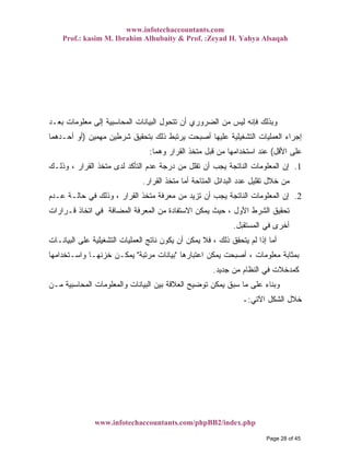 www.infotechaccountants.com
Prof.: kasim M. Ibrahim Alhubaity & Prof. :Zeyad H. Yahya Alsaqah
www.infotechaccountants.com/phpBB2/index.php
‫ﺍﻟﻀﺭﻭﺭﻱ‬ ‫ﻤﻥ‬ ‫ﻟﻴﺱ‬ ‫ﻓﺈﻨﻪ‬ ‫ﻭﺒﺫﻟﻙ‬‫ﺒﻌـﺩ‬ ‫ﻤﻌﻠﻭﻤﺎﺕ‬ ‫ﺇﻟﻰ‬ ‫ﺍﻟﻤﺤﺎﺴﺒﻴﺔ‬ ‫ﺍﻟﺒﻴﺎﻨﺎﺕ‬ ‫ﺘﺘﺤﻭل‬ ‫ﺃﻥ‬
‫ﻤﻬﻤﻴﻥ‬ ‫ﺸﺭﻁﻴﻥ‬ ‫ﺒﺘﺤﻘﻴﻕ‬ ‫ﺫﻟﻙ‬ ‫ﻴﺭﺘﺒﻁ‬ ‫ﺃﺼﺒﺤﺕ‬ ‫ﻋﻠﻴﻬﺎ‬ ‫ﺍﻟﺘﺸﻐﻴﻠﻴﺔ‬ ‫ﺍﻟﻌﻤﻠﻴﺎﺕ‬ ‫ﺇﺠﺭﺍﺀ‬)‫ﺃﺤـﺩﻫﻤﺎ‬ ‫ﺃﻭ‬
‫ﺍﻷﻗل‬ ‫ﻋﻠﻰ‬(‫ﻭﻫﻤﺎ‬ ‫ﺍﻟﻘﺭﺍﺭ‬ ‫ﻤﺘﺨﺫ‬ ‫ﻗﺒل‬ ‫ﻤﻥ‬ ‫ﺍﺴﺘﺨﺩﺍﻤﻬﺎ‬ ‫ﻋﻨﺩ‬:
1.‫ﻭﺫﻟـﻙ‬ ، ‫ﺍﻟﻘﺭﺍﺭ‬ ‫ﻤﺘﺨﺫ‬ ‫ﻟﺩﻯ‬ ‫ﺍﻟﺘﺄﻜﺩ‬ ‫ﻋﺩﻡ‬ ‫ﺩﺭﺠﺔ‬ ‫ﻤﻥ‬ ‫ﺘﻘﻠل‬ ‫ﺃﻥ‬ ‫ﻴﺠﺏ‬ ‫ﺍﻟﻨﺎﺘﺠﺔ‬ ‫ﺍﻟﻤﻌﻠﻭﻤﺎﺕ‬ ‫ﺇﻥ‬
‫ﺘ‬ ‫ﺨﻼل‬ ‫ﻤﻥ‬‫ﺍﻟﻘﺭﺍﺭ‬ ‫ﻤﺘﺨﺫ‬ ‫ﺃﻤﺎ‬ ‫ﺍﻟﻤﺘﺎﺤﺔ‬ ‫ﺍﻟﺒﺩﺍﺌل‬ ‫ﻋﺩﺩ‬ ‫ﻘﻠﻴل‬.
2.‫ﻋـﺩﻡ‬ ‫ﺤﺎﻟـﺔ‬ ‫ﻓﻲ‬ ‫ﻭﺫﻟﻙ‬ ، ‫ﺍﻟﻘﺭﺍﺭ‬ ‫ﻤﺘﺨﺫ‬ ‫ﻤﻌﺭﻓﺔ‬ ‫ﻤﻥ‬ ‫ﺘﺯﻴﺩ‬ ‫ﺃﻥ‬ ‫ﻴﺠﺏ‬ ‫ﺍﻟﻨﺎﺘﺠﺔ‬ ‫ﺍﻟﻤﻌﻠﻭﻤﺎﺕ‬ ‫ﺇﻥ‬
‫ﻗـﺭﺍﺭﺍﺕ‬ ‫ﺍﺘﺨﺎﺫ‬ ‫ﻓﻲ‬ ‫ﺍﻟﻤﻀﺎﻓﺔ‬ ‫ﺍﻟﻤﻌﺭﻓﺔ‬ ‫ﻤﻥ‬ ‫ﺍﻻﺴﺘﻔﺎﺩﺓ‬ ‫ﻴﻤﻜﻥ‬ ‫ﺤﻴﺙ‬ ، ‫ﺍﻷﻭل‬ ‫ﺍﻟﺸﺭﻁ‬ ‫ﺘﺤﻘﻴﻕ‬
‫ﺍﻟﻤﺴﺘﻘﺒل‬ ‫ﻓﻲ‬ ‫ﺃﺨﺭﻯ‬.
‫ﺍ‬ ‫ﻨﺎﺘﺞ‬ ‫ﻴﻜﻭﻥ‬ ‫ﺃﻥ‬ ‫ﻴﻤﻜﻥ‬ ‫ﻓﻼ‬ ، ‫ﺫﻟﻙ‬ ‫ﻴﺘﺤﻘﻕ‬ ‫ﻟﻡ‬ ‫ﺇﺫﺍ‬ ‫ﺃﻤﺎ‬‫ﺍﻟﺒﻴﺎﻨـﺎﺕ‬ ‫ﻋﻠﻰ‬ ‫ﺍﻟﺘﺸﻐﻴﻠﻴﺔ‬ ‫ﻟﻌﻤﻠﻴﺎﺕ‬
‫ﺍﻋﺘﺒﺎﺭﻫﺎ‬ ‫ﻴﻤﻜﻥ‬ ‫ﺃﺼﺒﺤﺕ‬ ، ‫ﻤﻌﻠﻭﻤﺎﺕ‬ ‫ﺒﻤﺜﺎﺒﺔ‬"‫ﻤﺭﺘﺒﺔ‬ ‫ﺒﻴﺎﻨﺎﺕ‬"‫ﻭﺍﺴـﺘﺨﺩﺍﻤﻬﺎ‬ ‫ﺨﺯﻨﻬـﺎ‬ ‫ﻴﻤﻜـﻥ‬
‫ﺠﺩﻴﺩ‬ ‫ﻤﻥ‬ ‫ﺍﻟﻨﻅﺎﻡ‬ ‫ﻓﻲ‬ ‫ﻜﻤﺩﺨﻼﺕ‬.
‫ﻤـﻥ‬ ‫ﺍﻟﻤﺤﺎﺴﺒﻴﺔ‬ ‫ﻭﺍﻟﻤﻌﻠﻭﻤﺎﺕ‬ ‫ﺍﻟﺒﻴﺎﻨﺎﺕ‬ ‫ﺒﻴﻥ‬ ‫ﺍﻟﻌﻼﻗﺔ‬ ‫ﺘﻭﻀﻴﺢ‬ ‫ﻴﻤﻜﻥ‬ ‫ﺴﺒﻕ‬ ‫ﻤﺎ‬ ‫ﻋﻠﻰ‬ ‫ﺀ‬‫ﻭﺒﻨﺎ‬
‫ﺍﻵﺘﻲ‬ ‫ﺍﻟﺸﻜل‬ ‫ﺨﻼل‬:‫ـ‬
Page 28 of 45
 