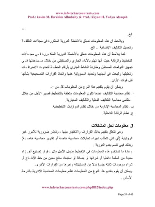 www.infotechaccountants.com
Prof.: kasim M. Ibrahim Alhubaity & Prof. :Zeyad H. Yahya Alsaqah
www.infotechaccountants.com/phpBB2/index.php
…
‫ﺍﻟﺦ‬.
‫ﺍﻟﺘﻜﻠﻔـﺔ‬ ‫ﻤﺠﺎﻻﺕ‬ ‫ﻓﻲ‬ ‫ﺍﻟﻤﺘﻜﺭﺭﺓ‬ ‫ﺍﻟﺩﻭﺭﻴﺔ‬ ‫ﺒﺎﻷﻨﺸﻁﺔ‬ ‫ﺘﺘﻌﻠﻕ‬ ‫ﺍﻟﻤﻌﻠﻭﻤﺎﺕ‬ ‫ﻫﺫﻩ‬ ‫ﺃﻥ‬ ‫ﻭﻴﻼﺤﻅ‬
‫ﺍﻹﻀﺎﻓﻴﺔ‬ ‫ﺍﻟﺘﻜﺎﻟﻴﻑ‬ ‫ﻭﺘﺤﻤﻴل‬..‫ﺍﻟﺦ‬.
‫ﺒﺎﻷﻨﺸﻁ‬ ‫ﺘﺘﻌﻠﻕ‬ ‫ﺍﻟﻤﻌﻠﻭﻤﺎﺕ‬ ‫ﻫﺫﻩ‬ ‫ﺃﻥ‬ ‫ﻴﻼﺤﻅ‬ ‫ﻜﻤﺎ‬‫ﻤﺠـﺎﻻﺕ‬ ‫ﻓـﻲ‬ ‫ﺍﻟﻤﺘﻜـﺭﺭﺓ‬ ‫ﺍﻟﺩﻭﺭﻴﺔ‬ ‫ﺔ‬
‫ﻓـﻲ‬ ‫ﻤـﺴﺎﻋﺩﺘﻬﺎ‬ ‫ﺨﻼل‬ ‫ﻤﻥ‬ ‫ﻭﺍﻟﻤﺴﺘﻘﺒﻠﻲ‬ ‫ﺍﻟﺠﺎﺭﻱ‬ ‫ﺒﺎﻷﺩﺍﺀ‬ ‫ﺘﻬﺘﻡ‬ ‫ﺃﻨﻬﺎ‬ ‫ﺤﻴﺙ‬ ‫ﻭﺍﻟﺭﻗﺎﺒﺔ‬ ‫ﺍﻟﺘﺨﻁﻴﻁ‬
‫ﺍﻻﻨﺤﺭﺍﻓـﺎﺕ‬ ‫ﻟﺘﺤﺩﻴـﺩ‬ ‫ﺍﻟﺨﻁـﺔ‬ ‫ﺒﺄﺭﻗﺎﻡ‬ ‫ﺍﻟﺠﺎﺭﻱ‬ ‫ﺍﻟﻨﺸﺎﻁ‬ ‫ﻭﻤﻘﺎﺭﻨﺔ‬ ‫ﻟﻠﻤﺴﺘﻘﺒل‬ ‫ﺍﻟﺘﻭﻗﻌﺎﺕ‬ ‫ﺘﺠﻬﻴﺯ‬
‫ﺍﻟﺘﺼﺤﻴﺤﻴ‬ ‫ﺍﻟﻘﺭﺍﺭﺍﺕ‬ ‫ﻭﺍﺘﺨﺎﺫ‬ ‫ﻋﻨﻬﺎ‬ ‫ﺍﻟﻤﺴﺅﻭﻟﻴﺔ‬ ‫ﻭﺘﺤﺩﻴﺩ‬ ‫ﺃﺴﺒﺎﺒﻬﺎ‬ ‫ﻓﻲ‬ ‫ﻭﺍﻟﺒﺤﺙ‬ ‫ﻭﺘﺤﻠﻴﻠﻬﺎ‬‫ﺒﺸﺄﻨﻬﺎ‬ ‫ﺔ‬
‫ﺍﻷﻭﺍﻥ‬ ‫ﻓﻭﺍﺕ‬ ‫ﻗﺒل‬.
‫ﻤﻥ‬ ‫ﻜل‬ ‫ﺍﻟﻤﻌﻠﻭﻤﺎﺕ‬ ‫ﻤﻥ‬ ‫ﺍﻟﻨﻭﻉ‬ ‫ﻫﺫﺍ‬ ‫ﺒﺘﻘﺩﻴﻡ‬ ‫ﻴﻘﻭﻡ‬ ‫ﺃﻥ‬ ‫ﻭﻴﻤﻜﻥ‬:-
‫ﺃ‬.‫ﺨﻼل‬ ‫ﻤﻥ‬ ‫ﺍﻷﺠل‬ ‫ﻗﺼﻴﺭ‬ ‫ﺒﺎﻟﺘﺨﻁﻴﻁ‬ ‫ﻤﺘﻌﻠﻘﺔ‬ ‫ﺍﻟﻤﻌﻠﻭﻤﺎﺕ‬ ‫ﺘﻜﻭﻥ‬ ‫ﻋﻨﺩﻤﺎ‬ ‫ﺍﻟﺘﻜﺎﻟﻴﻑ‬ ‫ﻤﺤﺎﺴﺒﺔ‬ ‫ﻨﻅﺎﻡ‬
‫ﺍﻟﻤﻌﻴﺎﺭﻴﺔ‬ ‫ﻭﺍﻟﺘﻜﺎﻟﻴﻑ‬ ‫ﺍﻟﻔﻌﻠﻴﺔ‬ ‫ﺍﻟﺘﻜﺎﻟﻴﻑ‬ ‫ﻤﺤﺎﺴﺒﺔ‬ ‫ﻨﻅﺎﻤﻲ‬.
‫ﺏ‬.‫ﺍﻟﻤﻭﺍ‬ ‫ﻨﻅﺎﻡ‬ ‫ﺨﻼل‬ ‫ﻤﻥ‬ ‫ﺍﻹﺩﺍﺭﻴﺔ‬ ‫ﺍﻟﻤﺤﺎﺴﺒﺔ‬ ‫ﻨﻅﺎﻡ‬‫ﺍﻟﺘﺨﻁﻴﻁﻴﺔ‬ ‫ﺯﻨﺎﺕ‬.
‫ﺝ‬.‫ﺍﻟﺩﺍﺨﻠﻴﺔ‬ ‫ﺍﻟﺭﻗﺎﺒﺔ‬ ‫ﻨﻅﺎﻡ‬.
3.‫اﻟﻤﺸﻜﻼت‬ ‫ﻟﺤﻞ‬ ‫ﻣﻌﻠﻮﻣﺎت‬
‫ﻏﻴﺭ‬ ‫ﻟﻸﻤﻭﺭ‬ ‫ﻀﺭﻭﺭﻴﺔ‬ ‫ﻭﺘﻌﺘﺒﺭ‬ ، ‫ﺒﻴﻨﻬﺎ‬ ‫ﻭﺍﻻﺨﺘﻴﺎﺭ‬ ‫ﺍﻟﻘﺭﺍﺭﺍﺕ‬ ‫ﺒﺩﺍﺌل‬ ‫ﺒﺘﻘﻴﻴﻡ‬ ‫ﺘﺘﻌﻠﻕ‬ ‫ﻭﻫﻲ‬
‫ﺍﻟﺭﻭﺘﻴﻨﻴﺔ‬)‫ﺨﺎﺼـﺔ‬ ‫ﻤﺤﺎﺴﺒﻴﺔ‬ ‫ﺘﻘﺎﺭﻴﺭ‬ ‫ﺃﻭ‬ ‫ﺨﺎﺼﺔ‬ ‫ﻤﺤﺎﺴﺒﻴﺔ‬ ‫ﺘﺤﻠﻴﻼﺕ‬ ‫ﺇﺠﺭﺍﺀ‬ ‫ﺘﺘﻁﻠﺏ‬ ‫ﺍﻟﺘﻲ‬ ‫ﺃﻱ‬(
‫ﺍﻟﺩﻭﺭﻴﺔ‬ ‫ﺒﻌﺩﻡ‬ ‫ﺘﺘﺴﻡ‬ ‫ﻓﻬﻲ‬ ‫ﻭﺒﺫﻟﻙ‬.
‫ﻤ‬ ‫ﻭﻋﺎﺩﺓ‬‫ﻤﺜل‬ ‫ﺍﻷﺠل‬ ‫ﻁﻭﻴل‬ ‫ﺍﻟﺘﺨﻁﻴﻁ‬ ‫ﻓﻲ‬ ‫ﺍﻟﻤﻌﻠﻭﻤﺎﺕ‬ ‫ﻫﺫﻩ‬ ‫ﺘﺴﺘﺨﺩﻡ‬ ‫ﺎ‬:‫ﺃﺠـﺯﺍﺀ‬ ‫ﺘﺼﻨﻴﻊ‬ ‫ﻗﺭﺍﺭ‬
‫ﺃﻭ‬ ‫ﺍﻹﻨﺘـﺎﺝ‬ ‫ﺨﻁ‬ ‫ﻤﻥ‬ ‫ﻤﻌﻴﻥ‬ ‫ﻤﻨﺘﺞ‬ ‫ﺍﺴﺘﺒﻌﺎﺩ‬ ‫ﺃﻭ‬ ‫ﺇﻀﺎﻓﺔ‬ ‫ﺃﻭ‬ ‫ﺸﺭﺍﺌﻬﺎ‬ ‫ﺃﻭ‬ ‫ﹰ‬‫ﺎ‬‫ﺩﺍﺨﻠﻴ‬ ‫ﺍﻟﺴﻠﻌﺔ‬ ‫ﻤﻥ‬ ‫ﻤﻌﻴﻨﺔ‬
‫ﺍﻷﺨﺭﻯ‬ ‫ﺍﻟﻘﺭﺍﺭﺍﺕ‬ ‫ﻤﻥ‬ ‫ﻭﻏﻴﺭﻫﺎ‬ ‫ﺍﻟﻤﺴﺘﻬﻠﻜﺔ‬ ‫ﻤﻥ‬ ‫ﹰ‬‫ﻻ‬‫ﺒﺩ‬ ‫ﺠﺩﻴﺩﺓ‬ ‫ﺜﺎﺒﺘﺔ‬ ‫ﻤﻭﺠﻭﺩﺍﺕ‬ ‫ﺸﺭﺍﺀ‬.
‫ﺍ‬ ‫ﻤﻥ‬ ‫ﺍﻟﻨﻭﻉ‬ ‫ﻫﺫﺍ‬ ‫ﺒﺘﻘﺩﻴﻡ‬ ‫ﻴﻘﻭﻡ‬ ‫ﺃﻥ‬ ‫ﻭﻴﻤﻜﻥ‬‫ﺒﺎﻟﺩﺭﺠﺔ‬ ‫ﺍﻹﺩﺍﺭﻴﺔ‬ ‫ﺍﻟﻤﺤﺎﺴﺒﺔ‬ ‫ﻤﻌﻠﻭﻤﺎﺕ‬ ‫ﻨﻅﺎﻡ‬ ‫ﻟﻤﻌﻠﻭﻤﺎﺕ‬
‫ﺍﻷﺴﺎﺱ‬.
Page 31 of 45
 
