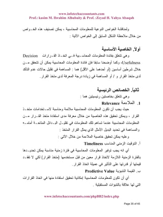 www.infotechaccountants.com
Prof.: kasim M. Ibrahim Alhubaity & Prof. :Zeyad H. Yahya Alsaqah
www.infotechaccountants.com/phpBB2/index.php
‫ﺍﻟﺨـﻭﺍﺹ‬ ‫ﻫﺫﻩ‬ ‫ﺘﺼﻨﻴﻑ‬ ‫ﻴﻤﻜﻥ‬ ، ‫ﺍﻟﻤﺤﺎﺴﺒﻴﺔ‬ ‫ﻟﻠﻤﻌﻠﻭﻤﺎﺕ‬ ‫ﺍﻟﻨﻭﻋﻴﺔ‬ ‫ﺍﻟﺨﻭﺍﺹ‬ ‫ﻭﻟﻤﻨﺎﻗﺸﺔ‬
‫ﺍﻵﺘﻴﺔ‬ ‫ﺍﻟﺨﻭﺍﺹ‬ ‫ﺇﻟﻰ‬ ‫ﺍﻟﺴﺎﺒﻕ‬ ‫ﺍﻟﺸﻜل‬ ‫ﻤﻼﺤﻅﺔ‬ ‫ﺨﻼل‬ ‫ﻤﻥ‬:
ً‫ﻻ‬‫أو‬.‫اﻷﺳﺎﺳﻴﺔ‬ ‫اﻟﺨﺎﺻﻴﺔ‬
‫ﺍﻟﻤﺤﺎﺴـ‬ ‫ﺍﻟﻤﻌﻠﻭﻤﺎﺕ‬ ‫ﺒﻔﺎﺌﺩﺓ‬ ‫ﺘﺘﻌﻠﻕ‬ ‫ﻭﻫﻲ‬‫ﺍﻟﻘـﺭﺍﺭﺍﺕ‬ ‫ﺍﺘﺨـﺎﺫ‬ ‫ﻓـﻲ‬ ‫ﺒﻴﺔ‬Decision
Usefulness‫ﻤـﻥ‬ ‫ﺘﺘﺤﻘﻕ‬ ‫ﺃﻥ‬ ‫ﻴﻤﻜﻥ‬ ‫ﺍﻟﻤﺤﺎﺴﺒﻴﺔ‬ ‫ﺍﻟﻤﻌﻠﻭﻤﺎﺕ‬ ‫ﻓﺎﺌﺩﺓ‬ ‫ﻓﺈﻥ‬ ‫ﹰ‬‫ﺎ‬‫ﺴﺎﺒﻘ‬ ‫ﺃﻭﻀﺤﻨﺎ‬ ‫ﻭﻜﻤﺎ‬ ،
‫ﺃﺴﺎﺴﻴﻥ‬ ‫ﺸﺭﻁﻴﻥ‬ ‫ﺨﻼل‬)‫ﺍﻷﻗل‬ ‫ﻋﻠﻰ‬ ‫ﺃﺤﺩﻫﻤﺎ‬ ‫ﺃﻭ‬(‫ﻫﻤﺎ‬:‫ﺍﻟﺘﺄﻜﺩ‬ ‫ﻋﺩﻡ‬ ‫ﺤﺎﻻﺕ‬ ‫ﺘﻘﻠﻴل‬ ‫ﻓﻲ‬ ‫ﺍﻟﻤﺴﺎﻫﻤﺔ‬
‫ﻭ‬ ‫ﺍﻟﻘﺭﺍﺭ‬ ‫ﻤﺘﺨﺫ‬ ‫ﻟﺩﻯ‬/‫ﺍﻟﻘ‬ ‫ﻤﺘﺨﺫ‬ ‫ﻟﺩﻯ‬ ‫ﺍﻟﻤﻌﺭﻓﺔ‬ ‫ﺩﺭﺠﺔ‬ ‫ﺯﻴﺎﺩﺓ‬ ‫ﻓﻲ‬ ‫ﺍﻟﻤﺴﺎﻫﻤﺔ‬ ‫ﺃﻭ‬‫ﺭﺍﺭ‬.
ً‫ﺎ‬‫ﺛﺎﻧﻴ‬.‫اﻟﺮﺋﻴﺴﻴﺔ‬ ‫اﻟﺨﺼﺎﺋﺺ‬
‫ﻫﻤﺎ‬ ‫ﺭﺌﻴﺴﻴﺘﻴﻥ‬ ‫ﺒﺨﺎﺼﺘﻴﻥ‬ ‫ﺘﺘﻌﻠﻕ‬ ‫ﻭﻫﻲ‬:
‫اﻟﻤﻼءﻣﺔ‬ 1.Relevance
‫ﻤﺘﺨـﺫ‬ ‫ﻻﺴـﺘﺨﺩﺍﻤﺎﺕ‬ ‫ﻭﻤﻨﺎﺴﺒﺔ‬ ‫ﻤﻼﺌﻤﺔ‬ ‫ﺍﻟﻤﺤﺎﺴﺒﻴﺔ‬ ‫ﺍﻟﻤﻌﻠﻭﻤﺎﺕ‬ ‫ﺘﻜﻭﻥ‬ ‫ﺃﻥ‬ ‫ﻴﺠﺏ‬ ‫ﺤﻴﺙ‬
‫ﻤـﻥ‬ ‫ﺍﻟﻘـﺭﺍﺭ‬ ‫ﻤﺘﺨﺫ‬ ‫ﺍﺴﺘﻔﺎﺩﺓ‬ ‫ﻤﺩﻯ‬ ‫ﻤﻌﺭﻓﺔ‬ ‫ﺨﻼل‬ ‫ﻤﻥ‬ ‫ﺍﻟﺨﺎﺼﻴﺔ‬ ‫ﻫﺫﻩ‬ ‫ﺘﺤﻘﻴﻕ‬ ‫ﻭﻴﻤﻜﻥ‬ ، ‫ﺍﻟﻘﺭﺍﺭ‬
‫ﺘﺴ‬ ‫ﻋﻨﺩﻤﺎ‬ ‫ﺍﻟﻤﺤﺎﺴﺒﻴﺔ‬ ‫ﺍﻟﻤﻌﻠﻭﻤﺎﺕ‬‫ﺃﻤﺎﻤـﻪ‬ ‫ﺍﻟﻤﺘﺎﺤـﺔ‬ ‫ﺍﻟﺒـﺩﺍﺌل‬ ‫ﺘﻘﻠﻴـل‬ ‫ﻓﻲ‬ ‫ﺍﻟﻤﻌﻠﻭﻤﺎﺕ‬ ‫ﺘﻠﻙ‬ ‫ﺎﻫﻡ‬
‫ﺍﻟﻤﺘﺨﺫ‬ ‫ﺍﻟﻘﺭﺍﺭ‬ ‫ﻴﻤﺜل‬ ‫ﺍﻟﺫﻱ‬ ‫ﺍﻷﻤﺜل‬ ‫ﺍﻟﺒﺩﻴل‬ ‫ﺘﺤﺩﻴﺩ‬ ‫ﻓﻲ‬ ‫ﻭﺍﻟﻤﺴﺎﻫﻤﺔ‬:
‫ﺍﻵﺘﻲ‬ ‫ﺨﻼل‬ ‫ﻤﻥ‬ ‫ﺍﻟﻤﻼﺀﻤﺔ‬ ‫ﺨﺎﺼﻴﺔ‬ ‫ﺘﺤﻘﻴﻕ‬ ‫ﻴﻤﻜﻥ‬ ‫ﻭﻋﻠﻴﻪ‬:
‫ﺃ‬.‫ﺍﻟﻤﻨﺎﺴﺏ‬ ‫ﺍﻟﺯﻤﻨﻲ‬ ‫ﺍﻟﺘﻭﻗﻴﺕ‬Timeliness
‫ﻴﻤ‬ ‫ﻤﻨﺎﺴﺒﺔ‬ ‫ﺯﻤﻨﻴﺔ‬ ‫ﻓﺘﺭﺓ‬ ‫ﻓﻲ‬ ‫ﺍﻟﻤﺤﺎﺴﺒﻴﺔ‬ ‫ﺍﻟﻤﻌﻠﻭﻤﺎﺕ‬ ‫ﺘﻭﻓﻴﺭ‬ ‫ﻴﺠﺏ‬ ‫ﺍﻨﻪ‬ ‫ﺃﻱ‬‫ﺘﺤﺩﻴـﺩﻫﺎ‬ ‫ﻜﻥ‬
‫ﻤﺴﺘﺨﺩﻤﻬﺎ‬ ‫ﻗﺒل‬ ‫ﻤﻥ‬ ‫ﻤﻌﻴﻥ‬ ‫ﻗﺭﺍﺭ‬ ‫ﻻﺘﺨﺎﺫ‬ ‫ﺍﻟﻼﺯﻤﺔ‬ ‫ﺍﻟﺯﻤﻨﻴﺔ‬ ‫ﺒﺎﻟﻔﺘﺭﺓ‬)‫ﺍﻟﻘﺭﺍﺭ‬ ‫ﻤﺘﺨﺫ‬(‫ﺘﻔﻘـﺩ‬ ‫ﻻ‬ ‫ﻟﻜﻲ‬
‫ﺍﻟﻘﺭﺍﺭ‬ ‫ﺍﺘﺨﺎﺫ‬ ‫ﻋﻤﻴﻠﺔ‬ ‫ﻓﻲ‬ ‫ﺍﻟﺘﺄﺜﻴﺭ‬ ‫ﻋﻠﻰ‬ ‫ﻗﺩﺭﺘﻬﺎ‬ ‫ﺃﻭ‬ ‫ﻗﻴﻤﺘﻬﺎ‬.
‫ﺏ‬.‫ﺍﻟﺘﻨﺒﺅﻴﺔ‬ ‫ﺍﻟﻘﻴﻤﺔ‬Predictive Value
‫ﺍﻟﻘﺭﺍ‬ ‫ﺍﺘﺨﺎﺫ‬ ‫ﻓﻲ‬ ‫ﻤﻨﻬﺎ‬ ‫ﺍﺴﺘﻔﺎﺩﺓ‬ ‫ﺘﺤﻘﻴﻕ‬ ‫ﺇﻤﻜﺎﻨﻴﺔ‬ ‫ﺍﻟﻤﺤﺎﺴﺒﻴﺔ‬ ‫ﻟﻠﻤﻌﻠﻭﻤﺎﺕ‬ ‫ﺘﻜﻭﻥ‬ ‫ﺃﻥ‬ ‫ﺃﻱ‬‫ﺭﺍﺕ‬
‫ﺍﻟﻤﺴﺘﻘﺒﻠﻴﺔ‬ ‫ﺒﺎﻟﺘﻨﺒﺅﺍﺕ‬ ‫ﻋﻼﻗﺔ‬ ‫ﻟﻬﺎ‬ ‫ﺍﻟﺘﻲ‬.
Page 35 of 45
 