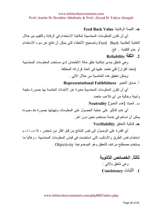 www.infotechaccountants.com
Prof.: kasim M. Ibrahim Alhubaity & Prof. :Zeyad H. Yahya Alsaqah
www.infotechaccountants.com/phpBB2/index.php
Feed Back Value ‫ﺟـ‬.‫ﺍﻟﺭﻗﺎﺒﻴﺔ‬ ‫ﺍﻟﻘﻴﻤﺔ‬
‫ﺨﻼل‬ ‫ﻤﻥ‬ ‫ﻭﺍﻟﺘﻘﻴﻴﻡ‬ ‫ﺍﻟﺭﻗﺎﺒﺔ‬ ‫ﻓﻲ‬ ‫ﺍﻻﺴﺘﺨﺩﺍﻡ‬ ‫ﺇﻤﻜﺎﻨﻴﺔ‬ ‫ﺍﻟﻤﺤﺎﺴﺒﻴﺔ‬ ‫ﻟﻠﻤﻌﻠﻭﻤﺎﺕ‬ ‫ﺘﻜﻭﻥ‬ ‫ﺃﻥ‬ ‫ﺃﻱ‬
‫ﺍﻟﻌﻜﺴﻴﺔ‬ ‫ﺍﻟﺘﻐﺫﻴﺔ‬Feed Back‫ﺍﻻﺴﺘﺨﺩﺍﻡ‬ ‫ﺴﻭﺀ‬ ‫ﻋﻥ‬ ‫ﺘﻨﺘﺞ‬ ‫ﺃﻥ‬ ‫ﻴﻤﻜﻥ‬ ‫ﺍﻟﺘﻲ‬ ‫ﺍﻷﺨﻁﺎﺀ‬ ‫ﻭﺘﺼﺤﻴﺢ‬
‫ﺍﻟﻜﻔﺎﻴﺔ‬ ‫ﻋﺩﻡ‬ ‫ﺃﻭ‬..‫ﺍﻟﺦ‬.
‫اﻟﺜﻘﺔ‬ 2.Reliability
‫ﺍﻟﻤﺤﺎﺴﺒﻴﺔ‬ ‫ﺍﻟﻤﻌﻠﻭﻤﺎﺕ‬ ‫ﻤﺴﺘﺨﺩﻡ‬ ‫ﻟﺩﻯ‬ ‫ﺍﻻﻁﻤﺌﻨﺎﻥ‬ ‫ﺤﺎﻟﺔ‬ ‫ﺨﻠﻕ‬ ‫ﺇﻤﻜﺎﻨﻴﺔ‬ ‫ﺒﻤﺩﻯ‬ ‫ﺘﺘﻌﻠﻕ‬ ‫ﻭﻫﻲ‬
)‫ﺍﻟﻘﺭﺍﺭ‬ ‫ﻤﺘﺨﺫ‬(‫ﺍﻟﻤﺨﺘﻠﻔﺔ‬ ‫ﻗﺭﺍﺭﺍﺘﻪ‬ ‫ﺍﺘﺨﺎﺫ‬ ‫ﻓﻲ‬ ‫ﻋﻠﻴﻬﺎ‬ ‫ﺘﻌﺘﻤﺩ‬ ‫ﻟﻜﻲ‬.
‫ﺍﻵﺘﻲ‬ ‫ﺨﻼل‬ ‫ﻤﻥ‬ ‫ﺍﻟﺨﺎﺼﻴﺔ‬ ‫ﻫﺫﻩ‬ ‫ﺘﺤﻘﻴﻕ‬ ‫ﻭﻴﻤﻜﻥ‬:
Representational Faithfulness ‫ﺁ‬.‫ﺍﻟﺘﻌﺒﻴﺭ‬ ‫ﺼﺩﻕ‬
‫ﺍﻟﻤﻌﻠﻭ‬ ‫ﺘﻜﻭﻥ‬ ‫ﺃﻥ‬ ‫ﺃﻱ‬‫ﺴﻠﻴﻤﺔ‬ ‫ﺒﺼﻭﺭﺓ‬ ‫ﺒﻬﺎ‬ ‫ﺍﻟﺨﺎﺼﺔ‬ ‫ﺍﻷﺤﺩﺍﺙ‬ ‫ﻋﻥ‬ ‫ﻤﻌﺒﺭﺓ‬ ‫ﺍﻟﻤﺤﺎﺴﺒﻴﺔ‬ ‫ﻤﺎﺕ‬
‫ﻤﺘﻌﻤﺩ‬ ‫ﺘﻼﻋﺏ‬ ‫ﺃﻱ‬ ‫ﻤﻥ‬ ‫ﻭﺨﺎﻟﻴﺔ‬ ‫ﻭﺃﻤﻴﻨﺔ‬.
Neutrality ‫ﺏ‬.‫ﺍﻟﺤﻴﺎﺩ‬)‫ﺍﻟﺘﺤﻴﺯ‬ ‫ﻋﺩﻡ‬(
‫ﻤﻘـﺼﻭﺩﺓ‬ ‫ﺒﺼﻭﺭﺓ‬ ‫ﻭﺘﻬﻴﺌﺘﻬﺎ‬ ‫ﺍﻟﻤﻌﻠﻭﻤﺎﺕ‬ ‫ﻋﻠﻰ‬ ‫ﺍﻟﺤﺼﻭل‬ ‫ﻋﻤﻠﻴﺔ‬ ‫ﻋﻠﻰ‬ ‫ﺍﻟﺘﺄﺜﻴﺭ‬ ‫ﻋﺩﻡ‬ ‫ﺃﻱ‬
‫ﺁﺨﺭ‬ ‫ﺩﻭﻥ‬ ‫ﻤﻌﻴﻥ‬ ‫ﻤﺴﺘﺨﺩﻡ‬ ‫ﺨﺩﻤﺔ‬ ‫ﻓﻲ‬ ‫ﺘﺴﺎﻫﻡ‬ ‫ﺃﻥ‬ ‫ﻴﻤﻜﻥ‬.
Verifiability ‫ﺟـ‬.‫ﺍﻟﺘﺤﻘﻕ‬ ‫ﻗﺎﺒﻠﻴﺔ‬
‫ﺘـﻡ‬ ‫ﻤـﺎ‬ ‫ﺇﺫﺍ‬ ، ‫ﺸﺨﺹ‬ ‫ﻤﻥ‬ ‫ﺍﻜﺜﺭ‬ ‫ﻗﺒل‬ ‫ﻤﻥ‬ ‫ﺍﻟﻨﺘﺎﺌﺞ‬ ‫ﻨﻔﺱ‬ ‫ﺇﻟﻰ‬ ‫ﺍﻟﻭﺼﻭل‬ ‫ﻋﻠﻰ‬ ‫ﺍﻟﻘﺩﺭﺓ‬ ‫ﺃﻱ‬
‫ﻤﺎ‬ ‫ﹰ‬‫ﺎ‬‫ﻭﻏﺎﻟﺒ‬ ، ‫ﺍﻟﻤﺤﺎﺴﺒﻴﺔ‬ ‫ﺍﻟﻤﻌﻠﻭﻤﺎﺕ‬ ‫ﻗﻴﺎﺱ‬ ‫ﻓﻲ‬ ‫ﺍﺴﺘﺨﺩﻤﺕ‬ ‫ﺍﻟﺘﻲ‬ ‫ﻭﺍﻷﺴﺎﻟﻴﺏ‬ ‫ﺍﻟﻁﺭﻕ‬ ‫ﻨﻔﺱ‬ ‫ﺍﺴﺘﺨﺩﺍﻡ‬
‫ﺍﻟﻤﻭﻀﻭﻋﻴﺔ‬ ‫ﻭﻫﻭ‬ ‫ﻟﻠﺘﺤﻘﻕ‬ ‫ﻤﺭﺍﺩﻑ‬ ‫ﻤﺼﻁﻠﺢ‬ ‫ﻴﺴﺘﺨﺩﻡ‬. Objectivity
ً‫ﺎ‬‫ﺛﺎﻟﺜ‬.‫اﻟﺜﺎﻧﻮﻳﺔ‬ ‫اﻟﺨﺼﺎﺋﺺ‬
‫ﺒﺎ‬ ‫ﺘﺘﻌﻠﻕ‬ ‫ﻭﻫﻲ‬‫ﻵﺘﻲ‬:
‫اﻟﺜﺒﺎت‬ 1.Consistency
Page 36 of 45
 