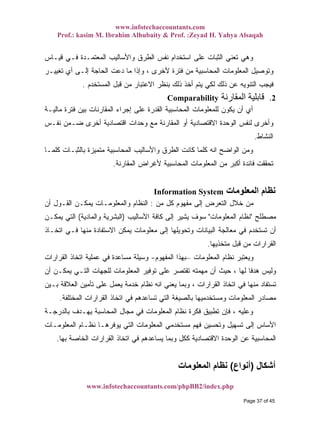www.infotechaccountants.com
Prof.: kasim M. Ibrahim Alhubaity & Prof. :Zeyad H. Yahya Alsaqah
www.infotechaccountants.com/phpBB2/index.php
‫ﻗﻴـﺎﺱ‬ ‫ﻓـﻲ‬ ‫ﺍﻟﻤﻌﺘﻤـﺩﺓ‬ ‫ﻭﺍﻷﺴﺎﻟﻴﺏ‬ ‫ﺍﻟﻁﺭﻕ‬ ‫ﻨﻔﺱ‬ ‫ﺍﺴﺘﺨﺩﺍﻡ‬ ‫ﻋﻠﻰ‬ ‫ﺍﻟﺜﺒﺎﺕ‬ ‫ﺘﻌﻨﻲ‬ ‫ﻭﻫﻲ‬
‫ﺘﻐﻴﻴـﺭ‬ ‫ﺃﻱ‬ ‫ﺇﻟـﻰ‬ ‫ﺍﻟﺤﺎﺠﺔ‬ ‫ﺩﻋﺕ‬ ‫ﻤﺎ‬ ‫ﻭﺇﺫﺍ‬ ، ‫ﻷﺨﺭﻯ‬ ‫ﻓﺘﺭﺓ‬ ‫ﻤﻥ‬ ‫ﺍﻟﻤﺤﺎﺴﺒﻴﺔ‬ ‫ﺍﻟﻤﻌﻠﻭﻤﺎﺕ‬ ‫ﻭﺘﻭﺼﻴل‬
‫ﺍﻟﻤﺴﺘﺨﺩﻡ‬ ‫ﻗﺒل‬ ‫ﻤﻥ‬ ‫ﺍﻻﻋﺘﺒﺎﺭ‬ ‫ﺒﻨﻅﺭ‬ ‫ﺫﻟﻙ‬ ‫ﺃﺨﺫ‬ ‫ﻴﺘﻡ‬ ‫ﻟﻜﻲ‬ ‫ﺫﻟﻙ‬ ‫ﻋﻥ‬ ‫ﺍﻟﺘﻨﻭﻴﻪ‬ ‫ﻓﻴﺠﺏ‬.
‫اﻟﻤﻘﺎرﻧﺔ‬ ‫ﻗﺎﺑﻠﻴﺔ‬Comparability 2.
‫ﻤﺎﻟﻴـﺔ‬ ‫ﻓﺘﺭﺓ‬ ‫ﺒﻴﻥ‬ ‫ﺍﻟﻤﻘﺎﺭﻨﺎﺕ‬ ‫ﺇﺠﺭﺍﺀ‬ ‫ﻋﻠﻰ‬ ‫ﺍﻟﻘﺩﺭﺓ‬ ‫ﺍﻟﻤﺤﺎﺴﺒﻴﺔ‬ ‫ﻟﻠﻤﻌﻠﻭﻤﺎﺕ‬ ‫ﻴﻜﻭﻥ‬ ‫ﺃﻥ‬ ‫ﺃﻱ‬
‫ﻨﻔـﺱ‬ ‫ﻀـﻤﻥ‬ ‫ﺃﺨﺭﻯ‬ ‫ﺍﻗﺘﺼﺎﺩﻴﺔ‬ ‫ﻭﺤﺩﺍﺕ‬ ‫ﻤﻊ‬ ‫ﺍﻟﻤﻘﺎﺭﻨﺔ‬ ‫ﺃﻭ‬ ‫ﺍﻻﻗﺘﺼﺎﺩﻴﺔ‬ ‫ﺍﻟﻭﺤﺩﺓ‬ ‫ﻟﻨﻔﺱ‬ ‫ﻭﺃﺨﺭﻯ‬
‫ﺍﻟﻨﺸﺎﻁ‬.
‫ﻜﻠﻤـﺎ‬ ‫ﺒﺎﻟﺜﺒـﺎﺕ‬ ‫ﻤﺘﻤﻴﺯﺓ‬ ‫ﺍﻟﻤﺤﺎﺴﺒﻴﺔ‬ ‫ﻭﺍﻷﺴﺎﻟﻴﺏ‬ ‫ﺍﻟﻁﺭﻕ‬ ‫ﻜﺎﻨﺕ‬ ‫ﻜﻠﻤﺎ‬ ‫ﺍﻨﻪ‬ ‫ﺍﻟﻭﺍﻀﺢ‬ ‫ﻭﻤﻥ‬
‫ﺍﻟ‬ ‫ﻤﻥ‬ ‫ﺃﻜﺒﺭ‬ ‫ﻓﺎﺌﺩﺓ‬ ‫ﺘﺤﻘﻘﺕ‬‫ﺍﻟﻤﻘﺎﺭﻨﺔ‬ ‫ﻷﻏﺭﺍﺽ‬ ‫ﺍﻟﻤﺤﺎﺴﺒﻴﺔ‬ ‫ﻤﻌﻠﻭﻤﺎﺕ‬.
‫اﻟﻤﻌﻠﻮﻣﺎت‬ ‫ﻧﻈﺎم‬Information System
‫ﻤﻥ‬ ‫ﻜل‬ ‫ﻤﻔﻬﻭﻡ‬ ‫ﺇﻟﻰ‬ ‫ﺍﻟﺘﻌﺭﺽ‬ ‫ﺨﻼل‬ ‫ﻤﻥ‬:‫ﺃﻥ‬ ‫ﺍﻟﻘـﻭل‬ ‫ﻴﻤﻜـﻥ‬ ‫ﻭﺍﻟﻤﻌﻠﻭﻤـﺎﺕ‬ ‫ﺍﻟﻨﻅﺎﻡ‬
‫ﻤﺼﻁﻠﺢ‬"‫ﺍﻟﻤﻌﻠﻭﻤﺎﺕ‬ ‫ﻨﻅﺎﻡ‬"‫ﺍﻷﺴﺎﻟﻴﺏ‬ ‫ﻜﺎﻓﺔ‬ ‫ﺇﻟﻰ‬ ‫ﻴﺸﻴﺭ‬ ‫ﺴﻭﻑ‬)‫ﻭﺍﻟﻤﺎﺩﻴﺔ‬ ‫ﺍﻟﺒﺸﺭﻴﺔ‬(‫ﻴﻤﻜـﻥ‬ ‫ﺍﻟﺘﻲ‬
‫ﺇﻟ‬ ‫ﻭﺘﺤﻭﻴﻠﻬﺎ‬ ‫ﺍﻟﺒﻴﺎﻨﺎﺕ‬ ‫ﻤﻌﺎﻟﺠﺔ‬ ‫ﻓﻲ‬ ‫ﺘﺴﺘﺨﺩﻡ‬ ‫ﺃﻥ‬‫ﺍﺘﺨـﺎﺫ‬ ‫ﻓـﻲ‬ ‫ﻤﻨﻬﺎ‬ ‫ﺍﻻﺴﺘﻔﺎﺩﺓ‬ ‫ﻴﻤﻜﻥ‬ ‫ﻤﻌﻠﻭﻤﺎﺕ‬ ‫ﻰ‬
‫ﻤﺘﺨﺫﻴﻬﺎ‬ ‫ﻗﺒل‬ ‫ﻤﻥ‬ ‫ﺍﻟﻘﺭﺍﺭﺍﺕ‬.
‫ﺍﻟﻤﻌﻠﻭﻤﺎﺕ‬ ‫ﻨﻅﺎﻡ‬ ‫ﻭﻴﻌﺘﺒﺭ‬–‫ﺍﻟﻤﻔﻬﻭﻡ‬ ‫ﺒﻬﺫﺍ‬-‫ﺍﻟﻘﺭﺍﺭﺍﺕ‬ ‫ﺍﺘﺨﺎﺫ‬ ‫ﻋﻤﻠﻴﺔ‬ ‫ﻓﻲ‬ ‫ﻤﺴﺎﻋﺩﺓ‬ ‫ﻭﺴﻴﻠﺔ‬
‫ﺃﻥ‬ ‫ﻴﻤﻜـﻥ‬ ‫ﺍﻟﺘـﻲ‬ ‫ﻟﻠﺠﻬﺎﺕ‬ ‫ﺍﻟﻤﻌﻠﻭﻤﺎﺕ‬ ‫ﺘﻭﻓﻴﺭ‬ ‫ﻋﻠﻰ‬ ‫ﺘﻘﺘﺼﺭ‬ ‫ﻤﻬﻤﺘﻪ‬ ‫ﺃﻥ‬ ‫ﺤﻴﺙ‬ ، ‫ﻟﻬﺎ‬ ‫ﹰ‬‫ﺎ‬‫ﻫﺩﻓ‬ ‫ﻭﻟﻴﺱ‬
‫ﻴﻌﻨ‬ ‫ﻭﺒﻤﺎ‬ ، ‫ﺍﻟﻘﺭﺍﺭﺍﺕ‬ ‫ﺍﺘﺨﺎﺫ‬ ‫ﻓﻲ‬ ‫ﻤﻨﻬﺎ‬ ‫ﺘﺴﺘﻔﺎﺩ‬‫ﺒـﻴﻥ‬ ‫ﺍﻟﻌﻼﻗﺔ‬ ‫ﺘﺄﻤﻴﻥ‬ ‫ﻋﻠﻰ‬ ‫ﻴﻌﻤل‬ ‫ﺨﺩﻤﺔ‬ ‫ﻨﻅﺎﻡ‬ ‫ﺍﻨﻪ‬ ‫ﻲ‬
‫ﺍﻟﻤﺨﺘﻠﻔﺔ‬ ‫ﺍﻟﻘﺭﺍﺭﺍﺕ‬ ‫ﺍﺘﺨﺎﺫ‬ ‫ﻓﻲ‬ ‫ﺘﺴﺎﻋﺩﻫﻡ‬ ‫ﺍﻟﺘﻲ‬ ‫ﺒﺎﻟﺼﻴﻐﺔ‬ ‫ﻭﻤﺴﺘﺨﺩﻤﻴﻬﺎ‬ ‫ﺍﻟﻤﻌﻠﻭﻤﺎﺕ‬ ‫ﻤﺼﺎﺩﺭ‬.
‫ﺒﺎﻟﺩﺭﺠـﺔ‬ ‫ﻴﻬـﺩﻑ‬ ‫ﺍﻟﻤﺤﺎﺴﺒﺔ‬ ‫ﻤﺠﺎل‬ ‫ﻓﻲ‬ ‫ﺍﻟﻤﻌﻠﻭﻤﺎﺕ‬ ‫ﻨﻅﺎﻡ‬ ‫ﻓﻜﺭﺓ‬ ‫ﺘﻁﺒﻴﻕ‬ ‫ﻓﺈﻥ‬ ، ‫ﻭﻋﻠﻴﻪ‬
‫ﺍﻟﻤﻌﻠ‬ ‫ﻨﻅـﺎﻡ‬ ‫ﻴﻭﻓﺭﻫـﺎ‬ ‫ﺍﻟﺘﻲ‬ ‫ﺍﻟﻤﻌﻠﻭﻤﺎﺕ‬ ‫ﻤﺴﺘﺨﺩﻤﻲ‬ ‫ﻓﻬﻡ‬ ‫ﻭﺘﺤﺴﻴﻥ‬ ‫ﺘﺴﻬﻴل‬ ‫ﺇﻟﻰ‬ ‫ﺍﻷﺴﺎﺱ‬‫ﻭﻤـﺎﺕ‬
‫ﺒﻬﺎ‬ ‫ﺍﻟﺨﺎﺼﺔ‬ ‫ﺍﻟﻘﺭﺍﺭﺍﺕ‬ ‫ﺍﺘﺨﺎﺫ‬ ‫ﻓﻲ‬ ‫ﻴﺴﺎﻋﺩﻫﻡ‬ ‫ﻭﺒﻤﺎ‬ ‫ﻜﻜل‬ ‫ﺍﻻﻗﺘﺼﺎﺩﻴﺔ‬ ‫ﺍﻟﻭﺤﺩﺓ‬ ‫ﻋﻥ‬ ‫ﺍﻟﻤﺤﺎﺴﺒﻴﺔ‬.
‫أﺷﻜﺎل‬)‫أﻧﻮاع‬(‫اﻟﻤﻌﻠﻮﻣﺎت‬ ‫ﻧﻈﺎم‬
Page 37 of 45
 
