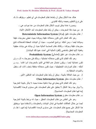 www.infotechaccountants.com
Prof.: kasim M. Ibrahim Alhubaity & Prof. :Zeyad H. Yahya Alsaqah
www.infotechaccountants.com/phpBB2/index.php
‫ﺫﻟـﻙ‬ ‫ﻭﻴﺘﻭﻗﻑ‬ ، ‫ﺘﻨﻅﻴﻡ‬ ‫ﺃﻱ‬ ‫ﻓﻲ‬ ‫ﺍﻟﻤﻌﻠﻭﻤﺎﺕ‬ ‫ﻨﻅﺎﻡ‬ ‫ﻴﺄﺨﺫﻫﺎ‬ ‫ﺃﻥ‬ ‫ﻴﻤﻜﻥ‬ ‫ﺃﺸﻜﺎل‬ ‫ﻋﺩﺓ‬ ‫ﻫﻨﺎﻙ‬
‫ﺍﻟﻘﺎﻨﻭﻨﻲ‬ ‫ﻭﺸﻜﻠﻪ‬ ‫ﻭﺤﺠﻤﻪ‬ ‫ﺍﻟﺘﻨﻅﻴﻡ‬ ‫ﻨﻭﻉ‬ ‫ﻋﻠﻰ‬.
‫ﻨﻅﺎ‬ ‫ﺃﺸﻜﺎل‬ ‫ﺘﺒﻭﻴﺏ‬ ‫ﻴﻤﻜﻥ‬ ‫ﻋﺎﻤﺔ‬ ‫ﻭﺒﺼﻭﺭﺓ‬‫ﻫﻲ‬ ‫ﺠﻭﺍﻨﺏ‬ ‫ﻋﺩﺓ‬ ‫ﻤﻥ‬ ‫ﺍﻟﻤﻌﻠﻭﻤﺎﺕ‬ ‫ﻡ‬:‫ـ‬
، ‫ﺍﻟﻤﺨﺭﺠﺎﺕ‬ ‫ﺩﻗﺔ‬ ‫ﺤﻴﺙ‬ ‫ﻤﻥ‬‫ﺍﻵﺘﻴﺔ‬ ‫ﺍﻷﺸﻜﺎل‬ ‫ﺃﺤﺩ‬ ‫ﺍﻟﻤﻌﻠﻭﻤﺎﺕ‬ ‫ﻨﻅﺎﻡ‬ ‫ﻴﺄﺨﺫ‬ ‫ﺃﻥ‬ ‫ﻴﻤﻜﻥ‬: 1.
Deterministic Information System ‫ﺁ‬.‫ﺩﻗﻴﻕ‬ ‫ﻤﻌﻠﻭﻤﺎﺕ‬ ‫ﻨﻅﺎﻡ‬)‫ﻤﺅﻜﺩ‬(
‫ﺩﻗﻴﻘﺔ‬ ‫ﻤﺨﺭﺠﺎﺕ‬ ‫ﺘﻌﻁﻲ‬ ‫ﺒﺤﻴﺙ‬ ‫ﻭﻤﺅﻜﺩﺓ‬ ‫ﺩﻗﻴﻘﺔ‬ ‫ﻤﺩﺨﻼﺘﻪ‬ ‫ﺘﻜﻭﻥ‬ ‫ﺍﻟﺫﻱ‬ ‫ﺍﻟﻨﻅﺎﻡ‬ ‫ﺫﻟﻙ‬ ‫ﻭﻫﻭ‬
‫ﺃﻤﺜ‬ ‫ﻭﻤﻥ‬ ، ‫ﹰ‬‫ﺎ‬‫ﺃﻴﻀ‬ ‫ﻭﻤﺅﻜﺩﺓ‬‫ﻠﺘﻪ‬:‫ﺘﻨﺘﺞ‬ ‫ﻜﻤﺩﺨﻼﺕ‬ ‫ﺍﻟﻤﻌﻁﺎﺓ‬ ‫ﺍﻟﺒﻴﺎﻨﺎﺕ‬ ‫ﺃﻥ‬ ‫ﺤﻴﺙ‬ ، ‫ﺍﻟﺤﺎﺴﻭﺏ‬ ‫ﺒﺭﻨﺎﻤﺞ‬
‫ﺤﻘﻴﻘﻴﺔ‬ ‫ﺒﻴﺎﻨﺎﺕ‬ ‫ﻫﻲ‬ ‫ﺒﻴﺎﻨﺎﺘﻪ‬ ‫ﺃﻥ‬ ‫ﺤﻴﺙ‬ ‫ﺍﻟﻤﺎﻟﻴﺔ‬ ‫ﺍﻟﻤﺤﺎﺴﺒﺔ‬ ‫ﻨﻅﺎﻡ‬ ‫ﻭﻜﺫﻟﻙ‬ ، ‫ﻭﻤﺅﻜﺩﺓ‬ ‫ﺩﻗﻴﻘﺔ‬ ‫ﻤﺨﺭﺠﺎﺕ‬
‫ﺒﺎﻟﻤﺎﻀﻲ‬ ‫ﺘﺘﻌﻠﻕ‬ ‫ﻷﻨﻬﺎ‬ ‫ﻭﻓﻌﻠﻴﺔ‬)‫ﺍﻟﺒﻴﺎﻨﺎﺕ‬ ‫ﺘﻠﻙ‬ ‫ﻋﻨﻬﺎ‬ ‫ﺃﻋﺩﺕ‬ ‫ﺍﻟﺘﻲ‬ ‫ﺍﻟﻤﺎﻟﻴﺔ‬ ‫ﺍﻟﻔﺘﺭﺓ‬.(
‫ﺏ‬.‫ﺩﻗﻴﻕ‬ ‫ﻏﻴﺭ‬ ‫ﻤﻌﻠﻭﻤﺎﺕ‬ ‫ﻨﻅﺎﻡ‬)‫ﺍﺤﺘﻤﺎﻟﻲ‬(Probabilistic System
‫ﻭﺍﻥ‬ ‫ﻻﺒـﺩ‬ ‫ﻤﺨﺭﺠﺎﺘـﻪ‬ ‫ﻓﺈﻥ‬ ‫ﻭﺒﺫﻟﻙ‬ ، ‫ﺍﺤﺘﻤﺎﻟﻴﺔ‬ ‫ﻤﺩﺨﻼﺘﻪ‬ ‫ﺘﻜﻭﻥ‬ ‫ﺍﻟﺫﻱ‬ ‫ﺍﻟﻨﻅﺎﻡ‬ ‫ﺫﻟﻙ‬ ‫ﻭﻫﻭ‬
‫ﹰ‬‫ﺎ‬‫ﻗﺎﺌﻤ‬ ‫ﹰ‬‫ﺍ‬‫ﺃﻤﺭ‬ ‫ﺒﺎﻟﻤﺨﺭﺠﺎﺕ‬ ‫ﺍﻟﺘﻨﺒﺅ‬ ‫ﻓﻲ‬ ‫ﺍﻟﺩﻗﺔ‬ ‫ﻋﺩﻡ‬ ‫ﺍﺤﺘﻤﺎل‬ ‫ﻭﻴﻜﻭﻥ‬ ، ‫ﹰ‬‫ﺎ‬‫ﺃﻴﻀ‬ ‫ﺍﺤﺘﻤﺎﻟﻴﺔ‬ ‫ﺘﻜﻭﻥ‬.‫ﻭﻤـﻥ‬
‫ﺃﻤﺜﻠﺘﻪ‬:‫ﺍﻟﻤـﺴﺘﻘﺒل‬ ‫ﺒﺎﺤﺘﻤـﺎﻻﺕ‬ ‫ﻤﺘﻌﻠﻘﺔ‬ ‫ﻤﺩﺨﻼﺘﻪ‬ ‫ﺘﻜﻭﻥ‬ ‫ﺤﻴﺙ‬ ، ‫ﺍﻟﺘﺨﻁﻴﻁﻴﺔ‬ ‫ﺍﻟﻤﻭﺍﺯﻨﺎﺕ‬ ‫ﻨﻅﺎﻡ‬
‫ﻭﺍﻟﺘﻨﺒ‬‫ﺒﻪ‬ ‫ﺍﻟﻤﺘﻌﻠﻘﺔ‬ ‫ﺅﺍﺕ‬.
‫ﺒﺎﻟﺒﻴﺌﺔ‬ ‫ﺍﻟﻌﻼﻗﺔ‬ ‫ﺤﻴﺙ‬ ‫ﻤﻥ‬‫ﺍﻵﺘﻴﻥ‬ ‫ﺍﻟﺸﻜﻠﻴﻥ‬ ‫ﺃﺤﺩ‬ ‫ﺍﻟﻤﻌﻠﻭﻤﺎﺕ‬ ‫ﻨﻅﺎﻡ‬ ‫ﻴﺄﺨﺫ‬ ‫ﺃﻥ‬ ‫ﻴﻤﻜﻥ‬ ،. 2.
‫ﺁ‬.‫ﻤﻐﻠﻕ‬ ‫ﻤﻌﻠﻭﻤﺎﺕ‬ ‫ﻨﻅﺎﻡ‬Close Information System
‫ﺍﻟﺨﺎﺭﺠﻴﺔ‬ ‫ﺒﺎﻟﺒﻴﺌﺔ‬ ‫ﻴﺘﺄﺜﺭ‬ ‫ﻻ‬ ‫ﺒﺤﻴﺙ‬ ‫ﻤﺤﺩﺩﺓ‬ ‫ﺩﺍﺨﻠﻴﺔ‬ ‫ﺒﻴﺌﺔ‬ ‫ﻓﻲ‬ ‫ﻴﻌﻤل‬ ‫ﺍﻟﺫﻱ‬ ‫ﺍﻟﻨﻅﺎﻡ‬ ‫ﺫﻟﻙ‬ ‫ﻭﻫﻭ‬
‫ﻨﻅﻡ‬ ‫ﻋﻠﻰ‬ ‫ﻴﻨﻁﺒﻕ‬ ‫ﻻ‬ ‫ﺍﻟﺸﻜل‬ ‫ﻭﻫﺫﺍ‬ ،‫ﺒﻬﺎ‬ ‫ﻴﺅﺜﺭ‬ ‫ﻭﻻ‬‫ﺍﻻﻗﺘﺼﺎﺩﻴﺔ‬ ‫ﺍﻟﻭﺤﺩﺓ‬ ‫ﻤﺴﺘﻭﻯ‬ ‫ﻋﻠﻰ‬ ‫ﺍﻟﻤﻌﻠﻭﻤﺎﺕ‬
)‫ﺍﻟﻤﺤﺎﺴﺒﻴﺔ‬ ‫ﺍﻟﻤﻌﻠﻭﻤﺎﺕ‬ ‫ﻨﻅﺎﻡ‬ ‫ﻓﻴﻬﺎ‬ ‫ﺒﻤﺎ‬. (
Open Information System ‫ﺏ‬.‫ﻤﻔﺘﻭﺡ‬ ‫ﻤﻌﻠﻭﻤﺎﺕ‬ ‫ﻨﻅﺎﻡ‬
‫ﺍﻟﺨﺎﺭﺠﻴﺔ‬ ‫ﺒﺎﻟﺒﻴﺌﺔ‬ ‫ﻴﺭﺘﺒﻁ‬ ‫ﺍﻨﻪ‬ ‫ﺤﻴﺙ‬ ، ‫ﺍﻟﻤﻐﻠﻕ‬ ‫ﺍﻟﻤﻌﻠﻭﻤﺎﺕ‬ ‫ﻨﻅﺎﻡ‬ ‫ﻤﻥ‬ ‫ﺍﻟﻌﻜﺱ‬ ‫ﻋﻠﻰ‬ ‫ﻭﻫﻭ‬
‫ﻭ‬ ‫ﻭﺍﻟﻤﻌﻠﻭﻤﺎﺕ‬ ‫ﺍﻟﺒﻴﺎﻨﺎﺕ‬ ‫ﺘﺒﺎﺩل‬ ‫ﻓﻲ‬ ‫ﺍﻟﻌﻜﺴﻴﺔ‬ ‫ﺍﻟﻌﻼﻗﺎﺕ‬ ‫ﺨﻼل‬ ‫ﻤﻥ‬ ‫ﹰ‬‫ﺎ‬‫ﺃﻴﻀ‬‫،ﻭﻴﻨﻁﺒﻕ‬ ‫ﻤﻨﻬﺎ‬ ‫ﺍﻻﺴﺘﻔﺎﺩﺓ‬
‫ﺍﻻﻗﺘﺼﺎﺩﻴﺔ‬ ‫ﺍﻟﻭﺤﺩﺓ‬ ‫ﻤﺴﺘﻭﻯ‬ ‫ﻋﻠﻰ‬ ‫ﺍﻟﻤﻌﻠﻭﻤﺎﺕ‬ ‫ﻨﻅﺎﻡ‬ ‫ﺠﻤﻴﻊ‬ ‫ﻋﻠﻰ‬ ‫ﺍﻟﺸﻜل‬ ‫ﻫﺫﺍ‬)‫ﻨﻅـﺎﻡ‬ ‫ﻓﻴﻬـﺎ‬ ‫ﺒﻤﺎ‬
‫ﺍﻟﻤﺤﺎﺴﺒﻴﺔ‬ ‫ﺍﻟﻤﻌﻠﻭﻤﺎﺕ‬. (
Page 38 of 45
 