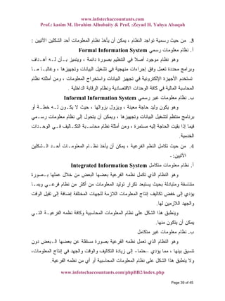 www.infotechaccountants.com
Prof.: kasim M. Ibrahim Alhubaity & Prof. :Zeyad H. Yahya Alsaqah
www.infotechaccountants.com/phpBB2/index.php
، ‫ﺍﻟﻨﻅﺎﻡ‬ ‫ﺘﻭﺍﺠﺩ‬ ‫ﺭﺴﻤﻴﺔ‬ ‫ﺤﻴﺙ‬ ‫ﻤﻥ‬‫ﺍﻵﺘﻴﻴﻥ‬ ‫ﺍﻟﺸﻜﻠﻴﻥ‬ ‫ﺃﺤﺩ‬ ‫ﺍﻟﻤﻌﻠﻭﻤﺎﺕ‬ ‫ﻨﻅﺎﻡ‬ ‫ﻴﺄﺨﺫ‬ ‫ﺃﻥ‬ ‫ﻴﻤﻜﻥ‬: 3.
Formal Information System ‫ﺁ‬.‫ﺭﺴﻤﻲ‬ ‫ﻤﻌﻠﻭﻤﺎﺕ‬ ‫ﻨﻅﺎﻡ‬
‫ﻨﻅ‬ ‫ﻭﻫﻭ‬‫ﺃﻫـﺩﺍﻑ‬ ‫ﻟـﻪ‬ ‫ﺒـﺄﻥ‬ ‫ﻭﻴﺘﻤﻴﺯ‬ ، ‫ﺩﺍﺌﻤﺔ‬ ‫ﺒﺼﻭﺭﺓ‬ ‫ﺍﻟﺘﻨﻅﻴﻡ‬ ‫ﻓﻲ‬ ‫ﹰ‬‫ﻼ‬‫ﺃﺼ‬ ‫ﻤﻭﺠﻭﺩ‬ ‫ﺎﻡ‬
‫ﻤـﺎ‬ ‫ﹰ‬‫ﺎ‬‫ﻭﻏﺎﻟﺒـ‬ ، ‫ﻭﺘﺠﻬﻴﺯﻫﺎ‬ ‫ﺍﻟﺒﻴﺎﻨﺎﺕ‬ ‫ﺘﺸﻐﻴل‬ ‫ﻓﻲ‬ ‫ﻤﻨﻬﺠﻴﺔ‬ ‫ﺇﺠﺭﺍﺀﺍﺕ‬ ‫ﻭﻓﻕ‬ ‫ﺘﻌﻤل‬ ‫ﻤﺤﺩﺩﺓ‬ ‫ﻭﺒﺭﺍﻤﺞ‬
‫ﻨﻅﺎﻡ‬ ‫ﺃﻤﺜﻠﺘﻪ‬ ‫ﻭﻤﻥ‬ ، ‫ﺍﻟﻤﻌﻠﻭﻤﺎﺕ‬ ‫ﻭﺍﺴﺘﺨﺭﺍﺝ‬ ‫ﺍﻟﺒﻴﺎﻨﺎﺕ‬ ‫ﺘﺠﻬﻴﺯ‬ ‫ﻓﻲ‬ ‫ﺍﻹﻟﻜﺘﺭﻭﻨﻴﺔ‬ ‫ﺍﻷﺠﻬﺯﺓ‬ ‫ﺘﺴﺘﺨﺩﻡ‬
‫ﺍﻻ‬ ‫ﺍﻟﻭﺤﺩﺍﺕ‬ ‫ﻜﺎﻓﺔ‬ ‫ﻓﻲ‬ ‫ﺍﻟﻤﺎﻟﻴﺔ‬ ‫ﺍﻟﻤﺤﺎﺴﺒﺔ‬‫ﺍﻟﺩﺍﺨﻠﻴﺔ‬ ‫ﺍﻟﺭﻗﺎﺒﺔ‬ ‫ﻭﻨﻅﺎﻡ‬ ‫ﻗﺘﺼﺎﺩﻴﺔ‬.
Informal Information System ‫ﺏ‬.‫ﺭﺴﻤﻲ‬ ‫ﻏﻴﺭ‬ ‫ﻤﻌﻠﻭﻤﺎﺕ‬ ‫ﻨﻅﺎﻡ‬
‫ﺃﻭ‬ ‫ﺨﻁـﺔ‬ ‫ﻟـﻪ‬ ‫ﻴﻜـﻭﻥ‬ ‫ﻻ‬ ‫ﺤﻴﺙ‬ ، ‫ﺒﺯﻭﺍﻟﻬﺎ‬ ‫ﻭﻴﺯﻭل‬ ، ‫ﻤﻌﻴﻨﺔ‬ ‫ﺤﺎﺠﺔ‬ ‫ﻭﻟﻴﺩ‬ ‫ﻴﻜﻭﻥ‬ ‫ﻭﻫﻭ‬
‫ﺭﺴـﻤﻲ‬ ‫ﻤﻌﻠﻭﻤﺎﺕ‬ ‫ﻨﻅﺎﻡ‬ ‫ﺇﻟﻰ‬ ‫ﻴﺘﺤﻭل‬ ‫ﺃﻥ‬ ‫ﻭﻴﻤﻜﻥ‬ ، ‫ﻭﺘﺠﻬﻴﺯﻫﺎ‬ ‫ﺍﻟﺒﻴﺎﻨﺎﺕ‬ ‫ﻟﺘﺸﻐﻴل‬ ‫ﻤﻨﺘﻅﻡ‬ ‫ﺒﺭﻨﺎﻤﺞ‬
‫ﻤ‬ ‫ﺇﻟﻴﻪ‬ ‫ﺍﻟﺤﺎﺠﺔ‬ ‫ﺒﻘﻴﺕ‬ ‫ﺇﺫﺍ‬ ‫ﻓﻴﻤﺎ‬‫ﺍﻟﻭﺤـﺩﺍﺕ‬ ‫ﻓـﻲ‬ ‫ﺍﻟﺘﻜـﺎﻟﻴﻑ‬ ‫ﻤﺤﺎﺴـﺒﺔ‬ ‫ﻨﻅﺎﻡ‬ ‫ﺃﻤﺜﻠﺔ‬ ‫ﻭﻤﻥ‬ ، ‫ﺴﺘﻤﺭﺓ‬
‫ﺨﺩﻤﻴﺔ‬. ‫ﺍﻟ‬
4.‫ﺍﻟﻔﺭﻋﻴﺔ‬ ‫ﺍﻟﻨﻅﻡ‬ ‫ﺘﻜﺎﻤل‬ ‫ﺤﻴﺙ‬ ‫ﻤﻥ‬‫ﺍﻟـﺸﻜﻠﻴﻥ‬ ‫ﺃﺤـﺩ‬ ‫ﺍﻟﻤﻌﻠﻭﻤـﺎﺕ‬ ‫ﻨﻅـﺎﻡ‬ ‫ﻴﺄﺨﺫ‬ ‫ﺃﻥ‬ ‫ﻴﻤﻜﻥ‬ ،
‫ﺍﻵﺘﻴﻴﻥ‬:‫ـ‬
Integrated Information System ‫ﺃ‬.‫ﻤﺘﻜﺎﻤل‬ ‫ﻤﻌﻠﻭﻤﺎﺕ‬ ‫ﻨﻅﺎﻡ‬
‫ﺒـ‬ ‫ﻋﻤﻠﻬﺎ‬ ‫ﺨﻼل‬ ‫ﻤﻥ‬ ‫ﺍﻟﺒﻌﺽ‬ ‫ﺒﻌﻀﻬﺎ‬ ‫ﺍﻟﻔﺭﻋﻴﺔ‬ ‫ﻨﻅﻤﻪ‬ ‫ﺘﻜﻤل‬ ‫ﺍﻟﺫﻱ‬ ‫ﺍﻟﻨﻅﺎﻡ‬ ‫ﻭﻫﻭ‬‫ﺼﻭﺭﺓ‬
‫ﻭﺒﻤـﺎ‬ ‫ﻓﺭﻋـﻲ‬ ‫ﻨﻅﺎﻡ‬ ‫ﻤﻥ‬ ‫ﺃﻜﺜﺭ‬ ‫ﻤﻥ‬ ‫ﺍﻟﻤﻌﻠﻭﻤﺎﺕ‬ ‫ﺘﻭﻟﻴﺩ‬ ‫ﺘﻜﺭﺍﺭ‬ ‫ﻴﺴﺘﺒﻌﺩ‬ ‫ﺒﺤﻴﺙ‬ ‫ﻭﻤﺘﺒﺎﺩﻟﺔ‬ ‫ﻤﺘﻨﺎﺴﻘﺔ‬
‫ﺍﻟﻭﻗﺕ‬ ‫ﺘﻘﻴل‬ ‫ﺇﻟﻰ‬ ‫ﺇﻀﺎﻓﺔ‬ ‫ﺍﻟﻤﺨﺘﻠﻔﺔ‬ ‫ﻟﻠﺠﻬﺎﺕ‬ ‫ﺍﻟﻼﺯﻤﺔ‬ ‫ﺍﻟﻤﻌﻠﻭﻤﺎﺕ‬ ‫ﺇﻨﺘﺎﺝ‬ ‫ﺘﻜﺎﻟﻴﻑ‬ ‫ﺨﻔﺽ‬ ‫ﺇﻟﻰ‬ ‫ﻴﺅﺩﻱ‬
‫ﻟﻬﺎ‬ ‫ﺍﻟﻼﺯﻤﻴﻥ‬ ‫ﻭﺍﻟﺠﻬﺩ‬.
‫ﺍﻟﺘـﻲ‬ ‫ﺍﻟﻔﺭﻋﻴـﺔ‬ ‫ﻨﻅﻤﻪ‬ ‫ﻭﻜﺎﻓﺔ‬ ‫ﺍﻟﻤﺤﺎﺴﺒﻴﺔ‬ ‫ﺍﻟﻤﻌﻠﻭﻤﺎﺕ‬ ‫ﻨﻅﺎﻡ‬ ‫ﻋﻠﻰ‬ ‫ﺍﻟﺸﻜل‬ ‫ﻫﺫﺍ‬ ‫ﻭﻴﻨﻁﺒﻕ‬
‫ﻤﻨﻬﺎ‬ ‫ﻴﺘﻜﻭﻥ‬ ‫ﺃﻥ‬ ‫ﻴﻤﻜﻥ‬.
‫ﺏ‬.‫ﻤﺘﻜﺎﻤل‬ ‫ﻏﻴﺭ‬ ‫ﻤﻌﻠﻭﻤﺎﺕ‬ ‫ﻨﻅﺎﻡ‬
‫ﺩﻭﻥ‬ ‫ﺍﻟـﺒﻌﺽ‬ ‫ﺒﻌﻀﻬﺎ‬ ‫ﻋﻥ‬ ‫ﻤﺴﺘﻘﻠﺔ‬ ‫ﺒﺼﻭﺭﺓ‬ ‫ﺍﻟﻔﺭﻋﻴﺔ‬ ‫ﻨﻅﻤﻪ‬ ‫ﺘﻌﻤل‬ ‫ﺍﻟﺫﻱ‬ ‫ﺍﻟﻨﻅﺎﻡ‬ ‫ﻭﻫﻭ‬
‫ﻴﺅﺩﻱ‬ ‫ﻤﻤﺎ‬ ، ‫ﺒﻴﻨﻬﺎ‬ ‫ﺘﻨﺴﻴﻕ‬–‫ﹰ‬‫ﺎ‬‫ﺤﺘﻤ‬-،‫ﺍﻟﻤﻌﻠﻭﻤﺎﺕ‬ ‫ﺇﻨﺘﺎﺝ‬ ‫ﻓﻲ‬ ‫ﻭﺍﻟﺠﻬﺩ‬ ‫ﻭﺍﻟﻭﻗﺕ‬ ‫ﺍﻟﺘﻜﺎﻟﻴﻑ‬ ‫ﺯﻴﺎﺩﺓ‬ ‫ﺇﻟﻰ‬
‫ﻤﻥ‬ ‫ﺃﻱ‬ ‫ﺃﻭ‬ ‫ﺍﻟﻤﺤﺎﺴﺒﻴﺔ‬ ‫ﺍﻟﻤﻌﻠﻭﻤﺎﺕ‬ ‫ﻨﻅﺎﻡ‬ ‫ﻋﻠﻰ‬ ‫ﺍﻟﺸﻜل‬ ‫ﻫﺫﺍ‬ ‫ﻴﻨﻁﺒﻕ‬ ‫ﻭﻻ‬‫ﺍﻟﻔﺭﻋﻴﺔ‬ ‫ﻨﻅﻤﻪ‬.
Page 39 of 45
 