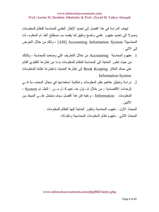 www.infotechaccountants.com
Prof.: kasim M. Ibrahim Alhubaity & Prof. :Zeyad H. Yahya Alsaqah
www.infotechaccountants.com/phpBB2/index.php
‫ﻟﻠﻤﻌﻠﻭﻤﺎﺕ‬ ‫ﻜﻨﻅﺎﻡ‬ ‫ﻟﻠﻤﺤﺎﺴﺒﺔ‬ ‫ﺍﻟﻌﻠﻤﻲ‬ ‫ﺍﻹﻁﺎﺭ‬ ‫ﺘﺤﺩﻴﺩ‬ ‫ﺇﻟﻰ‬ ‫ﺍﻟﻔﺼل‬ ‫ﻫﺫﺍ‬ ‫ﻓﻲ‬ ‫ﺍﻟﺩﺭﺍﺴﺔ‬ ‫ﺘﻬﺩﻑ‬
‫ﺒﻤـﺼﻁﻠﺢ‬ ‫ﻴﻘﺼﺩ‬ ‫ﻟﻤﺎ‬ ‫ﻭﺩﻗﻴﻕ‬ ‫ﻭﺍﻀﺢ‬ ‫ﻋﻠﻤﻲ‬ ‫ﻤﻔﻬﻭﻡ‬ ‫ﺘﺤﺩﻴﺩ‬ ‫ﺇﻟﻰ‬ ‫ﹰ‬‫ﻻ‬‫ﻭﺼﻭ‬"‫ﺍﻟﻤﻌﻠﻭﻤـﺎﺕ‬ ‫ﻨﻅـﺎﻡ‬
‫ﺍﻟﻤﺤﺎﺴﺒﻴﺔ‬")AIS Accounting Information System(‫ﺨﻼل‬ ‫ﻤﻥ‬ ‫ﻭﺫﻟﻙ‬ ،‫ﺍﻟﺘﻌﺭﺽ‬
‫ﺍﻵﺘﻲ‬ ‫ﺇﻟﻰ‬:
‫ﺍﻟﻤﺤﺎﺴﺒﺔ‬ ‫ﻤﻔﻬﻭﻡ‬ 1.Accounting‫ﻭﻜﺫﻟﻙ‬ ، ‫ﻟﻠﻤﺤﺎﺴﺒﺔ‬ ‫ﻭﻀﻌﺕ‬ ‫ﺍﻟﺘﻲ‬ ‫ﺍﻟﺘﻌﺎﺭﻴﻑ‬ ‫ﺨﻼل‬ ‫ﻤﻥ‬
‫ﺍﻟﻘﺎﺌﻡ‬ ‫ﺍﻟﺘﻘﻠﻴﺩﻱ‬ ‫ﺇﻁﺎﺭﻫﺎ‬ ‫ﻤﻥ‬ ‫ﹰ‬‫ﺍ‬‫ﺒﺩﺀ‬ ‫ﻟﻠﻤﻌﻠﻭﻤﺎﺕ‬ ‫ﻜﻨﻅﺎﻡ‬ ‫ﺍﻟﻤﺤﺎﺴﺒﺔ‬ ‫ﺇﻟﻰ‬ ‫ﺍﻟﺤﺎﺠﺔ‬ ‫ﺘﻁﻭﺭ‬ ‫ﺤﻴﺙ‬ ‫ﻤﻥ‬
‫ﺍﻟﺩﻓﺎﺘﺭ‬ ‫ﻤﺴﻙ‬ ‫ﻋﻠﻰ‬‫ﻟﻠﻤﻌﻠﻭﻤﺎﺕ‬ ‫ﹰ‬‫ﺎ‬‫ﻨﻅﺎﻤ‬ ‫ﺒﺎﻋﺘﺒﺎﺭﻫﺎ‬ ‫ﺍﻟﺤﺩﻴﺙ‬ ‫ﺇﻁﺎﺭﻫﺎ‬ ‫ﺇﻟﻰ‬ Book Keeping
. Information System
2.‫ﻓـﻲ‬ ‫ﺍﻟﻤﺤﺎﺴـﺒﺔ‬ ‫ﻤﺠﺎل‬ ‫ﻓﻲ‬ ‫ﺍﺴﺘﺨﺩﺍﻤﻬﺎ‬ ‫ﻭﺍﻤﻜﺎﻨﻴﺔ‬ ‫ﺍﻟﻤﻌﻠﻭﻤﺎﺕ‬ ‫ﻨﻅﻡ‬ ‫ﻤﻔﺎﻫﻴﻡ‬ ‫ﻭﺘﺤﻠﻴل‬ ‫ﺩﺭﺍﺴﺔ‬
‫ﻤـﻥ‬ ‫ﻜـل‬ ‫ﻤﻔـﺎﻫﻴﻡ‬ ‫ﺘﻨـﺎﻭل‬ ‫ﺨﻼل‬ ‫ﻤﻥ‬ ، ‫ﺍﻻﻗﺘﺼﺎﺩﻴﺔ‬ ‫ﺍﻟﻭﺤﺩﺍﺕ‬:‫ﺍﻟﻨﻅـﺎﻡ‬System،
‫ﺍﻟﻤﻌﻠﻭﻤﺎﺕ‬Information‫ﺍﻟﻤﺒﺤﺜـﻴﻥ‬ ‫ﻋﻠـﻰ‬ ‫ﻴﺸﺘﻤل‬ ‫ﺴﻭﻑ‬ ‫ﺍﻟﻔﺼل‬ ‫ﻫﺫﺍ‬ ‫ﻓﺈﻥ‬ ‫ﻭﻋﻠﻴﻪ‬ ،
‫ﺍﻵﺘﻴﻴﻥ‬.
‫ﺍﻷﻭل‬ ‫ﺍﻟﻤﺒﺤﺙ‬:‫ﺍﻟﻤﺤﺎﺴﺒﺔ‬ ‫ﻤﻔﻬﻭﻡ‬‫ﻟﻠﻤﻌﻠﻭﻤﺎﺕ‬ ‫ﻜﻨﻅﺎﻡ‬ ‫ﺇﻟﻴﻬﺎ‬ ‫ﺍﻟﺤﺎﺠﺔ‬ ‫ﻭﺘﻁﻭﺭ‬.
‫ﺍﻟﺜﺎﻨﻲ‬ ‫ﺍﻟﻤﺒﺤﺙ‬:‫ﻭﻤﻜﻭﻨﺎﺘﻪ‬ ‫ﺍﻟﻤﺤﺎﺴﺒﻴﺔ‬ ‫ﺍﻟﻤﻌﻠﻭﻤﺎﺕ‬ ‫ﻨﻅﺎﻡ‬ ‫ﻤﻔﻬﻭﻡ‬.
Page 4 of 45
 