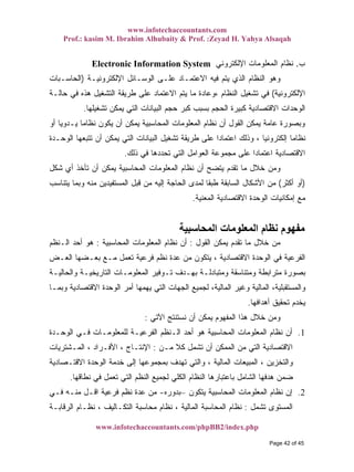 www.infotechaccountants.com
Prof.: kasim M. Ibrahim Alhubaity & Prof. :Zeyad H. Yahya Alsaqah
www.infotechaccountants.com/phpBB2/index.php
‫ﺏ‬.‫ﺍﻹﻟﻜﺘﺭﻭﻨﻲ‬ ‫ﺍﻟﻤﻌﻠﻭﻤﺎﺕ‬ ‫ﻨﻅﺎﻡ‬Electronic Information System
‫ﺍﻻﻋ‬ ‫ﻓﻴﻪ‬ ‫ﻴﺘﻡ‬ ‫ﺍﻟﺫﻱ‬ ‫ﺍﻟﻨﻅﺎﻡ‬ ‫ﻭﻫﻭ‬‫ﺍﻹﻟﻜﺘﺭﻭﻨﻴـﺔ‬ ‫ﺍﻟﻭﺴـﺎﺌل‬ ‫ﻋﻠـﻰ‬ ‫ﺘﻤـﺎﺩ‬)‫ﺍﻟﺤﺎﺴـﺒﺎﺕ‬
‫ﺍﻹﻟﻜﺘﺭﻭﻨﻴﺔ‬(‫ﺤﺎﻟـﺔ‬ ‫ﻓﻲ‬ ‫ﻫﺫﻩ‬ ‫ﺍﻟﺘﺸﻐﻴل‬ ‫ﻁﺭﻴﻘﺔ‬ ‫ﻋﻠﻰ‬ ‫ﺍﻻﻋﺘﻤﺎﺩ‬ ‫ﻴﺘﻡ‬ ‫ﻤﺎ‬ ‫ﹰ‬‫ﺓ‬‫،ﻭﻋﺎﺩ‬ ‫ﺍﻟﻨﻅﺎﻡ‬ ‫ﺘﺸﻐﻴل‬ ‫ﻓﻲ‬
‫ﺘﺸﻐﻴﻠﻬﺎ‬ ‫ﻴﻤﻜﻥ‬ ‫ﺍﻟﺘﻲ‬ ‫ﺍﻟﺒﻴﺎﻨﺎﺕ‬ ‫ﺤﺠﻡ‬ ‫ﻜﺒﺭ‬ ‫ﺒﺴﺒﺏ‬ ‫ﺍﻟﺤﺠﻡ‬ ‫ﻜﺒﻴﺭﺓ‬ ‫ﺍﻻﻗﺘﺼﺎﺩﻴﺔ‬ ‫ﺍﻟﻭﺤﺩﺍﺕ‬.
‫ﻴﻜﻭ‬ ‫ﺃﻥ‬ ‫ﻴﻤﻜﻥ‬ ‫ﺍﻟﻤﺤﺎﺴﺒﻴﺔ‬ ‫ﺍﻟﻤﻌﻠﻭﻤﺎﺕ‬ ‫ﻨﻅﺎﻡ‬ ‫ﺃﻥ‬ ‫ﺍﻟﻘﻭل‬ ‫ﻴﻤﻜﻥ‬ ‫ﻋﺎﻤﺔ‬ ‫ﻭﺒﺼﻭﺭﺓ‬‫ﺃﻭ‬ ‫ﹰ‬‫ﺎ‬‫ﻴـﺩﻭﻴ‬ ‫ﹰ‬‫ﺎ‬‫ﻨﻅﺎﻤ‬ ‫ﻥ‬
‫ﺍﻟﻭﺤـﺩﺓ‬ ‫ﺘﺘﺒﻌﻬﺎ‬ ‫ﺃﻥ‬ ‫ﻴﻤﻜﻥ‬ ‫ﺍﻟﺘﻲ‬ ‫ﺍﻟﺒﻴﺎﻨﺎﺕ‬ ‫ﺘﺸﻐﻴل‬ ‫ﻁﺭﻴﻘﺔ‬ ‫ﻋﻠﻰ‬ ‫ﹰ‬‫ﺍ‬‫ﺍﻋﺘﻤﺎﺩ‬ ‫ﻭﺫﻟﻙ‬ ، ‫ﺇﻟﻜﺘﺭﻭﻨﻴﺎ‬ ‫ﹰ‬‫ﺎ‬‫ﻨﻅﺎﻤ‬
‫ﺫﻟﻙ‬ ‫ﻓﻲ‬ ‫ﺘﺤﺩﺩﻫﺎ‬ ‫ﺍﻟﺘﻲ‬ ‫ﺍﻟﻌﻭﺍﻤل‬ ‫ﻤﺠﻤﻭﻋﺔ‬ ‫ﻋﻠﻰ‬ ‫ﹰ‬‫ﺍ‬‫ﺍﻋﺘﻤﺎﺩ‬ ‫ﺍﻻﻗﺘﺼﺎﺩﻴﺔ‬.
‫ﺸﻜل‬ ‫ﺃﻱ‬ ‫ﺘﺄﺨﺫ‬ ‫ﺃﻥ‬ ‫ﻴﻤﻜﻥ‬ ‫ﺍﻟﻤﺤﺎﺴﺒﻴﺔ‬ ‫ﺍﻟﻤﻌﻠﻭﻤﺎﺕ‬ ‫ﻨﻅﺎﻡ‬ ‫ﺃﻥ‬ ‫ﻴﺘﻀﺢ‬ ‫ﺘﻘﺩﻡ‬ ‫ﻤﺎ‬ ‫ﺨﻼل‬ ‫ﻭﻤﻥ‬
)‫ﺃﻜﺜﺭ‬ ‫ﺃﻭ‬(‫ﺍﻷﺸﻜﺎل‬ ‫ﻤﻥ‬‫ﻴﺘﻨﺎﺴﺏ‬ ‫ﻭﺒﻤﺎ‬ ‫ﻤﻨﻪ‬ ‫ﺍﻟﻤﺴﺘﻔﻴﺩﻴﻥ‬ ‫ﻗﺒل‬ ‫ﻤﻥ‬ ‫ﺇﻟﻴﻪ‬ ‫ﺍﻟﺤﺎﺠﺔ‬ ‫ﻟﻤﺩﻯ‬ ‫ﹰ‬‫ﺎ‬‫ﻁﺒﻘ‬ ‫ﺍﻟﺴﺎﺒﻘﺔ‬
‫ﺍﻟﻤﻌﻨﻴﺔ‬ ‫ﺍﻻﻗﺘﺼﺎﺩﻴﺔ‬ ‫ﺍﻟﻭﺤﺩﺓ‬ ‫ﺇﻤﻜﺎﻨﻴﺎﺕ‬ ‫ﻤﻊ‬.
‫اﻟﻤﺤﺎﺳﺒﻴﺔ‬ ‫اﻟﻤﻌﻠﻮﻣﺎت‬ ‫ﻧﻈﺎم‬ ‫ﻣﻔﻬﻮم‬
‫ﺍﻟﻘﻭل‬ ‫ﻴﻤﻜﻥ‬ ‫ﺘﻘﺩﻡ‬ ‫ﻤﺎ‬ ‫ﺨﻼل‬ ‫ﻤﻥ‬:‫ﺍﻟﻤﺤﺎﺴﺒﻴﺔ‬ ‫ﺍﻟﻤﻌﻠﻭﻤﺎﺕ‬ ‫ﻨﻅﺎﻡ‬ ‫ﺃﻥ‬:‫ﺍﻟـﻨﻅﻡ‬ ‫ﺃﺤﺩ‬ ‫ﻫﻭ‬
‫ﻨﻅ‬ ‫ﻋﺩﺓ‬ ‫ﻤﻥ‬ ‫ﻴﺘﻜﻭﻥ‬ ، ‫ﺍﻻﻗﺘﺼﺎﺩﻴﺔ‬ ‫ﺍﻟﻭﺤﺩﺓ‬ ‫ﻓﻲ‬ ‫ﺍﻟﻔﺭﻋﻴﺔ‬‫ﺍﻟﻌـﺽ‬ ‫ﺒﻌـﻀﻬﺎ‬ ‫ﻤـﻊ‬ ‫ﺘﻌﻤل‬ ‫ﻓﺭﻋﻴﺔ‬ ‫ﻡ‬
‫ﻭﺍﻟﺤﺎﻟﻴـﺔ‬ ‫ﺍﻟﺘﺎﺭﻴﺨﻴـﺔ‬ ‫ﺍﻟﻤﻌﻠﻭﻤـﺎﺕ‬ ‫ﺘـﻭﻓﻴﺭ‬ ‫ﺒﻬـﺩﻑ‬ ‫ﻭﻤﺘﺒﺎﺩﻟـﺔ‬ ‫ﻭﻤﺘﻨﺎﺴﻘﺔ‬ ‫ﻤﺘﺭﺍﺒﻁﺔ‬ ‫ﺒﺼﻭﺭﺓ‬
‫ﻭﺒﻤـﺎ‬ ‫ﺍﻻﻗﺘﺼﺎﺩﻴﺔ‬ ‫ﺍﻟﻭﺤﺩﺓ‬ ‫ﺃﻤﺭ‬ ‫ﻴﻬﻤﻬﺎ‬ ‫ﺍﻟﺘﻲ‬ ‫ﺍﻟﺠﻬﺎﺕ‬ ‫ﻟﺠﻤﻴﻊ‬ ،‫ﺍﻟﻤﺎﻟﻴﺔ‬ ‫ﻭﻏﻴﺭ‬ ‫ﺍﻟﻤﺎﻟﻴﺔ‬ ،‫ﻭﺍﻟﻤﺴﺘﻘﺒﻠﻴﺔ‬
‫ﺃﻫﺩﺍﻓﻬﺎ‬ ‫ﺘﺤﻘﻴﻕ‬ ‫ﻴﺨﺩﻡ‬.
‫ﺍﻵﺘﻲ‬ ‫ﻨﺴﺘﻨﺘﺞ‬ ‫ﺃﻥ‬ ‫ﻴﻤﻜﻥ‬ ‫ﺍﻟﻤﻔﻬﻭﻡ‬ ‫ﻫﺫﺍ‬ ‫ﺨﻼل‬ ‫ﻭﻤﻥ‬:
1.‫ﻨ‬ ‫ﺃﻥ‬‫ﺍﻟﻭﺤـﺩﺓ‬ ‫ﻓـﻲ‬ ‫ﻟﻠﻤﻌﻠﻭﻤـﺎﺕ‬ ‫ﺍﻟﻔﺭﻋﻴـﺔ‬ ‫ﺍﻟـﻨﻅﻡ‬ ‫ﺃﺤﺩ‬ ‫ﻫﻭ‬ ‫ﺍﻟﻤﺤﺎﺴﺒﻴﺔ‬ ‫ﺍﻟﻤﻌﻠﻭﻤﺎﺕ‬ ‫ﻅﺎﻡ‬
‫ﻤـﻥ‬ ‫ﹰ‬‫ﻼ‬‫ﻜ‬ ‫ﺘﺸﻤل‬ ‫ﺃﻥ‬ ‫ﺍﻟﻤﻤﻜﻥ‬ ‫ﻤﻥ‬ ‫ﺍﻟﺘﻲ‬ ‫ﺍﻻﻗﺘﺼﺎﺩﻴﺔ‬:‫ﺍﻟﻤـﺸﺘﺭﻴﺎﺕ‬ ، ‫ﺍﻷﻓـﺭﺍﺩ‬ ، ‫ﺍﻹﻨﺘـﺎﺝ‬
‫ﺍﻻﻗﺘـﺼﺎﺩﻴﺔ‬ ‫ﺍﻟﻭﺤﺩﺓ‬ ‫ﺨﺩﻤﺔ‬ ‫ﺇﻟﻰ‬ ‫ﺒﻤﺠﻤﻭﻋﻬﺎ‬ ‫ﺘﻬﺩﻑ‬ ‫ﻭﺍﻟﺘﻲ‬ ، ‫ﺍﻟﻤﺎﻟﻴﺔ‬ ‫ﺍﻟﻤﺒﻴﻌﺎﺕ‬ ، ‫ﻭﺍﻟﺘﺨﺯﻴﻥ‬
‫ﺍﻟﻜﻠﻲ‬ ‫ﺍﻟﻨﻅﺎﻡ‬ ‫ﺒﺎﻋﺘﺒﺎﺭﻫﺎ‬ ‫ﺍﻟﺸﺎﻤل‬ ‫ﻫﺩﻓﻬﺎ‬ ‫ﻀﻤﻥ‬‫ﻨﻁﺎﻗﻬﺎ‬ ‫ﻓﻲ‬ ‫ﺘﻌﻤل‬ ‫ﺍﻟﺘﻲ‬ ‫ﺍﻟﻨﻅﻡ‬ ‫ﻟﺠﻤﻴﻊ‬.
‫ﻴﺘﻜﻭﻥ‬ ‫ﺍﻟﻤﺤﺎﺴﺒﻴﺔ‬ ‫ﺍﻟﻤﻌﻠﻭﻤﺎﺕ‬ ‫ﻨﻅﺎﻡ‬ ‫ﺇﻥ‬ 2.–‫ﺒﺩﻭﺭﻩ‬-‫ﻓـﻲ‬ ‫ﻤﻨـﻪ‬ ‫ﺍﻗـل‬ ‫ﻓﺭﻋﻴﺔ‬ ‫ﻨﻅﻡ‬ ‫ﻋﺩﺓ‬ ‫ﻤﻥ‬
‫ﺘﺸﻤل‬ ‫ﺍﻟﻤﺴﺘﻭﻯ‬:‫ﺍﻟﺭﻗﺎﺒـﺔ‬ ‫ﻨﻅـﺎﻡ‬ ، ‫ﺍﻟﺘﻜـﺎﻟﻴﻑ‬ ‫ﻤﺤﺎﺴﺒﺔ‬ ‫ﻨﻅﺎﻡ‬ ، ‫ﺍﻟﻤﺎﻟﻴﺔ‬ ‫ﺍﻟﻤﺤﺎﺴﺒﺔ‬ ‫ﻨﻅﺎﻡ‬
Page 42 of 45
 