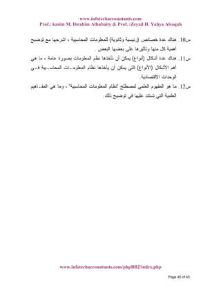 www.infotechaccountants.com
Prof.: kasim M. Ibrahim Alhubaity & Prof. :Zeyad H. Yahya Alsaqah
www.infotechaccountants.com/phpBB2/index.php
‫ﺱ‬10.‫ﺨﺼﺎﺌﺹ‬ ‫ﻋﺩﺓ‬ ‫ﻫﻨﺎﻙ‬)‫ﻭﺜﺎﻨﻭﻴﺔ‬ ‫ﺭﺌﻴﺴﻴﺔ‬(‫ﺘﻭﻀﻴﺢ‬ ‫ﻤﻊ‬ ‫ﺍﺸﺭﺤﻬﺎ‬ ، ‫ﺍﻟﻤﺤﺎﺴﺒﻴﺔ‬ ‫ﻟﻠﻤﻌﻠﻭﻤﺎﺕ‬
‫ﺍﻟﺒﻌﺽ‬ ‫ﺒﻌﻀﻬﺎ‬ ‫ﻋﻠﻰ‬ ‫ﻭﺘﺄﺜﻴﺭﻫﺎ‬ ‫ﻤﻨﻬﺎ‬ ‫ﻜل‬ ‫ﺃﻫﻤﻴﺔ‬.
‫ﺱ‬11.‫ﺃﺸﻜﺎل‬ ‫ﻋﺩﺓ‬ ‫ﻫﻨﺎﻙ‬)‫ﺃﻨﻭﺍﻉ‬(‫ﻫﻲ‬ ‫ﻤﺎ‬ ، ‫ﻋﺎﻤﺔ‬ ‫ﺒﺼﻭﺭﺓ‬ ‫ﺍﻟﻤﻌﻠﻭﻤﺎﺕ‬ ‫ﻨﻅﻡ‬ ‫ﺘﺄﺨﺫﻫﺎ‬ ‫ﺃﻥ‬ ‫ﻴﻤﻜﻥ‬
‫ﺍﻷﺸﻜﺎل‬ ‫ﺃﻫﻡ‬)‫ﺍﻷﻨﻭﺍﻉ‬(‫ﺍﻟﻤﻌﻠﻭﻤـﺎ‬ ‫ﻨﻅﺎﻡ‬ ‫ﻴﺄﺨﺫﻫﺎ‬ ‫ﺃﻥ‬ ‫ﻴﻤﻜﻥ‬ ‫ﺍﻟﺘﻲ‬‫ﻓـﻲ‬ ‫ﺍﻟﻤﺤﺎﺴـﺒﻴﺔ‬ ‫ﺕ‬
‫ﺍﻻﻗﺘﺼﺎﺩﻴﺔ‬ ‫ﺍﻟﻭﺤﺩﺍﺕ‬.
‫ﺱ‬12.‫ﻟﻤﺼﻁﻠﺢ‬ ‫ﺍﻟﻌﻠﻤﻲ‬ ‫ﺍﻟﻤﻔﻬﻭﻡ‬ ‫ﻫﻭ‬ ‫ﻤﺎ‬"‫ﺍﻟﻤﺤﺎﺴﺒﻴﺔ‬ ‫ﺍﻟﻤﻌﻠﻭﻤﺎﺕ‬ ‫ﻨﻅﺎﻡ‬"‫ﺍﻟﻤﻔـﺎﻫﻴﻡ‬ ‫ﻫﻲ‬ ‫ﻭﻤﺎ‬ ،
‫ﺫﻟﻙ‬ ‫ﺘﻭﻀﻴﺢ‬ ‫ﻓﻲ‬ ‫ﻋﻠﻴﻬﺎ‬ ‫ﺘﺴﺘﻨﺩ‬ ‫ﺍﻟﺘﻲ‬ ‫ﺍﻟﻌﻠﻤﻴﺔ‬.
Page 45 of 45
 
